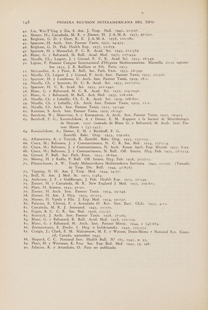 az: 43- 44- 45- 46. 47+ 49. $0, Es 52. 53. 54. 55- 56. 57 + SÓ 59. 60. 61. 62: 63. 64. 65. 66. 67. 68. 69. FO SE: Liu, Wei-I”Ung y Zia, S. Am. J. Trop. Med. 1941, 21:507. Mosser, H.; Castañeda, M. R. y Zinsser, H. J.A.M.A. 1931, 97:231. Brigham, G. D. y Dyer, R. E. J.A.M.A. 1933, 110:150. Sparrow, H. Arch. Inst. Pasteur Tunis, 1935, 24:435- Brigham, G. D. Pub. Health Rep. 1937, 52:659. Sparrow, H. y Mareschal, P. C. R. Acad. Sci. 1942, 215:389. Blanc, G. y Baltazard, M. Bull. Acad. Med. 1937, 117:434- Nicolle, Ch.; Laigret, ]. y Giroud. P. C. R. Acad. Sci. 194% 26:349: Lépine, P. Premier Congres International d'Hygiene Mediteraneénne. Marseille, 20-25 septem- bre 1932, J. B. Bailliere et Fils. Paris, 1933. Mercandier, A. y Pirot, R. Bull. Soc. Path. Exot. 1933. 26:349. Nicolle, Ch. Laigret J. y Giroud, P. Arch. Inst. Pasteur Tunis, 1933, 22:326. Sparrow, H. y Lumbroso, U. Arch. Inst. Pasteur Tunis, 1929, 18:1. Nicolle, ¿Ch. y Spárrow, H. ER. Acad. Sci. 1935, DOr:1702. Spartow; H.. C. R. Acad. Sel. 1935, 201554441. Blanc, G. y Baltazard, M. C. R. Acad. Sci. 1937, 204:1046.: Blanc, G. y Baltazard, M. Bull. Acd. Med. 1937, 118:166. Nicolle, Ch. y Lebailly, Ch. C. R. Acad. Sci. 1919, 168:800. Nicolle, Ch. y Lebailly, Ch. Arch. Inst. Pasteur Tunis, 1919, 1I:1. Nicolle, Ch. Arch. Inst. Pasteur Tunis, 1925, 14:149. Ramsine, S. Arch. Inst. Pasteur Tunis, 1929, 18:247. Barykine, W.; Minervine, S. y Kompancez, A. Arch. Inst. Pasteur Tunis, 1930, 19:422. Bernhoff, F. G.; Kuteischikow, A y Dosser, E. M. Rapport a la Societé de Microbiologíe de Moscow. 1930 (tomado de Blanc G. y Baltazard, M. Arch. Inst. Pas- teur Maroc 2 (4):545). Kuteischikow, A.; Dosser, E. M. y Bernhoff, F. G. Zentrbl. Bakt. Orig. 1933, 1291262. Affanasiewa, A. y Tretjak, K. Zentrbl. Bakt. Orig. 1933, 130:123. Ciuca, M.; Balteanu, J. y Constantinesco, N. C. R. Soc, Biol. 1934, -177:5 14. Ciuca, M.; Balteanu, J. y Constantinesco, N. Arch. Roum Apth. Exp. Microb. 1935, 8:99. Ciuca, M.; Balteanu, J. y Constantinesco, N. Bull. Off. Intern. Hyg. Pub. 1935, 27:1554. Giroud, P. Bull. Soc. Path. Exoy. 1935, 28:899. Mosing, H. y Radlo, P. Bull. Off. Intern. Hyg. Pub. 1938, 30:1715. Pshenichnow, A. W. Trudy Molotovskovo Meditsinskovo Instituta. 1942, 21:227. (Tomado de Trop. Dis. Bull. 1944, 41:836). Topping, N. H. Am. J. Trop. Med. 1944, 24:57. Brill,, N. Am. J. Med. Sc. 1911; 514845 Anderson, J. F. y Goldberger, J. Pub. Health Rep. 1912, 27:149. Zinsser, H. y Castañeda, M. R. New England J. Med. 1933, 209:815. Plotz, H. Science, 1943, 97:20. Zinsser, H. Arch. Inst. Pasteur Tunis. '1934, 23:149. Zinsser, MM, Am. J. Piyg. 1934, 20913. Mooser, H. Varela y Pilz. J. Exp. Med. 1934, 59:137. Palacios, R. Chávez, F. y Avendaño O. Rev. lInst. Bact. Chile. 1935, 4:11. Castañeda, M. R. J. Immunol. 1945, 50:179. : Fejgin, B..C. £. Ro. Soc. Biol. ¡$996 123:5% Starzyck, J. Arch. Inst. Pasteur Tunis. 1938, 27:263. Blanc, G. y Baltazard, B. Bull. Acad. Med. 1938, 120:109. Zimmermann, E. Ztschr. f. Hyg. u Infektionskr. 1942, 123:552. Craigie, J.; Clark, E. M. Malcomsow, M. E. y Watson, Denis-Memo 7 National Res. Coun- cil, Canada, september 1943. Shepard, C. C. National Inst. Health Bull. N? 183, 1945, p. 93. Plotz, H. y Wertman, K. Proc. Soc. Exp. Biol. Med. 1945, 59, 248. Palacios, R. y Avendaño, O. Para ser publicado. 