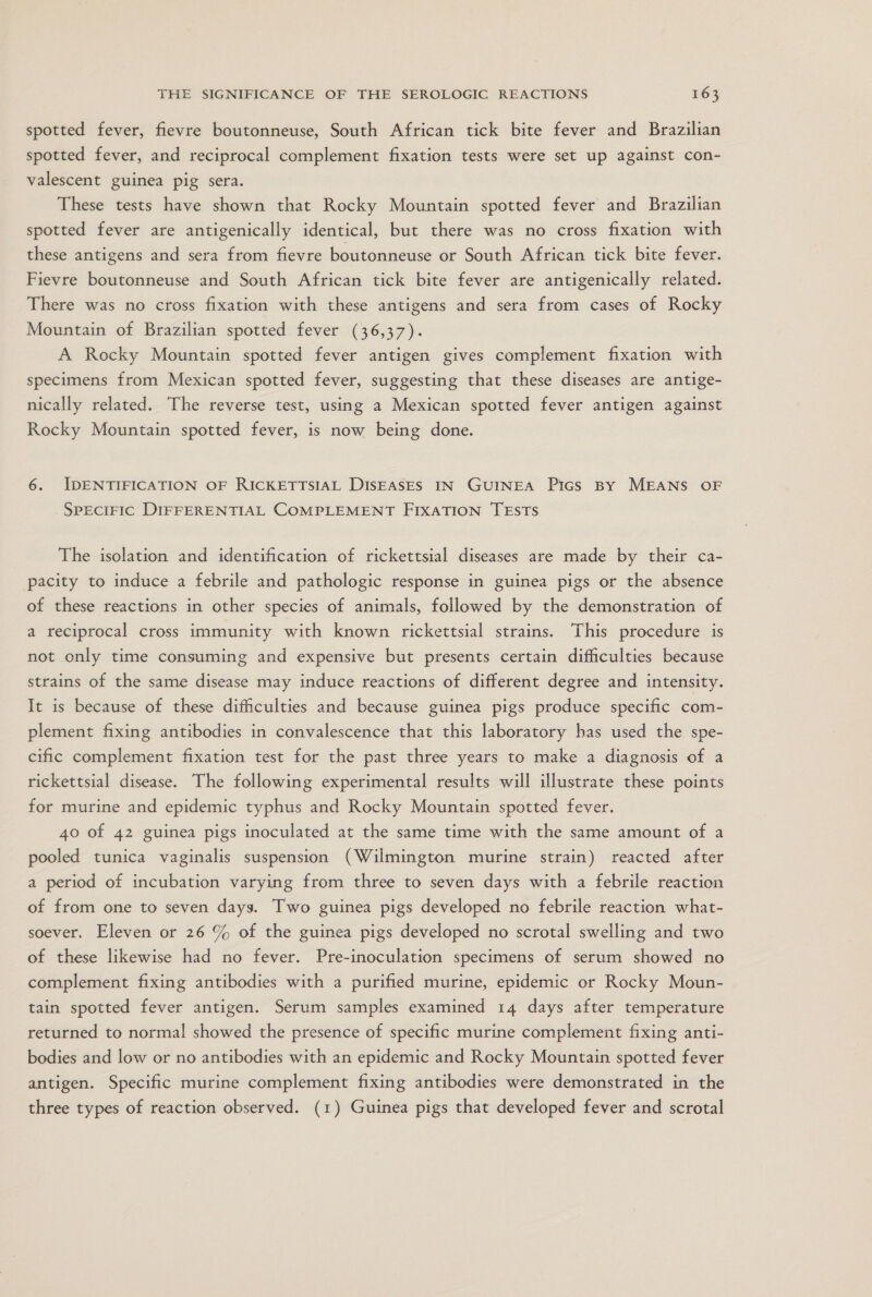 spotted fever, fievre boutonneuse, South African tick bite fever and Brazilian spotted fever, and reciprocal complement fixation tests were set up against con- valescent guinea pig sera. These tests have shown that Rocky Mountain spotted fever and Brazilian spotted fever are antigenically identical, but there was no cross fixation with these antigens and sera from fievre boutonneuse or South African tick bite fever. Fievre boutonneuse and South African tick bite fever are antigenically related. There was no cross fixation with these antigens and sera from cases of Rocky Mountain of Brazilian spotted fever (36,37). A Rocky Mountain spotted fever antigen gives complement fixation with specimens from Mexican spotted fever, suggesting that these diseases are antige- nically related. The reverse test, using a Mexican spotted fever antigen against Rocky Mountain spotted fever, is now being done. 6. IDENTIFICATION OF RICKETTSIAL DISEASES IN GUINEA Pics BY MEANS OF SPECIFIC DIFFERENTIAL COMPLEMENT FIXATION TESTS The isolation and identification of rickettsial diseases are made by their ca- pacity to induce a febrile and pathologic response in guinea pigs or the absence of these reactions in other species of animals, followed by the demonstration of a reciprocal cross immunity with known rickettsial strains. This procedure is not only time consuming and expensive but presents certain difficulties because strains of the same disease may induce reactions of different degree and intensity. It is because of these difficulties and because guinea pigs produce specific com- plement fixing antibodies in convalescence that this laboratory has used the spe- cific complement fixation test for the past three years to make a diagnosis of a rickettsial disease. The following experimental results will illustrate these points for murine and epidemic typhus and Rocky Mountain spotted fever. 40 of 42 guinea pigs inoculated at the same time with the same amount of a pooled tunica vaginalis suspension (Wilmington murine strain) reacted after a period of incubation varying from three to seven days with a febrile reaction of from one to seven day3. Two guinea pigs developed no febrile reaction what- soever. Eleven or 26 % of the guinea pigs developed no scrotal swelling and two of these likewise had no fever. Pre-inoculation specimens of serum showed no complement fixing antibodies with a purified murine, epidemic or Rocky Moun- tain spotted fever antigen. Serum samples examined 14 days after temperature returned to normal showed the presence of specific murine complement fixing anti- bodies and low or no antibodies with an epidemic and Rocky Mountain spotted fever antigen. Specific murine complement fixing antibodies were demonstrated in the three types of reaction observed. (1) Guinea pigs that developed fever and scrotal