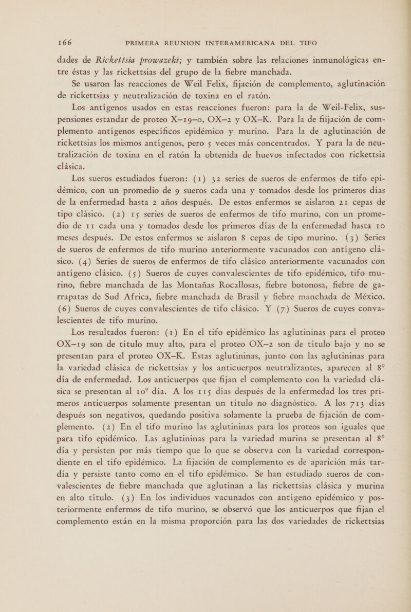 dades de Rickettsia prowazeki; y también sobre las relaciones inmunológicas en- tre éstas y las rickettsias del grupo de la fiebre manchada. Se usaron las reacciones de Weil Felix, fijación de complemento, aglutinación de rickettsias y neutralización de toxina en el ratón. Los antígenos usados en estas reacciones fueron: para la de Weil-Felix, sus- pensiones estandar de proteo X—19—0, OX—-2 y OX-K. Para la de fiijación de com- plemento antígenos específicos epidémico y murino. Para la de aglutinación de rickettsias los mismos antígenos, pero 5 veces más concentrados. Y para la de neu- tralización de toxina en el ratón la obtenida de huevos infectados con rickettsia clásica. Los sueros estudiados fueron: (1) 32 series de sueros de enfermos de tifo epi- démico, con un promedio de 9 sueros cada una y tomados desde los primeros días de la enfermedad hasta 2 años después. De estos enfermos se aislaron 21 cepas de tipo clásico. (2) 15 series de sueros de enfermos de tifo murino, con un prome- dio de 11 cada una y tomados desde los primeros días de la enfermedad hasta ro meses después. De estos enfermos se aislaron 8 cepas de tipo murino. (3) Series de sueros de enfermos de tifo murino anteriormente vacunados con antígeno clá- sico. (4) Series de sueros de enfermos de tifo clásico anteriormente vacunados con antígeno clásico. (5) Sueros de cuyes convalescientes de tifo epidémico, tifo mu- rino, fiebre manchada de las Montañas Rocallosas, fiebre botonosa, fiebre de ga- rrapatas de Sud Africa, fiebre manchada de Brasil y fiebre manchada de México. (6) Sueros de cuyes convalescientes de tifo clásico. Y (7) Sueros de cuyes conva- lescientes de tifo murino. Los resultados fueron: (1) En el tifo epidémico las aglutininas para el proteo OX-19 son de título muy alto, para el proteo OX-2 son de título bajo y no se presentan para el proteo OX-K. Estas aglutininas, junto con las aglutininas para la variedad clásica de rickettsias y los anticuerpos neutralizantes, aparecen al 8* día de enfermedad. Los anticuerpos que fijan el complemento con la variedad clá- sica se presentan al 10* día. A los 115 días después de la enfermedad los tres pri- meros anticuerpos solamente presentan un título no diagnóstico. A los 713 días después son negativos, quedando positiva solamente la prueba de fijación de com- plemento. (2) En el tifo murino las aglutininas para los proteos son iguales que para tifo epidémico. Las aglutininas para la variedad murina se presentan al 8* día y persisten por más tiempo que lo que se observa con la variedad correspon” diente en el tifo epidémico. La fijación de complemento es de aparición más tar- día y persiste tanto como en el tifo epidémico. Se han estudiado sueros de con- valescientes de fiebre manchada que aglutinan a las rickettsias clásica y murina en alto título. (3) En los individuos vacunados con antígeno epidémico y pos- teriormente enfermos de tifo murino, se observó que los anticuerpos que fijan el complemento están en la misma proporción para las dos variedades de rickettsias