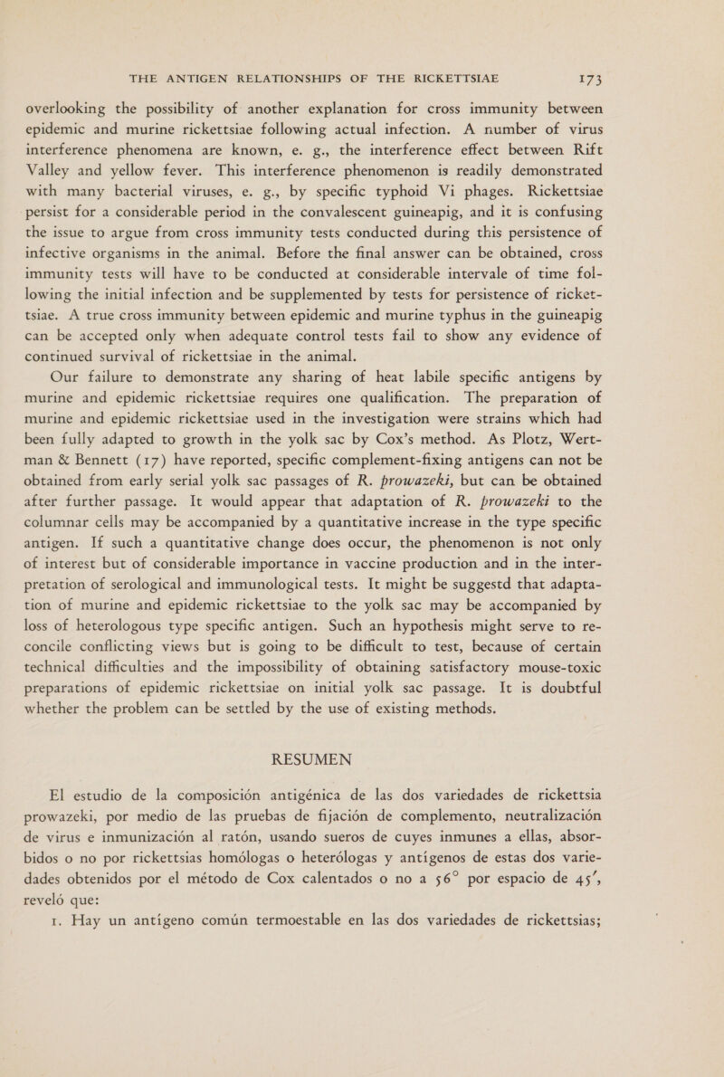 overlooking the possibility of another explanation for cross immunity between epidemic and murine rickettsiae following actual infection. A number of virus interference phenomena are known, e. g., the interference effect between Rift Valley and yellow fever. This interference phenomenon is readily demonstrated with many bacterial viruses, e. g., by specific typhoid Vi phages. Rickettsiae .persist for a considerable period in the convalescent guineapig, and it is confusing the issue to argue from cross immunity tests conducted during this persistence of infective organisms in the animal. Before the final answer can be obtained, cross immunity tests will have to be conducted at considerable intervale of time fol- lowing the initial infection and be supplemented by tests for persistence of ricket- tsiae. A true cross immunity between epidemic and murine typhus in the guineapig can be accepted only when adequate control tests fail to show any evidence of continued survival of rickettsiae in the animal. Our failure to demonstrate any sharing of heat labile specific antigems by murine and epidemic rickettsiae requires one qualification. The preparation of murine and epidemic rickettsiae used in the investigation were strains which had been fully adapted to growth in the yolk sac by Cox'”s method. As Plotz, Wert- man 8% Bennett (17) have reported, specific complement-fixing antigens can not be obtained from early serial yolk sac passages of R. prowazeki, but can be obtained after further passage. lt would appear that adaptation of R. prowazeki to the columnar cells may be accompanied by a quantitative increase in the type specific antigen. Tf such a quantitative change does occur, the phenomenon is not only of interest but of considerable importance in vaccine production and in the inter- pretation of serological and immunological tests. It might be suggestd that adapta- tion of murine and epidemic rickettsiae to the yolk sac may be accompanied by loss of heterologous type specific antigen. Such an hypothesis might serve to re- concile conflicting views but is going to be difficult to test, because of certain technical difficulties and the impossibility of obtaining satisfactory mouse-toxic preparations of epidemic rickettsiae on initial yolk sac passage. Yt is doubtful whether the problem can be settled by the use of existing methods. RESUMEN El estudio de la composición antigénica de las dos variedades de rickettsia prowazeki, por medio de las pruebas de fijación de complemento, neutralización de virus e inmunización al ratón, usando sueros de cuyes inmunes a ellas, absor- bidos o no por rickettsias homólogas o heterólogas y antígenos de estas dos varie- dades obtenidos por el método de Cox calentados o no a 56” por espacio de 45”, reveló que: 1. Hay un antígeno común termoestable en las dos variedades de rickettsias;