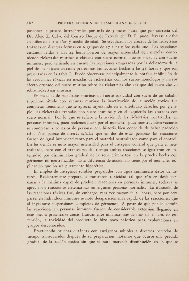 posponer la prueba intradérmica por más de 3 meses hasta que por cortesía del Dr. Alejo Z. Calvo del Centro Duque de Estrada del D. F. pudo llevarse a cabo en niños de 1 a 2 años y medio de edad. Se estudiaron los efectos de las rickettsias tratadas en diversas formas en 6 grupos de 17 a 21 niños cada uno. Las reacciones cutáneas leídas a laas 24 horas fueron de mayor intensidad con mezclas conte- niendo rickettsias murinas o clásicas con suero normal, que en mezclas con sueros inmunes; pero teniendo en cuenta las reacciones exageradas por la delicadeza de la piel de los sujetos tratados preferimos las lecturas hechas a las 48 horas y que son presentadas en la tabla 1. Puede observarse principalmente la notable inhibición de las reacciones tóxicas en mezclas de rickettsias con los sueros homólogos y mayor efecto cruzado del suero murino sobre las rickettsias clásicas que del suero clásico sobre rickettsias murinas. En mezclas de rickettsias murinas de fuerte toxicidad con suero de un caballo superinmunizado con vacunas murinas la inactivación de la acción tóxica fué completa; fenómeno que se aprecia inyectando en el antebrazo derecho, por ejem- plo, las rickettsias tratadas con suero inmune y en el izquierdo las tratadas con suero normal. Por lo que se refiere a la acción de las rickettsias inactivadas, en personas inmunes, poco podemos decir por el momento pues nuestras observaciones se concretan a 10 casos de personas con historia bien conocida de haber padecido tifo. Nos parece de interés señalar que en dos de estas personas las reacciones fueron de igual intensidad tanto para el material neutralizado como para el control. En los demás se notó mayor intensidad para el antígeno control que para el neu- tralizado, pero con el transcurso del tiempo ambas reacciones se igualaron en in- tensidad por disminución gradual de la zona eritematosa en la prueba hecha con gérmenes no neutralizados. Esta diferencia de acción no tiene por el momento ex- plicación que no sea puramente hipotética. El empleo de antígenos solubles preparados con agua suministró datos de in- terés. Recientemente preparados mostraron toxicidad tal que aún en dosis cer- canas a la mínima capaz de producir reacciones en personas inmunes, todavía se apreciaban reacciones eritematosas en algunas personas normales. La duración de las reacciones tóxicas fué, sin embargo, rara vez mayor de 24 horas, pero por otra parte, en individuos inmunes se notó desaparición más rápida de las reacciones, que al inyectarse suspensiones completas de gérmenes. A pesar de que por lo común las reacciones en personas inmunes fueron de considerable extensión llegando en ocasiones a presentarse zonas francamente inflamatorias de más de 1o cm. de ex- tensión, la toxicidad del producto lo hizo poco práctico para exploraciones en grupos desconocidos. Practicando pruebas cutáneas con antígenos solubles a diversos períodos de tiempo transcurridos después de su preparación, notamos que ocurre una pérdida gradual de la acción tóxica sin que se note marcada disminución en lo que se