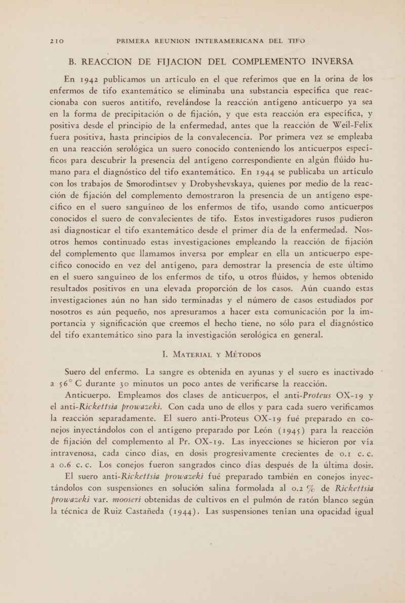 E: REACCION DE FIJACION DEL COMPLEMENTO INVERSA En 1942 publicamos un artículo en el que referimos que en la orina de los enfermos de tifo exantemático se eliminaba una substancia especifica que reac- cionaba con sueros antitifo, revelándose la reacción antígeno anticuerpo ya sea en la forma de precipitación o de fijación, y que esta reacción era específica, y positiva desde el principio de la enfermedad, antes que la reacción de Weil-Felix fuera positiva, hasta principios de la convalecencia. Por primera vez se empleaba en una reacción serológica un suero conocido conteniendo los anticuerpos especí- ficos para descubrir la presencia del antígeno correspondiente en algún flúido hu- mano para el diagnóstico del tifo exantemático. En 1944 se publicaba un artículo con los trabajos de Smorodintsev y Drobyshevskaya, quienes por medio de la reac- ción de fijación del complemento demostraron la presencia de un antígeno espe- cifico en el suero sanguíneo de los enfermos de tifo, usando como anticuerpos conocidos el suero de convalecientes de tifo. Estos investigadores rusos pudieron así diagnosticar el tifo exantemático desde el primer día de la enfermedad. Nos- otros hemos continuado estas investigaciones empleando la reacción de fijación del complemento que llamamos inversa por emplear en ella un anticuerpo espe- cífico conocido en vez del antígeno, para demostrar la presencia de este último en el suero sanguíneo de los enfermos de tifo, u otros flúidos, y hemos obtenido resultados positivos en una elevada proporción de los casos. Aún cuando estas investigaciones aún no han sido terminadas y el número de casos estudiados por nosotros es aún pequeño, nos apresuramos a hacer esta comunicación por la im- portancia y significación que creemos el hecho tiene, no sólo para el diagnóstico del tifo exantemático sino para la investigación serológica en general. l. MATERIAL Y MÉTODOS Suero del enfermo. La sangre es obtenida en ayunas y el suero es inactivado a 56” C durante 30 minutos un poco antes de verificarse la reacción. Anticuerpo. Empleamos dos clases de anticuerpos, el anti-Proteus OX-19 y el anti-Rickettsia prowazeki. Con cada uno de ellos y para cada suero verificamos la reacción separadamente. El suero anti-Proteus OX-19 fué preparado en co- nejos inyectándolos con el antigeno preparado por León (1945) para la reacción de fijación del complemento al Pr. OX-19. Las inyecciones se hicieron por vía intravenosa, cada cinco días, en dosis progresivamente crecientes de 0.1 C.c. a 0.6 c.c. Los conejos fueron sangrados cinco días después de la última dosis. El suero anti-Rickettsia prowazeki fué preparado también en conejos inyec- tándolos con suspensiones en solución salima formolada al 0.2 % de Rickettsia prowazeki var. mooseri obtenidas de cultivos en el pulmón de ratón blanco según la técnica de Ruiz Castañeda (1944). Las suspensiones tenían una opacidad igual