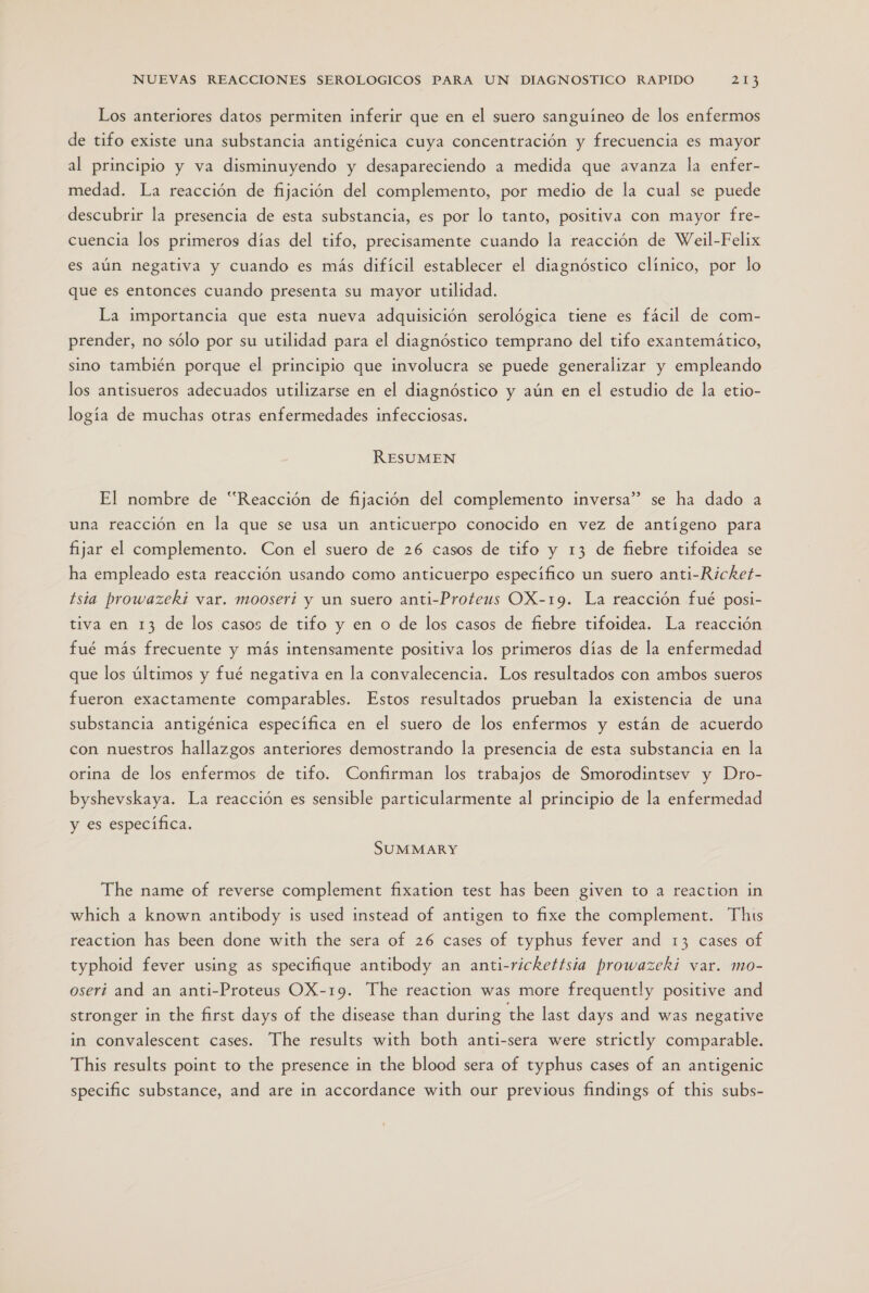 Los anteriores datos permiten inferir que en el suero sanguíneo de los enfermos de tifo existe una substancia antigénica cuya concentración y frecuencia es mayor al principio y va disminuyendo y desapareciendo a medida que avanza la enfer- medad. La reacción de fijación del complemento, por medio de la cual se puede descubrir la presencia de esta substancia, es por lo tanto, positiva con mayor fre- cuencia los primeros días del tifo, precisamente cuando la reacción de Weil-Felix es aún negativa y cuando es más difícil establecer el diagnóstico clínico, por lo que es entonces cuando presenta su mayor utilidad. La importancia que esta nueva adquisición serológica tiene es fácil de com- prender, no sólo por su utilidad para el diagnóstico temprano del tifo exantemático, sino también porque el principio que involucra se puede generalizar y empleando los antisueros adecuados utilizarse en el diagnóstico y aún en el estudio de la etio- logía de muchas otras enfermedades infecciosas. RESUMEN El nombre de “Reacción de fijación del complemento inversa” se ha dado a una reacción en la que se usa un anticuerpo conocido en vez de antígeno para fijar el complemento. Con el suero de 26 casos de tifo y 13 de fiebre tifoidea se ha empleado esta reacción usando como anticuerpo específico un suero anti-Ricket- tsia prowazeki var. mooserí y un suero anti-Proteus OX-19. La reacción fué posi- tiva en 13 de los casos de tifo y en o de los casos de fiebre tifoidea. La reacción fué más frecuente y más intensamente positiva los primeros días de la enfermedad que los últimos y fué negativa en la convalecencia. Los resultados con ambos sueros fueron exactamente comparables. Estos resultados prueban la existencia de una substancia antigénica específica en el suero de los enfermos y están de acuerdo con nuestros hallazgos anteriores demostrando la presencia de esta substancia en la orina de los enfermos de tifo. Confirman los trabajos de Smorodintsev y Dro- byshevskaya. La reacción es sensible particularmente al principio de la enfermedad y es especifica. SUMMARY The name of reverse complement fixation test has been given to a reaction in which a known antibody is used instead of antigen to fixe the complement. This reaction has been done with the sera of 26 cases of typhus fever and 13 cases of typhoid fever using as specifique antibody an anti-rickettsia prowazeki var. mo- oserí and an anti-Proteus OX-19. The reaction was more frequently positive and stronger in the first days of the disease than during the last days and was negative in convalescent cases. The results with both anti-sera were strictly comparable. This results point to the presence in the blood sera of typhus cases of an antigenic specific substance, and are in accordance with our previous findings of this subs-