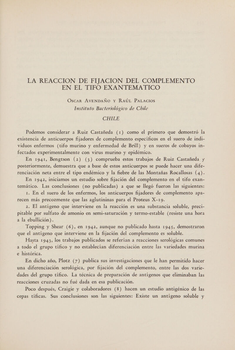 LA REACCION DE FIJACION DEL COMPLEMENTO EN EL TIFO EXANTEMATICO OscAR AVENDAÑO Y RaúL PaLacios Instituto Bacteriológico de Chile CHILE Podemos considerar a Ruiz Castañeda (1) como el primero que demostró la existencia de anticuerpos fijadores de complemento específicos en el suero de indi- viduos enfermos (tifo murino y enfermedad de Brill) y en sueros de cobayos in- fectados experimentalmente con virus murino y epidémico. En 1941, Bengtson (2) (3) comprueba estos trabajos de Ruiz Castañeda y posteriormente, demuestra que a base de estos anticuerpos se puede hacer una dife- renciación neta entre el tipo endémico y la fiebre de las Montañas Rocallosas (4). En 1942, iniciamos un estudio sobre fijación del complemento en el tifo exan- temático. Las conclusiones (no publicadas) a que se llegó fueron las siguientes: 1. En el suero de los enfermos, los anticuerpos fijadores de complemento apa- recen más precozmente que las aglutininas para el Proteus X-19. 2. El antígeno que interviene en la reacción es una substancia soluble, preci- pitable por sulfato de amonio en semi-saturación y termo-estable (resiste una hora a la ebullición). Topping y Shear (6), en 1942, aunque no publicado hasta 1945, demostraron que el antígeno que interviene en la fijación del complemento es soluble. Hasta 1943, los trabajos publicados se referían a reacciones serológicas comunes a todo el grupo tífico y no establecian diferenciación entre las variedades murina e histórica. En dicho año, Plotz (7) publica sus investigaciones que le han permitido hacer una diferenciación serológica, por fijación del complemento, entre las dos varie- dades del grupo tífico. La técnica de preparación de antígenos que eliminaban las reacciones cruzadas no fué dada en esa publicación. Poco después, Craigie y colaboradores (8) hacen un estudio antigénico de las cepas tíficas. Sus conclusiones son las siguientes: Existe un antígeno soluble y
