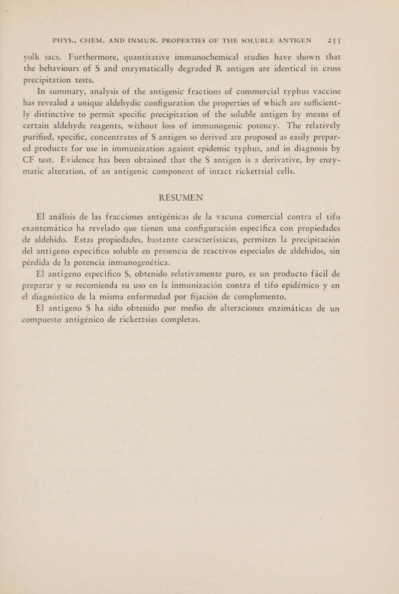 yolk sacs. Furthermore, quantitative immunochemical studies have shown that the behaviours of S and enzymatically degraded R antigen are identical in cross precipitation tests. In summary, analysis of the antigenic fractions of commercial typhus vaccine has revealed a unique aldehydic configuration the properties of which are sufhicient- ly distinctive to permit specific precipitation of the soluble antigen by means of certain aldehyde reagents, without loss of immunogenic potency. The relatively purified, specific, concentrates of S antigen so derived are proposed as easily prepar- ed products for use in immunization against epidemic typhus, and in diagnosis by CF test. Evidence has been obtained that the S antigen is a derivative, by enzy- matic alteration, of an antigenic component of intact rickettsial cells. RESUMEN El análisis de las fracciones antigénicas de la vacuna comercial contra el tifo exantemático ha revelado que tienen una configuración especifica con propiedades de aldehido. Estas propiedades, bastante características, permiten la precipitación del antígeno específico soluble en presencia de reactivos especiales de aldehidos, sin pérdida de la potencia inmunogenética. El antígeno específico S, obtenido relativamente puro, es un producto fácil de preparar y se recomienda su uso en la inmunización contra el tifo epidémico y en el diagnóstico de la misma enfermedad por fijación de complemento. El antígeno S ha sido obtenido por medio de alteraciones enzimáticas de un compuesto antigénico de rickettsias completas.