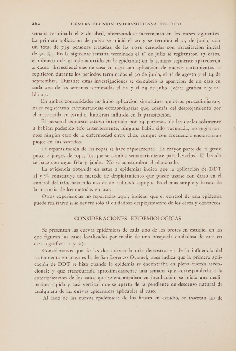 semana terminada el 8 de abril, observándose incremento en los meses siguientes. La primera aplicación de polvo se inició el 20 y se terminó el 25 de junio, con un total de 739 personas tratadas, de las 1016 censadas con parasitación inicial de 90 %. En la siguiente semana terminada el 1? de julio se registraron 17 Casos, el número más grande ocurrido en la epidemia; en la semana siguiente aparecieron 4 casos. Investigaciones de casa en casa con aplicación de nuevos tratamientos se repitieron durante los períodos terminados el 30 de junio, el 1? de agosto y el 24 de septiembre. Durante estas investigaciones se descubrió la aparición de un caso en cada una de las semanas terminadas el 22 y el 29 de julio (véase gráfica 2 y ta- bla 2). ] En ambas comunidades no hubo aplicación simultánea de otros procedimientos, ni se registraron circunstancias extraordinarias que, además del despiojamiento por el insecticida en estudio, hubieran influído en la parasitación. El personal expuesto estuvo integrado por 24 personas, de las cuales solamente 2 habian padecido tifo anteriormente, ninguna había sido vacunada, no registrán- dose ningún caso de la enfermedad entre ellos, aunque con frecuencia encontraron piojos en sus vestidos. La reparasitación de las ropas se hace rápidamente. La mayor parte de la gente posee 2 juegos de ropa, los que se cambia semanariamente para lavarlos. El lavado se hace con agua fría y jabón. No se acostumbra el planchado. La evidencia obtenida en estas 2 epidemias indica que la aplicación de DDT al 5 % constituye un método de despiojamiento que puede usarse con éxito en el control del tifo, haciendo uso de un reducido equipo. Es el más simple y barato de la mayoría de los métodos en uso. Otras experiencias no reportadas aquí, indican que el control de una epidemia puede realizarse si se ocurre sólo al cuidadoso despiojamiento de los casos y contactos. CONSIDERACIONES EPIDEMIOLOGICAS Se presentan las curvas epidémicas de cada uno de los brotes en estudio, en las que figuran los casos localizados por medio de una búsqueda cuidadosa de casa en cása. (gráficas. 1. y 2). Consideramos que de las dos curvas la más demostrativa de la influencia del tratamiento en masa es la de San Lorenzo Oyamel, pues indica que la primera apli- cación de DDT se hizo cuando la epidemia se encontraba en plena fuerza ascen- cional; y que transcurrida aproximadamente una semana que correspondería a la exteriorización de los casos que se encontraban en incubación, se inicia una decli- nación rápida y casi vertical que se aparta de la pendiente de descenso natural de cualquiera de las curvas epidémicas aplicables al caso. Al lado de las curvas epidémicas de los brotes en estudio, se insertan las de