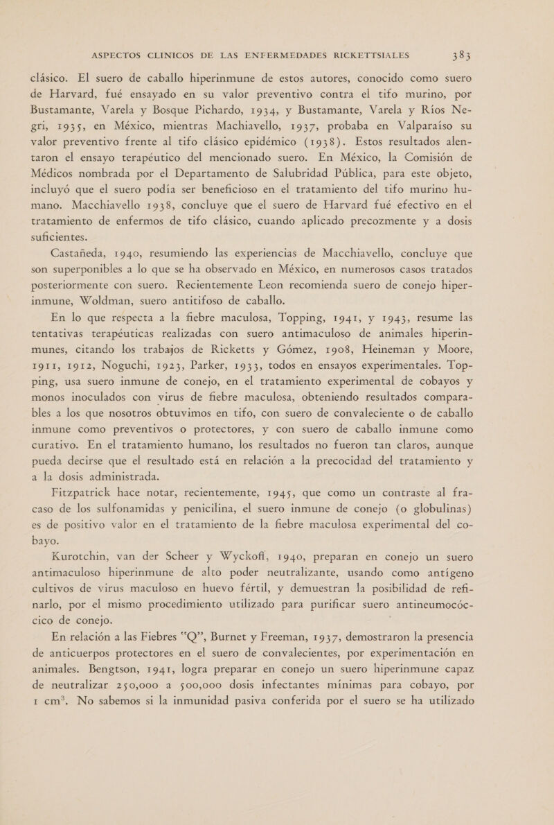 clásico. El suero de caballo hiperinmune de estos autores, conocido como suero de Harvard, fué ensayado en su valor preventivo contra el tifo murino, por Bustamante, Varela y Bosque Pichardo, 1934, y Bustamante, Varela y Ríos Ne- gri, 1935, en México, mientras Machiavello, 1937, probaba en Valparaiso su valor preventivo frente al tifo clásico epidémico (1938). Estos resultados alen- taron el ensayo terapéutico del mencionado suero. En México, la Comisión de Médicos nombrada por el Departamento de Salubridad Pública, para este objeto, incluyó que el suero podía ser beneficioso en el tratamiento del tifo murino hu- mano. Macchiavello 1938, concluye que el suero de Harvard fué efectivo en el tratamiento de enfermos de tifo clásico, cuando aplicado precozmente y a dosis suficientes. Castañeda, 1940, resumiendo las experiencias de Macchiavello, concluye que son superponibles a lo que se ha observado en México, en numerosos casos tratados posteriormente con suero. Recientemente Leon recomienda suero de conejo hiper- inmune, Woldman, suero antitifoso de caballo. En lo que respecta a la fiebre maculosa, Topping, 1941, y 1943, resume las tentativas terapéuticas realizadas con suero antimaculoso de animales hiperin- munes, citando los trabajos de Ricketts y Gómez, 1908, Heineman y Moore, 1911, 1912, Noguchi, 1923, Parker, 1933, todos en ensayos experimentales. Top- ping, usa suero inmune de conejo, en el tratamiento experimental de cobayos y monos inoculados con virus de fiebre maculosa, obteniendo resultados compara- bles a los que nosotros obtuvimos en tifo, con suero de convaleciente o de caballo inmune como preventivos o protectores, y con suero de caballo inmune como curativo. En el tratamiento humano, los resultados no fueron tan claros, aunque pueda decirse que el resultado está en relación a la precocidad del tratamiento y a la dosis administrada. Fitzpatrick hace notar, recientemente, 1945, que como un contraste al fra- caso de los sulfonamidas y penicilina, el suero inmune de conejo (o globulinas) es de positivo valor en el tratamiento de la fiebre maculosa experimental del co- bayo. Kurotchin, van der Scheer y Wyckofl, 1940, preparan en conejo un suero antimaculoso hiperinmune de alto poder neutralizante, usando como antígeno cultivos de virus maculoso en huevo fértil, y demuestran la posibilidad de refi- narlo, por el mismo procedimiento utilizado para purificar suero antineumocóc- cico de conejo. En relación a las Fiebres “Q”, Burnet y Freeman, 1937, demostraron la presencia de anticuerpos protectores en el suero de convalecientes, por experimentación en animales. Bengtson, 1941, logra preparar en conejo un suero hiperinmune capaz de neutralizar 250,000 a 500,000 dosis infectantes mínimas para cobayo, por 1 cm?. No sabemos si la inmunidad pasiva conferida por el suero se ha utilizado