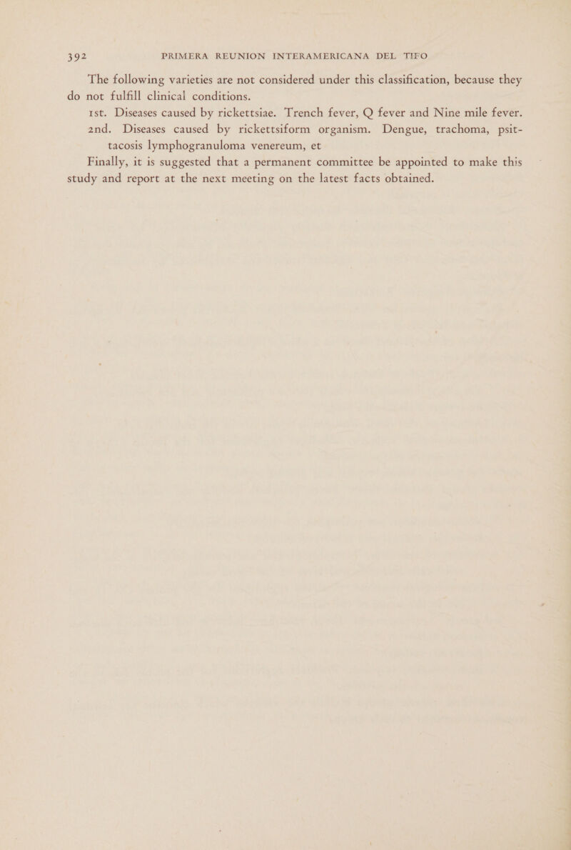 The following varieties are not considered under this classification, because they do not fulfill clinical conditions. 1st. Diseases caused by rickettsiae. Trench fever, Q fever and Nine mile fever. 2nd. Diseases caused by rickettsiform organism. Dengue, trachoma, psit- tacosis lymphogranuloma venereum, et Finally, it is suggested that a permanent committee be appointed to make this study and report at the next meeting on the latest facts obtained.