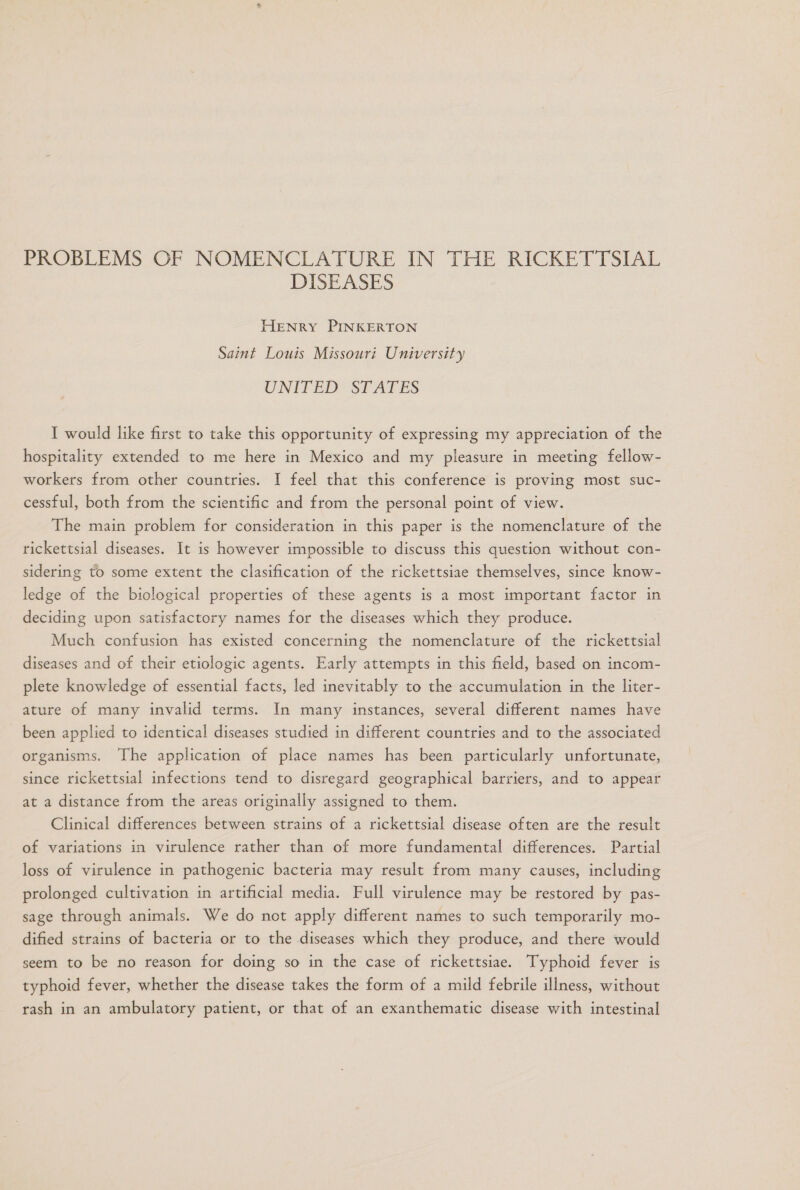 PROBLEMS OF NOMENCLATURE IN THE RICKRETTSIAL DISEASES HENRY PINKERTON Saint Louis Missouri University UNITED STATES I would like first to take this opportunity of expressing my appreciation of the hospitality extended to me here in Mexico and my pleasure in meeting fellow- workers from other countries. 1 feel that this conference is proving most suc- cessful, both from the scientific and from the personal point of view. The main problem for consideration in this paper is the nomenclature of the rickettsial diseases. It is however impossible to discuss this question without con- sidering to some extent the clasification of the rickettsiae themselves, since know- ledge of the biological properties of these agents is a most important factor in deciding upon satisfactory names for the diseases which they produce. Much confusion has existed concerning the momenclature of the rickettsial diseases and of their etiologic agents. Early attempts in this field, based on incom- plete knowledge of essential facts, led inevitably to the accumulation in the liter- ature of many invalid terms. In many instances, several different names have been applied to identical diseases studied in different countries and to the associated organisms. The application of place names has been particularly unfortunate, since rickettsial infections tend to disregard geographical barriers, and to appear at a distance from the areas originally assigned to them. Clinical differences between strains of a rickettsial disease often are the result of variations in virulence rather than of more fundamental differences. Partial loss of virulence in pathogenic bacteria may result from many causes, including prolonged cultivation in artificial media. Full virulence may be restored by pas- sage through animals. We do not apply different names to such temporarily mo- dified strains of bacteria or to the diseases which they produce, and there would seem to be no reason for doing so in the case of rickettsiae. Typhoid fever is typhoid fever, whether the disease takes the form of a mild febrile illness, without rash in an ambulatory patient, or that of an exanthematic disease with intestinal