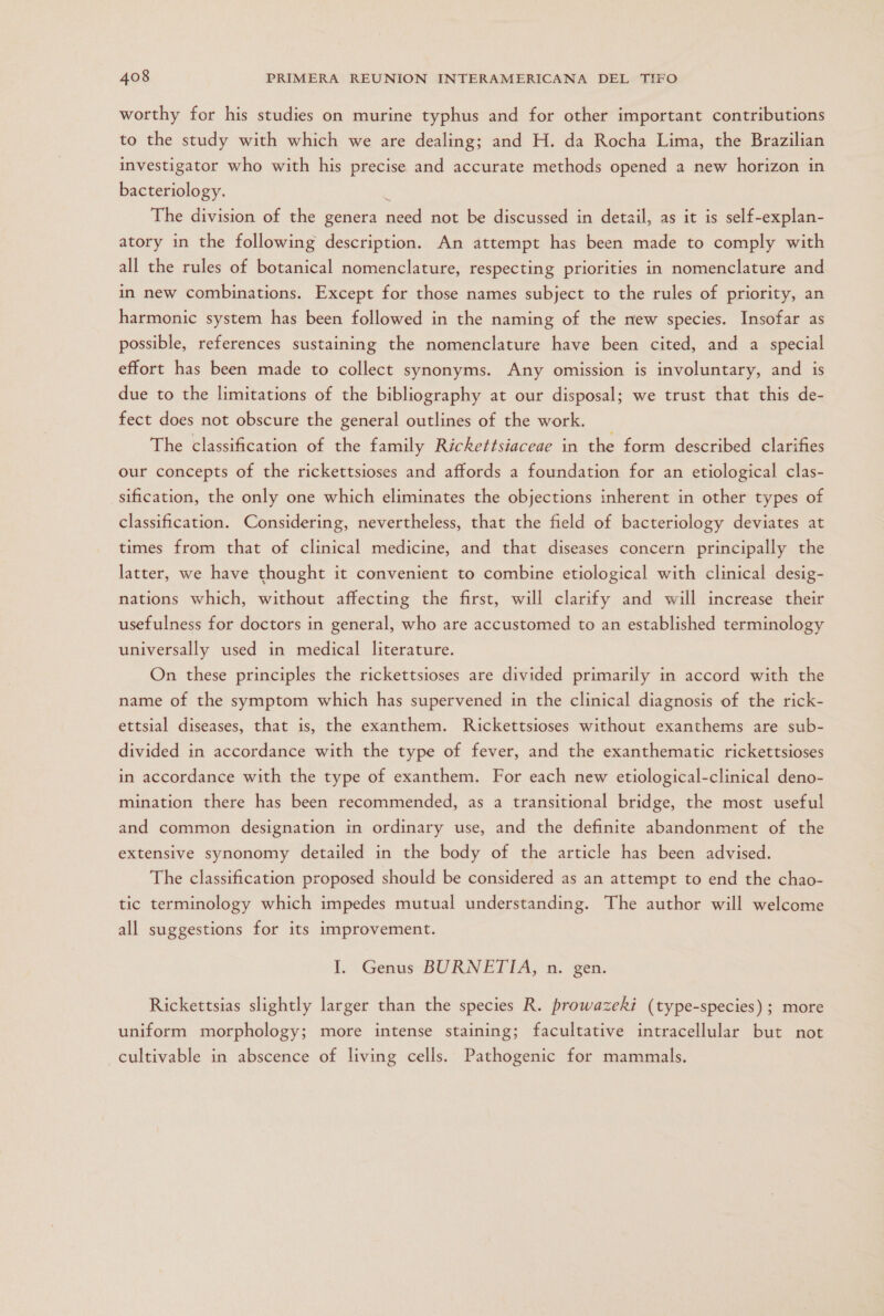 worthy for his studies on murine typhus and for other important contributions to the study with which we are dealing; and H. da Rocha Lima, the Brazilian investigator who with his precise and accurate methods opened a new horizon in bacteriology. ó The division of the genera need not be discussed in detail, as it is self-explan- atory in the following description. An attempt has been made to comply with all the rules of botanical nomenclature, respecting priorities in nomenclature and in new combinations. Except for those names subject to the rules of priority, an harmonic system has been followed in the naming of the new species. Insofar as possible, references sustaining the nomenclature have been cited, and a special effort has been made to collect synonyms. Any omission is involuntary, and is due to the limitations of the bibliography at our disposal; we trust that this de- fect does not obscure the general outlines of the work. The classification of the family Rickettsiaceae in the form described clarifies our concepts of the rickettsioses and affords a foundation for an etiological clas- sification, the only one which eliminates the objections inherent in other types of classification. Considering, nevertheless, that the field of bacteriology deviates at times from that of clinical medicine, and that diseases concern principally the latter, we have thought it convenient to combine etiological with clinical desig- nations which, without affecting the first, will clarify and will increase their usefulness for doctors in general, who are accustomed to an established terminology universally used in medical literature. On these principles the rickettsioses are divided primarily in accord with the name of the symptom which has supervened in the clinical diagnosis of the rick- ettsial diseases, that is, the exanthem. Rickettsioses without exanthems are sub- divided in accordance with the type of fever, and the exanthematic rickettsioses in accordance with the type of exanthem. For each new etiological-clinical deno- mination there has been recommended, as a transitional bridge, the most useful and common designation in ordinary use, and the definite abandonment of the extensive synonomy detailed in the body of the article has been advised. The classification proposed should be considered as an attempt to end the chao- tic terminology which impedes mutual understanding. The author will welcome all suggestions for its improvement. Il. Genus BURNETTA, n. gen. Rickettsias slightly larger than the species R. prowazeki (type-species); more uniform morphology; more intense staining; facultative intracellular but not cultivable in abscence of living cells. Pathogenic for mammals.