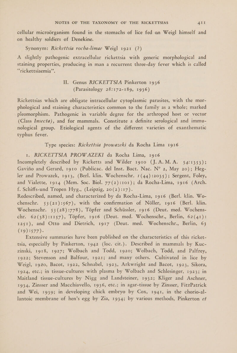 cellular microórganism found in the stomachs of lice fed on Weigl himself and on healthy soldiers of Denekine. Synonym: Rickettsia rocha-limae Weigl 1921 (?) A slightly pathogenic extracellular rickettsia with generic morphological and staining properties, producing in man a recurrent three-day fever which is called “rickettsiaemia”. II. Genus RICKETTSIA Pinkerton 1936 (Parasitology 28:172-189, 1936) Rickettsias which are obligate intracellular cytoplasmic parasites, with the mor- phological and staining characteristics common to the family as a whole; marked pleomorphism. Pathogenic in variable degree for the arthropod host or vector (Class Insecta), and for mammals. Constitute a definite serological and immu- nological group. Etiological agents of the different varieties of exanthematic typhus fever. Type species: Rickettsia prowazekií da Rocha Lima 1916 1, RICKETTSIA PROWAZEKI da Rocha Lima, 1916 Incompletely described by Ricketts and Wilder 1910 (J.A.M.A. 54:1353); Gaviño and Gerard, 1910 (Publicac. del Inst. Bact. Nac. N* 2, May 20); Heg- ler and Prowazek, 1913, (Berl. klin. Wochenschr. 1(44):2035); Sergent, Foley, and Vialette, 1914 (Mem. Soc. Biol. 77(2):101); da Rocha-Lima, 1916 (Arch. f. Schiffs-und Tropen Hyg., (Leipzig, 20(2):17). Redescribed, named, and characterized by da Rocha-Lima, 1916 (Berl. klin. Wo- chenschr. 53(21):567), with the confirmation of Nóller, 1916 (Berl. klin. Wochenschr. 53(28):778), Tópfer and Schússler, 1916 (Deut. med. Wochens- chr. 62(38):1157), Tópfer, 1916 (Deut. med. Wochenschr., Berlin, 62(41): 1251), and Otto and Dietrich, 1917 (Deut. med. Wochenschr., Berlin, 63 (19):577)- Extensive summaries have been published on the characteristics of this ricket- tsia, especially by Pinkerton, 1942 (loc. cit.). Described in mammals by Kuc- zinski, 1918, 19275 Wolbach and Todd, 1920; Wolbach, Todd, and Palfrey, 1922; Stevenson and Balfour, 1921; and many others. Cultivated in lice by Weigl, 1920, Bacot, 1922, Schnabel, 1923, Arkwright and Bacot, 1923, Sikora, 1924, etc.; in tissue-cultures with plasma by Wolbach and Schlesinger, 1923; in Maitland tissue-cultures by Nigg and Landsteiner, 1932; Kliger and Aschner, 1934, Zinsser and Macchiavello, 1936, etc.; in agar-tissue by Zinsser, FitzPatrick and Wei, 1939; in developing chick embryo by Cox, 1941, in the chorio-al- lantoic membrane of hen's egg by Zia, 1934; by various methods, Pinkerton ef