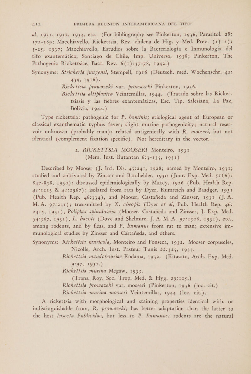 al, 1931, 1932, 1934, etc. (For bibliography see Pinkerton, 1936, Parasitol. 28: 172-189; Macchiavello, Rickettsia, Rev. chilena de Hig. y Med. Prev. (1) 1): 5-25, 1937; Macchiavello, Estudios sobre la Bacteriología e Inmunología del tifo exantemático, Santiago de Chile, Imp. Universo, 1938; Pinkerton, The Pathogenic Rickettsiae, Bact. Rev. 6(1):37-78, 1942.) Synonyms: Strickeria jungensi, Stempell, 1916 (Deutsch. med. Wochenschr. 42: 439, 1916). Rickettsia prawazeki var. prowazeki Pinkerton, 1936. Rickettsia altiplanica Veintemillas, 1944. (Tratado sobre las Ricket- tsiasis y las fiebres exantemáticas, Esc. Tip. Salesiana, La Paz, Bolivia, 1944.) Type rickettsia; pathogenic for P. hominis; etiological agent of European or classical exanthematic typhus fever; slight murine pathogenicity; natural reser- voir unknown (probably man); related antigenically with R. mooserí, but not identical (complement fixation specific). Not hereditary in the vector. 2. RICKETTSIA MOOSERI Monteiro, 1931 (Mem. Inst. Butantan 6:3-135, 1931) Described by Mooser (J. Inf. Dis. 43:241, 1928; named by Monteiro, 1931; studied and cultivated by Zinsser and Batchelder, 1930 (Jour. Exp. Med. 51(6): 847-858, 1930); discussed epidemiologically by Maxcy, 1926 (Pub. Health Rep. 41:1213 X 41:2967); isolated from rats by Dyer, Rumreich and Baadger, 1931 (Pub. Health Rep. 46:334), and Mooser, Castañeda and Zinsser, 1931 (J.A. M. A. 97:231); transmitted by X. cheopis (Dyer et al, Pub. Health Rep. 46: 2415, 1931), Poliplax spinulosum (Mooser, Castañeda and Zinsser, J. Exp. Med. 54:567, 1931), L. bacoti (Dove and Shelmire, J. A. M. A. 97:1506, 1931), etc., among rodents, and by fleas, and P. humanus from rat to man; extensive im- munological studies by Zinsser and Castañeda, and others. Synonyms: Rickettsia muricola, Monteiro and Fonseca, 1932. Mooser corpuscles, Nicolle, Arch. Inst. Pasteur Tunis 22:325, 1933. Rickettsia mandchouriae Kodama, 1932. (Kitasato, Arch. Exp. Med. 9:97, 1932.) Rickettsia murina Megaw, 1935. (Trans. Roy. Soc. Trop. Med. 8% Hyg. 29:105.) Rickettsia prowazeki var. mooseri (Pinkerton, 1936 (loc. cit.) Rickettsia murina mooseri Veintemillas, 1944 (loc. cit.). A rickettsia with morphological and staining properties identical with, or indistinguishable from, R. prowazeki; has better adaptation than the latter to the host Insecta Publicidae, but less to P. humanus; rodents are the natural