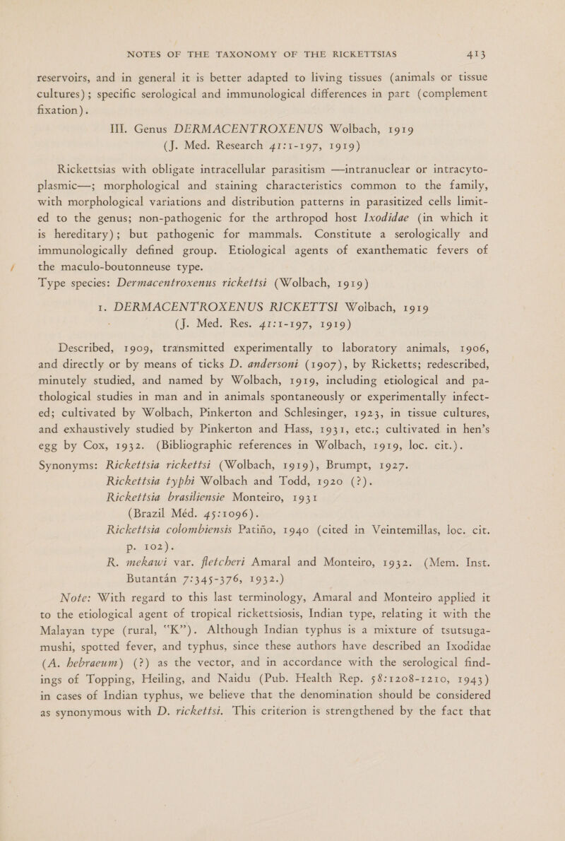 reservoirs, and in general it is better adapted to living tissues (animals or tissue cultures); specific serological and immunological differences in part (complement fixation). MI. Genus DERMACENTROXENUS Wolbach, 1919 (J. Med. Research 41:1-197, 1919) Rickettsias with obligate intracellular parasitism —intranuclear or intracyto- plasmic—; morphological and staining characteristics common to the family, with morphological variations and distribution patterns in parasitized cells limit- ed to the genus; non-pathogenic for the arthropod host Ixodídae (in which it is hereditary); but pathogenic for mammals. Constitute a serologically and immunologically defined group. Etiological agents of exanthematic fevers of the maculo-boutonneuse type. Type species: Dermacentroxenus rickettsi (Wolbach, 1919) 1. DERMACENTROXENUS RICKETTSI Wolbach, 1919 (J. Med. Res. 41:1-197, 1919) Described, 1909, transmitted experimentally to laboratory animals, 1906, and directly or by means of ticks D. andersoni (1907), by Ricketts; redescribed, minutely studied, and named by Wolbach, 1919, including etiological and pa- thological studies in man and in animals spontaneously or experimentally infect- ed; cultivated by Wolbach, Pinkerton and Schlesinger, 1923, in tissue cultures, and exhaustively studied by Pinkerton and Hass, 1931, etc.; cultivated in hen's egg by Cox, 1932. (Bibliographic references in Wolbach, 1919, loc. cit.). Synonyms: Rickettsia rickettsi (Wolbach, 1919), Brumpt, 1927. Rickettsia typhi Wolbach and Todd, 1920 (?). Rickettsia brasiliensie Monteiro, 1931 (Brazil Méd. 45:1096). Rickettsia colombiensis Patiño, 1940 (cited in Veintemillas, loc. cit. Pi 102) R. mekawi var. fletcheri Amaral and Monteiro, 1932. (Mem. Inst. Butantán 7:345-376, 1932.) Note: With regard to this last terminology, Amaral and Monteiro applied it to the etiological agent of tropical rickettsiosis, Indian type, relating it with the Malayan type (rural, “K”). Although Indian typhus is a mixture of tsutsuga- mushi, spotted fever, and typhus, since these authors have described an Ixodidae (A. hebraeum) (?) as the vector, and in accordance with the serological find- ings of Topping, Heiling, and Naidu (Pub. Health Rep. 58:1208-1210, 1943) in cases of Indian typhus, we believe that the denomination should be considered as synonymous with D. rickettsi. This criterion is strengthened by the fact that