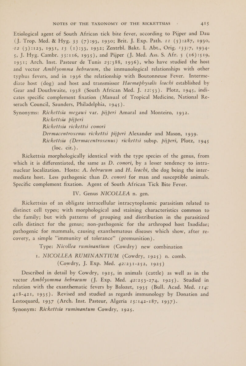 Etiological agent of South African tick bite fever, according to Pijper and Dau (atrop Modo Eye. 33 (7):93: 19303 Brit]. Exp. Path. 11 (5):2873: 1930; an tos, mr) 133. 19325 Zentebl: Bakt do Abt., Orig. 133373 1934-= Ji hy: Cambre. 3 531 16,193 5) and Pijper: (J. Med: Ass. S. Afr. 5 (16) :919, 1931; Arch. Inst. Pasteur de Tunis 25:388, 1936), who have studied the host and vector Amblyomma hebraeum, the immunological relationships with other typhus fevers, and in 1936 the relationship with Boutonneuse Fever. Interme- diate host (dog) and host and transmissor Haemaphysalis leachi established by Gear and Douthwaite, 1938 (South African Med. J. 12:53). Plotz, 1945, indi- cates specific complement fixation (Manual of Tropical Medicine, National Re- serach Council, Saunders, Philadelphia, 1945). Synonyms: Rickettsia megawi var. pijperi Amaral and Monteiro, 1932. Rickettsia pijperi Rickettsia rickettsi conori Dermacentroxenus rickettsi pijperi Alexander and Mason, 1939. Rickettsia (Dermacentroxenus) rickettsi subsp. pijperi, Plotz, 1945 (loc. cre.) . Rickettsia morphologically identical with the type species of the genus, from which it is differentiated, the same as D. conori, by a lesser tendency to intra- nuclear localization. Hosts: A. hebraeum and H. leachi, the dog being the inter- mediate host. Less pathogenic than D. conori for man and susceptible animals. Specific complement fixation. Agent of South African Tick Bite Fever. IV. Genus NICOLLEA n. gen. Rickettsias of an obligate intracellular intracytoplasmic parasitism related to distinct cell types; with morphological and staining characteristics common to the family; but with patterns of grouping and distribution in the parasitized cells distinct for the genus; non-pathogenic for the arthropod host Ixodidae; pathogenic for mammals, causing exanthematous diseases which show, after re- covery, a simple “immunity of tolerance” (premunition). Type: Nicollea ruminantium (Cowdry) new combination 1. NICOLLEA RUMINANTIUM (Cowdry, 1925) mn. comb. (Cowdry, J. Exp. Med. 42:231-252, 1925) Described in detail by Cowdry, 1925, in animals (cattle) as well as in the vector Amblyomma hebraeum (J. Exp. Med. 42:253-274, 1925). Studied in relation with the exanthematic fevers by Balozet, 1935 (Bull. Acad. Med. 114: 418-421, 1935). Revised and studied as regards immunology by Donatien and Lestoquard, 1937 (Arch. Inst. Pasteur, Algeria 15:142-187, 1937). Synonym: Rickettsia ruminantum Cowdry, 1925.