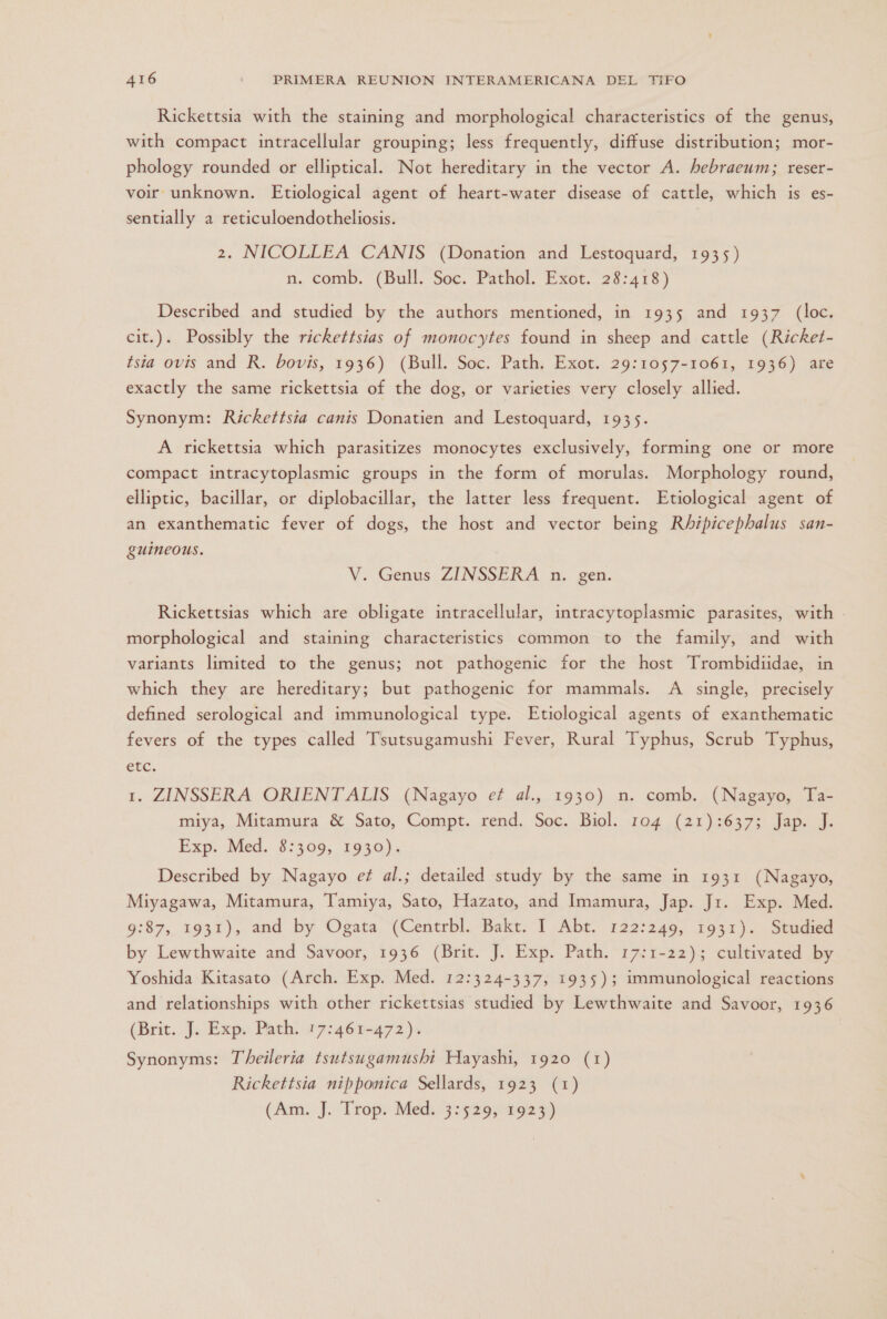 Rickettsia with the staining and morphological characteristics of the genus, with compact intracellular grouping; less frequently, diffuse distribution; mor- phology rounded or elliptical. Not hereditary in the vector A. hebraeum; reser- voir unknown. Etiological agent of heart-water disease of cattle, which is es- sentially a reticuloendotheliosis. | 2. NICOLLEA CANIS (Donation and Lestoquard, 1935) n. comb. (Bull. Soc. Pathol. Exot. 28:418) Described and studied by the authors mentioned, in 1935 and 1937 (loc. cit.). Possibly the rickettsias of monocytes found in sheep and cattle (Ricket- sia ovis and R. bovis, 1936) (Bull. Soc. Path. Exot. 29:1057-1061, 1936) are exactly the same rickettsia of the dog, or varieties very closely allied. Synonym: Rickettsia canis Donatien and Lestoquard, 1935. A rickettsia which parasitizes monocytes exclusively, forming one or more compact intracytoplasmic groups in the form of morulas. Morphology round, elliptic, bacillar, or diplobacillar, the latter less frequent. Etiological agent of an exanthematic fever of dogs, the host and vector being Rhipicephalus san- guineons. V. Genus ZINSSERA n. gen. Rickettsias which are obligate intracellular, intracytoplasmic parasites, with morphological and staining characteristics common to the family, and with variants limited to the genus; not pathogenic for the host Trombidiidae, in which they are hereditary; but pathogenic for mammals. A single, precisely defined serological and immunological type. Etiological agents of exanthematic fevers of the types called Tsutsugamushi Fever, Rural Typhus, Scrub Typhus, etc. 1. ZINSSERA ORIENTALIS (Nagayo et al., 1930) n. comb. (Nagayo, Ta- miya, Mitamura 8 Sato, Compt. rend. Soc. Biol. 104 (21):637; Jap. J. Exp. Med. 8:309, 1930). Described by Nagayo et al.; detailed study by the same in 1931 (Nagayo, Miyagawa, Mitamura, Tamiya, Sato, Hazato, and Imamura, Jap. Jr. Exp. Med. 9:87, 1931), and by Ogata (Centrbl. Bakt. 1 Abt. 12222460, 1931). Studied by Lewthwaite and Savoor, 1936 (Brit. J. Exp. Path. 17:1-22); cultivated by Yoshida Kitasato (Arch. Exp. Med. 12:324-337, 1935); immunological reactions and relationships with other rickettsias studied by Lewthwaite and Savoor, 1936 (Brit. J. Exp. Path. 17:461-472). Synonyms: Theileria tsutsugamushi Hayashi, 1920 (1) Rickettsia nipponica Sellards, 1923 (1) (Am. J. Trop. Med. 3:529, 1923)