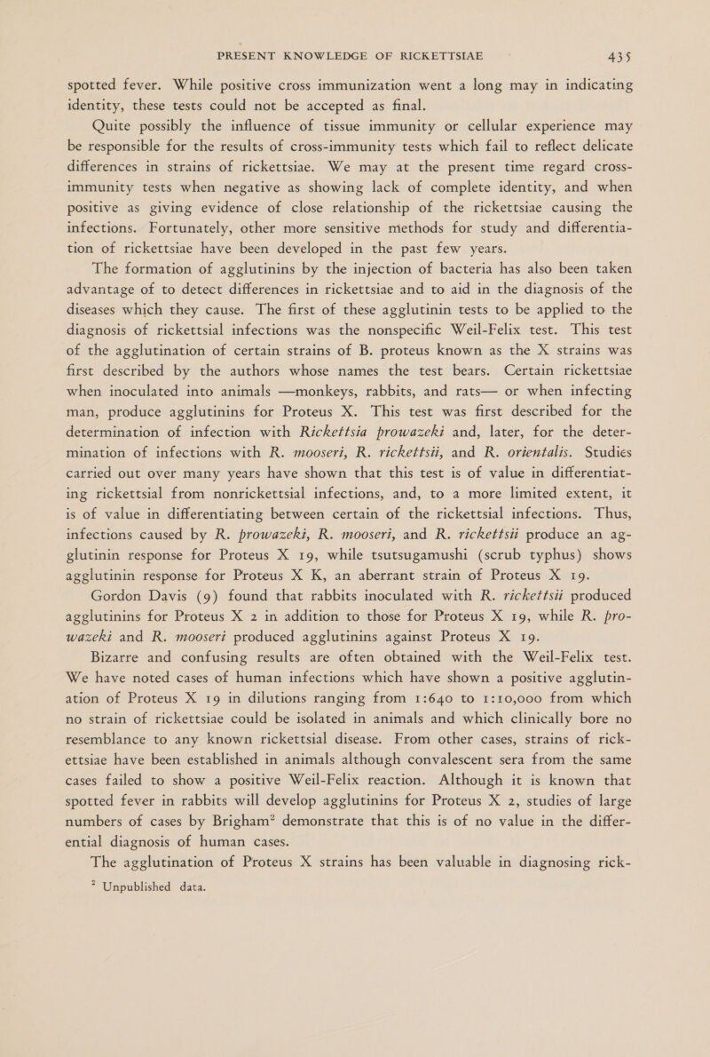 spotted fever. While positive cross immunization went a long may in indicating identity, these tests could not be accepted as final. Quite possibly the influence of tissue immunity or cellular experience may be responsible for the results of cross-immunity tests which fail to reflect delicate differences in strains of rickettsiae. We may at the present time regard cross- immunity tests when negative as showing lack of complete identity, and when positive as giving evidence of close relationship of the rickettsiae causing the infections. Fortunately, other more sensitive methods for study and differentia- tion of rickettsiae have been developed in the past few years. The formation of agglutinins by the injection of bacteria has also been taken advantage of to detect differences in rickettsiae and to aid in the diagnosis of the diseases which they cause. The first of these agglutinin tests to be applied to the diagnosis of rickettsial infections was the nonspecific Weil-Felix test. This test of the agglutination of certain strains of B. proteus known as the X strains was first described by the authors whose names the test bears. Certain rickettsiae when inoculated into animals —monkeys, rabbits, and rats— or when infecting man, produce agglutinins for Proteus X. This test was first described for the determination of infection with Rickettsia prowazekí and, later, for the deter- mination of infections with R. mooserí, R. rickettsii, and R. orientalis. Studies carried out over many years have shown that this test is of value in differentiat- ing rickettsial from nonrickettsial infections, and, to a more limited extent, it is of value in differentiating between certain of the rickettsial infections. Thus, infections caused by R. prowazekz, R. mooseri, and R. rickettsii produce an ag- glutinin response for Proteus X 19, while tsutsugamushi (scrub typhus) shows agglutinin response for Proteus X K, an aberrant strain of Proteus X 19. Gordon Davis (9) found that rabbits inoculated with R. rickettsii produced agglutinins for Proteus X 2 in addition to those for Proteus X 19, while R. pro- wazeki and R. mooserí produced agglutinins against Proteus X 19. Bizarre and confusing results are often obtained with the Weil-Felix test. We have noted cases of human infections which have shown a positive agglutin- ation of Proteus X 19 in dilutions ranging from 1:640 to 1:10,000 from which no strain of rickettsiae could be isolated in animals and which clinically bore no resemblance to any known rickettsial disease. From other cases, strains of rick- ettsiae have been established in animals although convalescent sera from the same cases failed to show a positive Weil-Felix reaction. Although it is known that spotted fever in rabbits will develop agglutinins for Proteus X 2, studies of large numbers of cases by Brigham? demonstrate that this is of no value in the differ- ential diagnosis of human cases. The agglutination of Proteus X strains has been valuable in diagnosing rick-