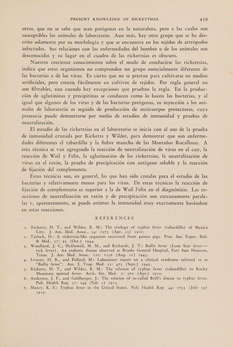 otras, que no se sabe que sean patógenas en la naturaleza, pero a las cuales son susceptibles los animales de laboratorio. Aun más, hay otro grupo que se ha des- crito solamente por su morfología y que se encuentra en los tejidos de artrópodos infectados. Sus relaciones con las enfermedades del hombre o de los animales son desconocidas y su lugar en el cuadro de las rickettsias es obscuro. Nuestro creciente conocimiento sobre el modo de conducirse las rickettsias, indica que estos organismos no comprenden un grupo esencialmente diferente de las bacterias o de los virus. Es cierto que no se prestan para cultivarse en medios artificiales, pero crecen fácilmente en cultivos de tejidos. Por regla general no son filtrables, aun cuando hay excepciones que prueban la regla. En la produc- ción de aglutininas y precipitinas se conducen como lo hacen las bacterias, y al igual que algunos de los virus y de las bacterias patógenas, su inyección a los ani- males de laboratorio es seguida de producción de anticuerpos protectores, cuya presencia puede demostrarse por medio de estudios de inmunidad y pruebas de neutralización. El estudio de las rickettsias en el laboratorio se inicia con el uso de la prueba de inmunidad cruzada por Ricketts y Wilder, para demostrar que son enferme- dades diferentes el tabardillo y la fiebre mancha de las Montañas Rocallosas. A esta técnica se van agregando la reacción de neutralización de virus en el cuy, la reacción de Weil y Felix, la aglutinación de las rickettsias, la neutralización de virus en el ratón, la prueba de precipitación con antígeno soluble y la reacción de fijación del complemento. Estas técnicas son, en general, las que han sido creadas para el estudio de las bacterias y relativamente menos para los virus. De estas técnicas la reacción de fijación de complemento es superior a la de Weil Felix en el diagnóstico. Las re- acciones de neutralización en ratón y de precipitación son cercanamente parale- las y, aparentemente, se puede estimar la inmunidad muy exactamente basándose en estas reacciones. RE-PERENCES 1. Ricketts, H. T., and Wilder, R. M.: The etiology of typhus fever (tabardillo) of Mexico City. ): Ami, Med: “Assoc... 54: 1373: (Apr. 23) x9r0. 2. Tatlock, H.: A rickettsia-like organism recovered from guinea pigs. Proc. Soc. Exper. Biol. Se Méed., 572 95 .(Oct.): 944. 3. Woodland, J. C., McDowell, M. M., and Richards, J. T.: Bullis fever (Lone Star fever — tick fever). An endemic disease observed at Brooke General Hospital, Fort Sam Houston, Texas. J. Am. Med. ¡Assoc. 122; 1156 (Aug. 21) 1943 4. Livesay, H. R., and Pollard, M.: Laboratory report on a clinical syndrome referred to as “Bullis fever”. Am. J. Trop. Med. 23: 475 (Sept.) 1943. 5. Ricketts, H. T., and Wilder, R. M.: The relation of typhus fever (tabardillo) to Rocky Mountain spotted fever. Arch. Int. Med. 5: 361 (Apr.) 1910. 6. Anderson, J. F., and Goldberger, J.: The relation of so-called Brill's disease to typhus fever. Pub. Health Rep. 27: 149 (Feb. 2) 1912. 7. Maxcy, K. F.: Typhus fever in the United States. Pub. Health Rep. 44: 1735 (July 19) 1929.