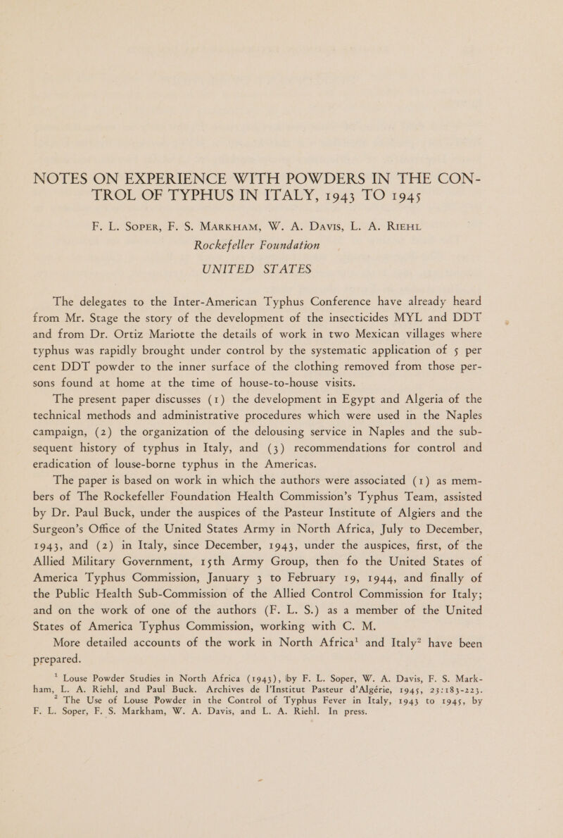 NOTES ON EXPERIENCE WITH POWDERS IN THE CON- TROL'OF TYPRUS TIN TTATY, To43 FO 1045 F, L. SopPEr, F. S. MARKHAM, W. A. Davis, L. A. RIEHL Rockefeller Foundation UNITED: STATES The delegates to the Inter-American Typhus Conference have already heard from Mr. Stage the story of the development of the insecticides MYL and DDT and from Dr. Ortiz Mariotte the details of work in two Mexican villages where typhus was rapidly brought under control by the systematic application of 5 per cent DDT powder to the inner surface of the clothing removed from those per- sons found at home at the time of house-to-house visits. The present paper discusses (1) the development in Egypt and Algeria of the technical methods and administrative procedures which were used in the Naples campaign, (2) the organization of the delousing service in Naples and the sub- sequent history of typhus in Italy, and (3) recommendations for control and eradication of louse-borne typhus in the Americas. The paper is based on work in which the authors were associated (1) as mem- bers of The Rockefeller Foundation Health Commission's Typhus Team, assisted by Dr. Paul Buck, under the auspices of the Pasteur Institute of Algiers and the Surgeon's Office of the United States Army in North Africa, July to December, 1943, and (2) in Italy, since December, 1943, under the auspices, first, of the Allied Military Government, 15th Army Group, then fo the United States of America Typhus Commission, January 3 to February 19, 1944, and finally of the Public Health Sub-Commission of the Allied Control Commission for Italy; and on the work of one of the authors (F. L. S.) as a member of the United States of America Typhus Commission, working with C. M. More detailed accounts of the work in North Africa* and Italy? have been prepared. * Louse Powder Studies in North Africa (1943), by F. L. Soper, W. A. Davis, F. S. Mark- ham, L. A. Riehl, and Paul Buck. Archives de l'Institut Pasteur d'Algérie, 1945, 23:183-223. “ The Use of Louse Powder in the Control of Typhus Fever in Italy, 1943 to 1945, by F. L. Soper, F. S. Markham, W. A. Davis, and L. A. Riehl. In press.