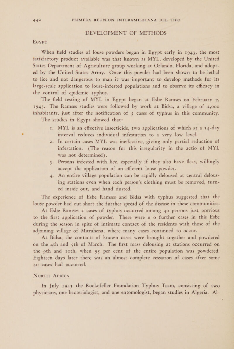 DEVELOPMENT OF METHODS EcYpPT When field studies of louse powders began in Egypt early in 1943, the most satisfactory product available was that known as MYL, developed by the United States Department of Agriculture group working at Orlando, Florida, and adopt- ed by the United States Army. Once this powder had been shown to be lethal to lice and not dangerous to man it was important to develop methods for its large-scale application to louse-infested populations and to observe its efhicacy in the control of epidemic typhus. The field testing of MYL in Egypt began at Esbe Ramses on February 7, 1943. The Ramses studies were followed by work at Bidsa, a village of 2,000 inhabitants, just after the notification of 5 cases of typhus in this community. The studies in Egypt showed that: 1. MYL is an effective insecticide, two applications of which at a 14-day interval reduces individual infestation to a very low level. 2. In certain cases MYL was ineffective, giving only partial reduction of infestation. (The reason for this irregularity in the actio of MYL was not determined). 3. Persons infested with lice, especially if they also have fleas, willingly accept the application of an efficient louse powder. 4. An entire village population can be rapidly deloused at central delous- ing stations even when each person's clothing must be removed, turn- ed inside out, and hand dusted. The experience of Esbe Ramses and Bidsa with typhus suggested that the louse powder had cut short the further spread of the disease in these communities. At Esbe Ramses 2 cases of typhus occurred among 40 persons just previous to the first application of powder. There were n o further cases in this Esbe during the season in spite of intimate contact of the residents with those of the adjoining village of Mitrahena, where many cases continued to occur. At Bidsa, the contacts of known cases were brought together and powdered on the 4th and s5th of March. The first mass delousing at stations occurred on the 9th and 10th, when 95 per cent of the entire population was powdered. Eighteen days later there was an almost complete cessation of cases after some 40 cases had occurred. NORTH ÁFRICA In July 1943 the Rockefeller Foundation Typhus Team, consisting of two physicians, one bacteriologist, and one entomologist, began studies in Algeria. Al-