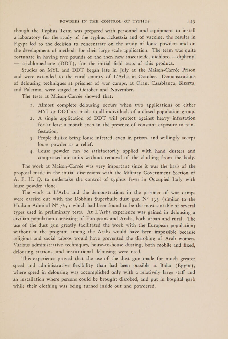 though the Typhus Team was prepared with personnel and equipment to install a laboratory for the study of the typhus rickettsia and of vaccine, the results in Egypt led to the decision to concentrate on the study of louse powders and on the development of methods for their large-scale application. “The team was quite fortunate in having five pounds of the then new insecticide, dichloro —diphenyl — trichloroethane (DDT), for the initial field tests of this product. Studies on MYL and DDT began late in July at the Maison-Carrée Prison and were extended to the rural county of L”Arba in October. Demonstrations of delousing techniques at prisoner of war camps, at Oran, Casablanca, Bizerta, and Palermo, were staged in October and November. The tests at Maison-Carrée showed that: 1. Almost complete delousing occurs when two applications of either MYL or DDT are made to all individuals of a closed population group. 2. A single application of DDT will protect against heavy infestation for at least a month even in the presence of constant exposure to rein- festation. 3. People dislike being louse infested, even in prison, and willingly accept louse powder as a relief. 4. Louse powder can be satisfactorily applied with hand dusters and compressed air units without removal of the clothing from the body. The work at Maison-Carrée was very important since it was the basis of the proposal made in the initial discussions with the Military Government Section of A. F. H. Q. to undertake the control of typhus fever in Occupied Italy with louse powder alone. The work at L'Arba and the demonstrations in the prisoner of war camps were carried out with the Dobbins Superbuilt dust gun N* 133 (similar to the Hudson Admiral N* 765) which had been found to be the most suitable of several types used in preliminary tests. At L”Arba experience was gained in delousing a civilian population consisting of Europeans and Arabs, both urban and rural. The use of the dust gun greatly facilitated the work with the European population; without it the program among the Arabs would have been impossible because - religious and social taboos would have prevented the disrobing of Arab women. Various administrative techniques, house-to-house dusting, both mobile and fixed, delousing stations, and institutional delousing were used. This experience proved that the use of the dust gun made for much greater speed and administrative flexibility than had been possible at Bidsa (Egypt), where speed in delousing was accomplished only with a relatively large staff and an installation where persons could be brought disrobed, and put in hospital garb while their clothing was being turned inside out and powdered.