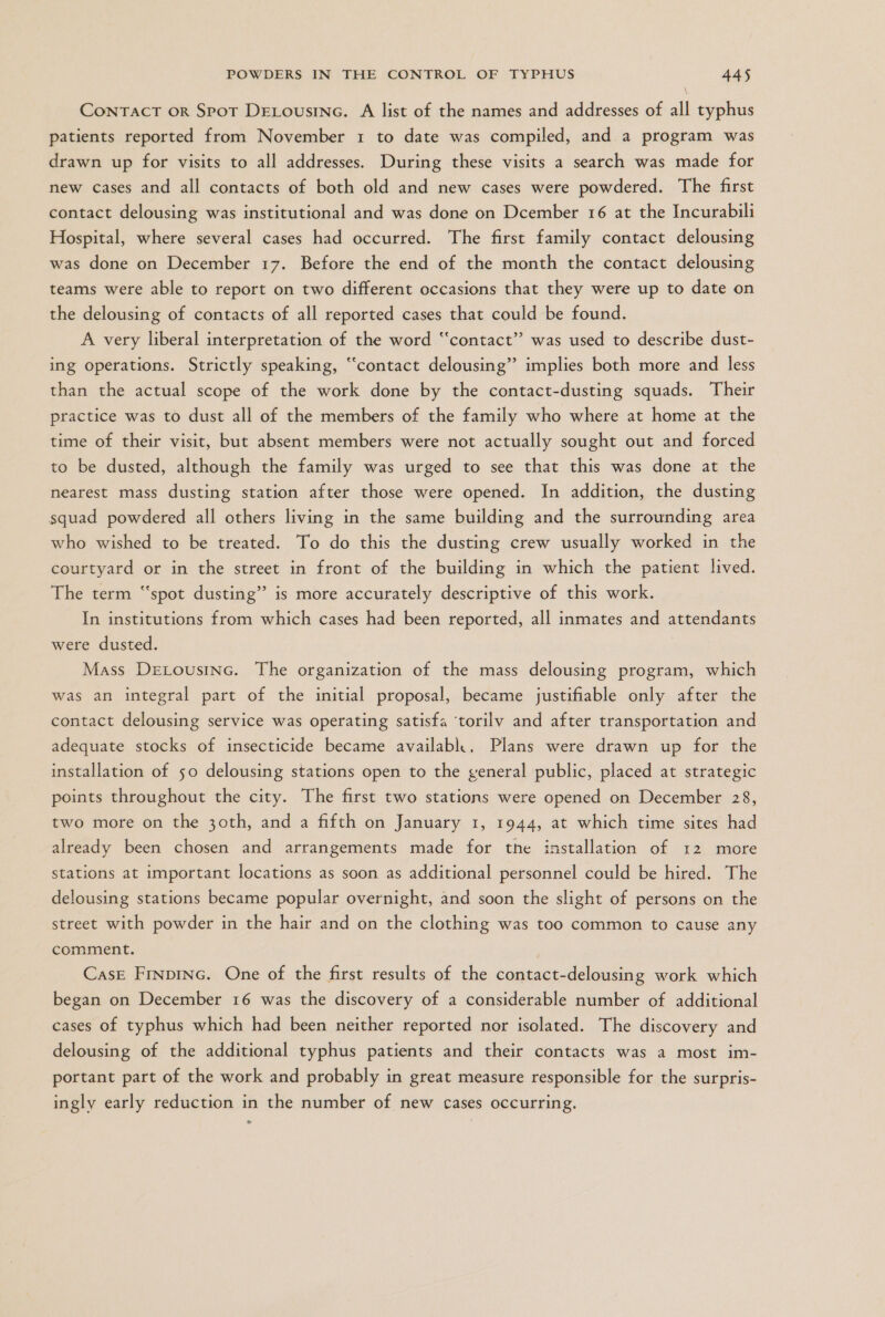 V CONTACT OR SpOT DELOUSING. A list of the names and addresses of all typhus patients reported from November 1 to date was compiled, and a program was drawn up for visits to all addresses. During these visits a search was made for new cases and all contacts of both old and new cases were powdered. The first contact delousing was institutional and was done on Dcember 16 at the Incurabili Hospital, where several cases had occurred. The first family contact delousing was done on December 17. Before the end of the month the contact delousing teams were able to report on two different occasions that they were up to date on the delousing of contacts of all reported cases that could be found. A very liberal interpretation of the word “contact” was used to describe dust- ing operations. Strictly speaking, “contact delousing” implies both more and less than the actual scope of the work done by the contact-dusting squads. Their practice was to dust all of the members of the family who where at home at the time of their visit, but absent members were not actually sought out and forced to be dusted, although the family was urged to see that this was done at the nearest mass dusting station after those were opened. In addition, the dusting squad powdered all others living in the same building and the surrounding area who wished to be treated. To do this the dusting crew usually worked in the courtyard or in the street in front of the building in which the patient lived. The term “spot dusting” is more accurately descriptive of this work. In institutions from which cases had been reported, all inmates and attendants were dusted. Mass DeLOUSING. The organization of the mass delousing program, which was an integral part of the initial proposal, became justifiable only after the contact delousing service was operating satisfa “torilv and after transportation and adequate stocks of insecticide became availabk, Plans were drawn up for the installation of 50 delousing stations open to the general public, placed at strategic points throughout the city. The first two stations were opened on December 28, two more on the 3oth, and a fifth on January 1, 1944, at which time sites had already been chosen and arrangements made for the installation of 12 more stations at important locations as soon as additional personnel could be hired. The delousing stations became popular overnight, and soon the slight of persons on the street with powder in the hair and on the clothing was too common to cause any comment. CASE FINDING. One of the first results of the contact-delousing work which began on December 16 was the discovery of a considerable number of additional cases of typhus which had been neither reported nor isolated. The discovery and delousing of the additional typhus patients and their contacts was a most im- portant part of the work and probably in great measure responsible for the surpris- ingly early reduction in the number of new cases occurring.