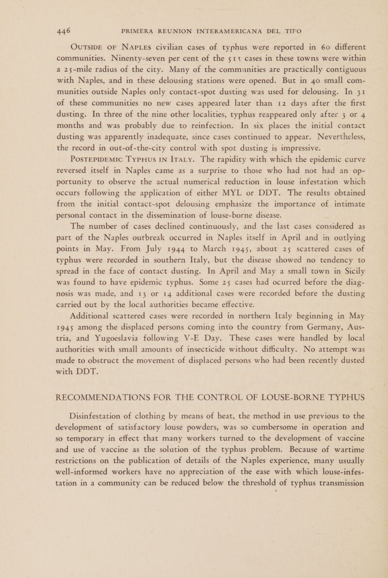 OUTSIDE OF NAPLES civilian cases of typhus were reported in 60 different communities. Ninenty-seven per cent of the 511 cases in these towns were within a 25-mile radius of the city. Many of the communities are practically contiguous with Naples, and in these delousing stations were opened. But in 40 small com- munities outside Naples only contact-spot dusting was used for delousing. In 31 of these communities no new cases appeared later than 12 days after the first dusting. In three of the nine other localities, typhus reappeared only after 3 or 4 months and was probably due to reinfection. In six places the initial contact dusting was apparently inadequate, since cases continued to appear. Nevertheless, the record in out-of-the-city control with spot dusting is impressive. PosTEPIDEMIC TYPHuUs IN IraLy. The rapidity with which the epidemic curve reversed itself in Naples came as a surprise to those who had not had an op- portunity to observe the actual numerical reduction in louse infestation which occurs following the application of either MYL or DDT. The results obtained from the initial contact-spot delousing emphasize the importance of intimate personal contact in the dissemination of louse-borne disease. The number of cases declined continuously, and the last cases considered as part of the Naples outbreak occurred in Naples itself in April and in outlying points in May. From July 1944 to March 1945, about 25 scattered cases of typhus were recorded in southern Italy, but the disease showed no tendency to spread in the face of contact dusting. In April and May a small town in Sicily was found to have epidemic typhus. Some 25 cases had ocurred before the diag- nosis was made, and 13 or 14 additional cases were recorded before the dusting carried out by the local authorities became effective. Additional scattered cases were recorded in northern Italy beginning in May 1945 among the displaced persons coming into the country from Germany, Aus- tria, and Yugoeslavia following V-E Day. These cases were handled by local authorities with small amounts of insecticide without difficulty. No attempt was made to obstruct the movement of displaced persons who had been recently dusted with DDT. RECOMMENDATIONS FOR THE CONTROL OF LOUSEF-BORNE TYPHUS Disinfestation of clothing by means of heat, the method in use previous to the development of satisfactory louse powders, was so cumbersome in operation and so temporary in effect that many workers turned to the development of vaccine and use of vaccine as the solution of the typhus problem. Because of wartime restrictions on the publication of details of the Naples experience, many usually well-informed workers have no appreciation of the ease with which louse-infes- tation in a community can be reduced below the threshold of typhus transmission