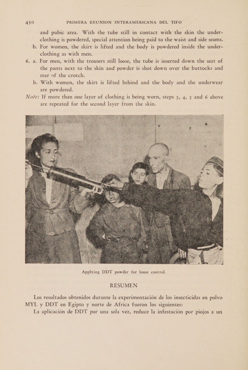 and pubic area. With the tube still in contact with the skin the under- clothing is powdered, special attention being paid to the waist and side seams. b. For women, the skirt is lifted and the body is powdered inside the under- clothing as with men. 6. a. For men, with the trousers still loose, the tube is inserted down the seat of the pants next to the skin and powder is shot down over the buttocks and rear of the crotch. b. With women, the skirt is lifted behind and the body and the underwear are powdered. Note: Tf more than one layer of clothing is being worn, steps 3, 4, 5 and 6 above are repeated for the second layer from the skin.  RESUMEN Los resultados obtenidos durante la experimentación de los insecticidas en polvo MYL y DDT en Egipto y norte de Africa fueron los siguientes: La aplicación de DDT por una sola vez, reduce la infestación por piojos a un