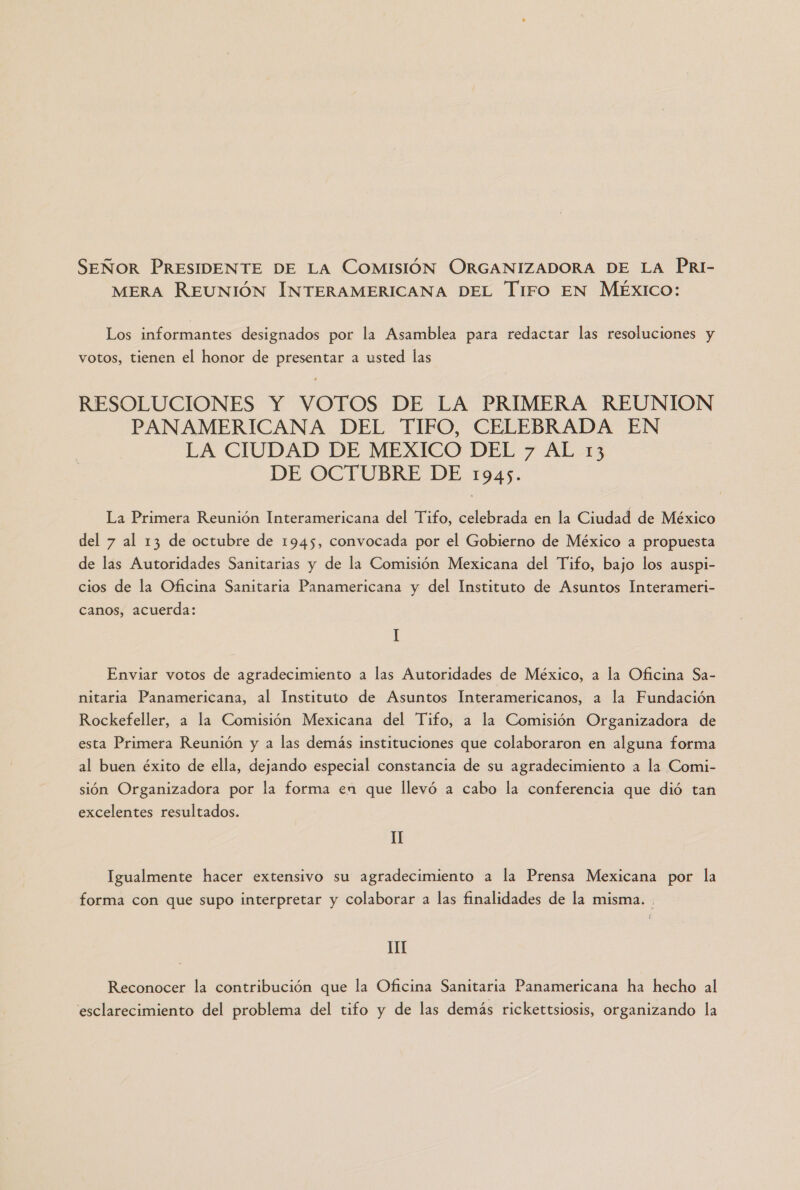 SEÑOR PRESIDENTE DE La COMISIÓN ORGANIZADORA DE LA PRI- MERA REUNIÓN INTERAMERICANA DEL Tiro EN MÉXICO: Los informantes designados por la Asamblea para redactar las resoluciones y votos, tienen el honor de presentar a usted las RESOLUCIONES Y VOTOS DE LA PRIMERA REUNION PANAMERICANA DEL TIFO, CELEBRADA EN LA CIUDAD DE MEXICO DEL 7 AL 13 DE OCTUBRE DE 1945. La Primera Reunión Interamericana del Tifo, celebrada en la Ciudad de México del 7 al 13 de octubre de 1945, convocada por el Gobierno de México a propuesta de las Autoridades Sanitarias y de la Comisión Mexicana del Tifo, bajo los auspi- cios de la Oficina Sanitaria Panamericana y del Instituto de Asuntos Interameri- canos, acuerda: I Enviar votos de agradecimiento a las Autoridades de México, a la Oficina Sa- nitaria Panamericana, al Instituto de Asuntos Interamericanos, a la Fundación Rockefeller, a la Comisión Mexicana del Tifo, a la Comisión Organizadora de esta Primera Reunión y a las demás instituciones que colaboraron en alguna forma al buen éxito de ella, dejando especial constancia de su agradecimiento a la Comi- sión Organizadora por la forma en que llevó a cabo la conferencia que dió tan excelentes resultados. II Igualmente hacer extensivo su agradecimiento a la Premsa Mexicana por la forma con que supo interpretar y colaborar a las finalidades de la misma. 11 Reconocer la contribución que la Oficina Sanitaria Panamericana ha hecho al esclarecimiento del problema del tifo y de las demás rickettsiosis, organizando la