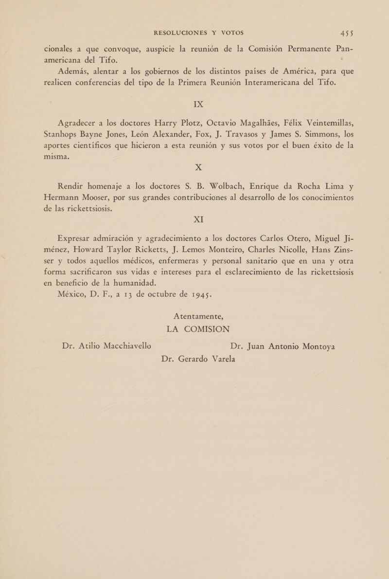 cionales a que convoque, auspicie la reunión de la Comisión Permanente Pan- americana del Tifo. Además, alentar a los gobiernos de los distintos países de América, para que realicen conferencias del tipo de la Primera Reunión Interamericana del Tifo. IX Agradecer a los doctores Harry Plotz, Octavio Magalhies, Félix Veintemillas, Stanhops Bayne Jones, León Alexander, Fox, J. Travasos y James S. Simmons, los aportes científicos que hicieron a esta reunión y sus votos por el buen éxito de la misma. XxX Rendir homenaje a los doctores S. B. Wolbach, Enrique da Rocha Lima y Hermann Mooser, por sus grandes contribuciones al desarrollo de los conocimientos de las rickettsiosis. XI Expresar admiración y agradecimiento a los doctores Carlos Otero, Miguel Ji- ménez, Howard Taylor Ricketts, J. Lemos Monteiro, Charles Nicolle, Hans Zins- ser y todos aquellos médicos, enfermeras y personal sanitario que en una y otra forma sacrificaron sus vidas e intereses para el esclarecimiento de las rickettsiosis en beneficio de la humanidad. México, D. F., a 13 de octubre de 1945. Atentamente, LA COMISION Dr. Atilio Macchiavello Dr. Juan Antonio Montoya Dr. Gerardo Varela