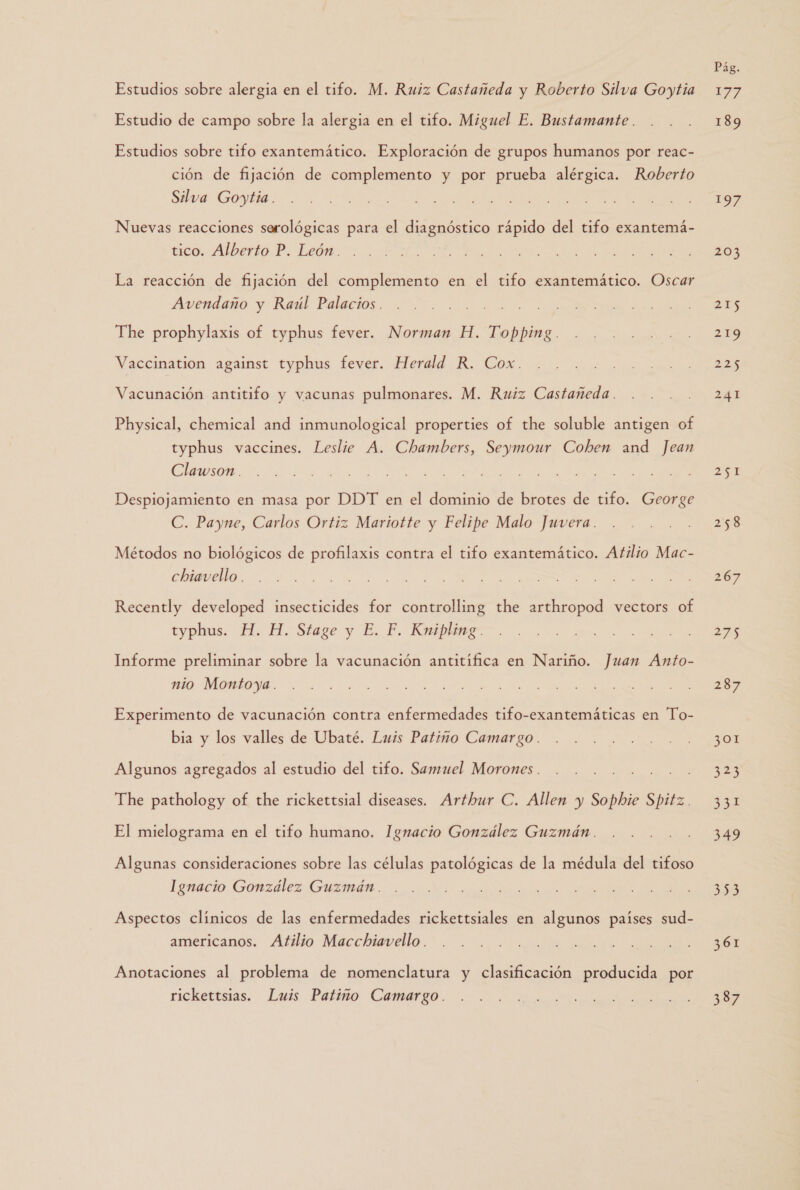 Estudio de campo sobre la alergia en el tifo. Miguel E. Bustamante. Estudios sobre tifo exantemático. Exploración de grupos humanos por reac- ción de fijación de complemento y por prueba alérgica. Roberto Silva Goytia . Nuevas reacciones serológicas para el diagnóstico rápido del tifo exantemá- tico. Alberto P. León . La reacción de fijación del complemento en el tifo exantemático. Oscar Avendaño y Raúl Palacios . The prophylaxis of typhus fever. Norman H. Topping. Vaccination against typhus fever. Herald R. Cox. Vacunación antitifo y vacunas pulmonares. M. Ruiz Castañeda . Physical, chemical and inmunological properties of the soluble antigen of typhus vaccines. Leslie A. Chambers, Seymour Cohen and Jean Clawson.. Despiojamiento en masa por DDT en el dominio de brotes de tifo. George C. Payne, Carlos Ortiz Mariotte y Felipe Malo Juvera. Métodos no biológicos de profilaxis contra el tifo exantemático. Atilio Mac- chiavello . Recently developed insecticides for controlling the arthropod vectors of typhus. H. H. Stage y E. F. Kniplag- Informe preliminar sobre la vacunación antitífica en Nariño. Juan Anto- nio Montoya. Experimento de vacunación contra enfermedades tifo-exantemáticas en To- bia y los valles de Ubaté. Luis Patiño Camargo. Algunos agregados al estudio del tifo. Samuel Morones . The pathology of the rickettsial diseases. Arthur C. Allen y Sophie Spitz. El mielograma en el tifo humano. Ignacio González Guzmán. Algunas consideraciones sobre las células patológicas de la médula del tifoso Ignacio González Guzmán. Aspectos clínicos de las enfermedades rickettsiales en algunos países sud- americanos. Atilio Macchiavello. Anotaciones al problema de nomenclatura y clasificación producida por rickettsias. Luis Patiño Camargo. Pág. 189 197 203 215 219 225 241 251 258 267 27 287 301 2 331 349 353