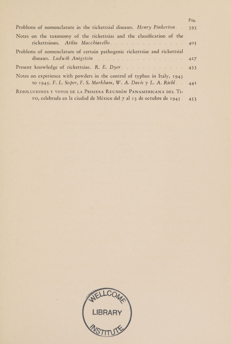 Notes on the taxonomy of the rickettsias and the classification of the rickettsioses. Atilio Macchiavello. Problems of nomenclature of certain pathogenic rickettsiae and rickettsial diseases. Ludwik Anigstein . Present knowledge of rickettsiae. R. E. Dyer. Notes on experience with powders in the control of typhus in Italy, 1943 to 1945. F. L. Soper, F. S. Markbam, W. A. Davis y L. A. Riebl.. - RESOLUCIONES Y VOTOS DE La PRIMERA REUNIÓN PANAMERICANA DEL T1- Fo, celebrada en la ciudad de México del 7 al 13 de octubre de 1945. LLO LIBRARY UoryS mm.   405 427 433 441 433