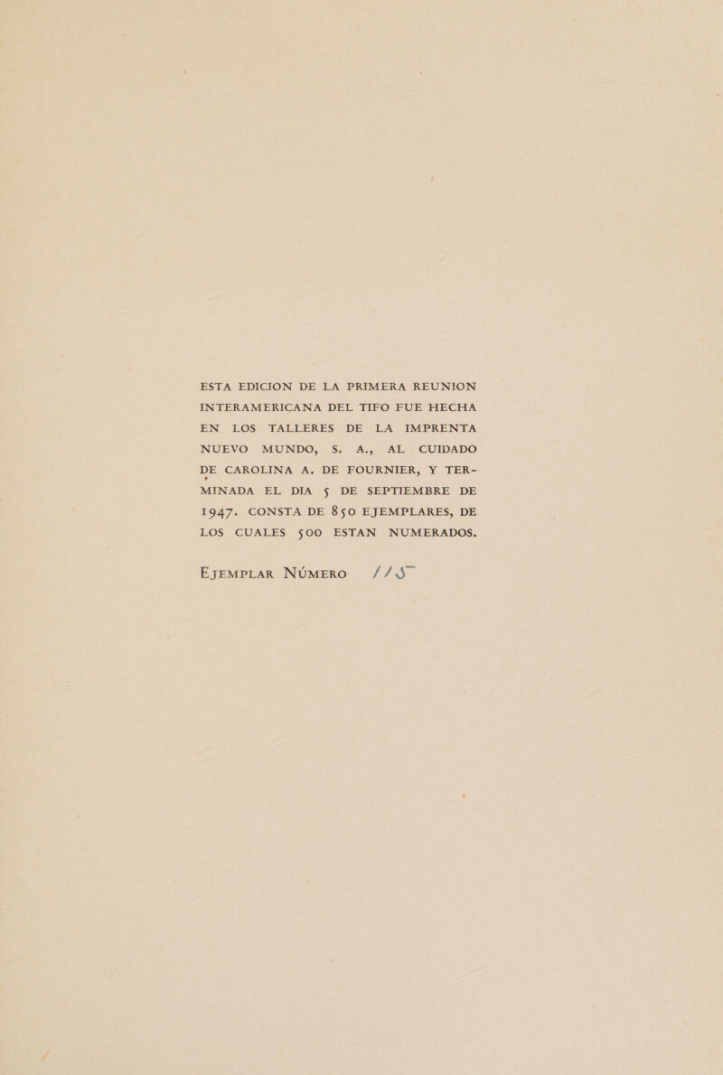 ESTA EDICION DE LA PRIMERA REUNION INTERAMERICANA DEL TIFO FUE HECHA EN LOS TALLERES DE LA IMPRENTA NUEVO MUNDO, S. A., AL CUIDADO DE CAROLINA A. DE FOURNIER, Y TER- MINADA EL DIA $ DE SEPTIEMBRE DE 1947. CONSTA DE 850 EJEMPLARES, DE LOS CUALES $00 ESTAN NUMERADOS. EJEMPLAR NÚMERO ¿¿Y7