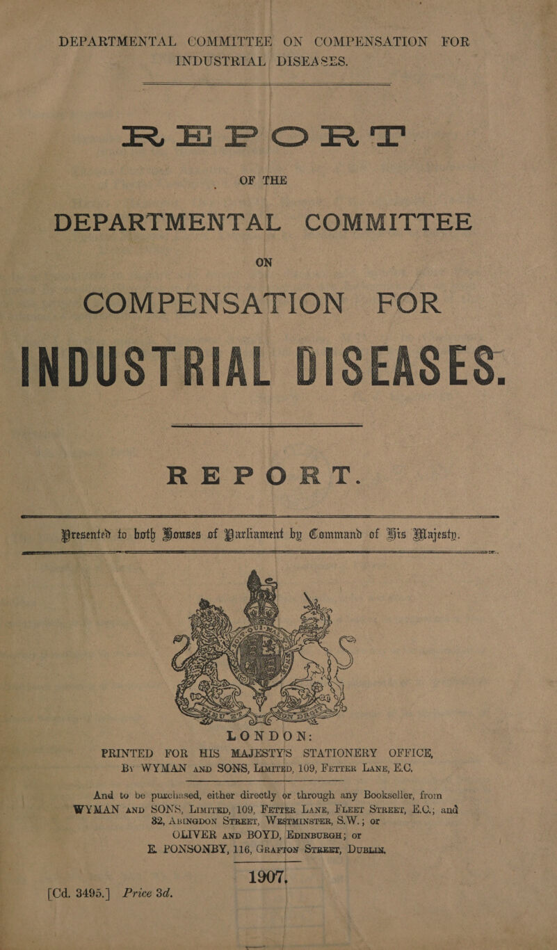  INDUSTRIAL, DISEASES.   REPORT DEPARTMENTAL COMMITTEE ON COMPENSATION FOR DISEASES.   REPORT. Presented to both Bouses of Parliament by Command of Hrs Majesty. eS: —__—_—_—_—$—_$&lt;_$_&lt;__—_——_—_————_—_————— ia ae ae      And to be purchased, either directly or through any Bookseller, from WYMAN anv SONS, Limrrep, 109, Ferrer Lanz, Fueer Stree, E.C.; and 32, ABINGDON SrrEeEr, Westminster, S.W.; or OLIVER anp BOYD, EDINBURGH ; or E. PONSONBY, 116, Grarton Srrzet, Dupin, 1907, [Cd. 3495.] Price 3d. |