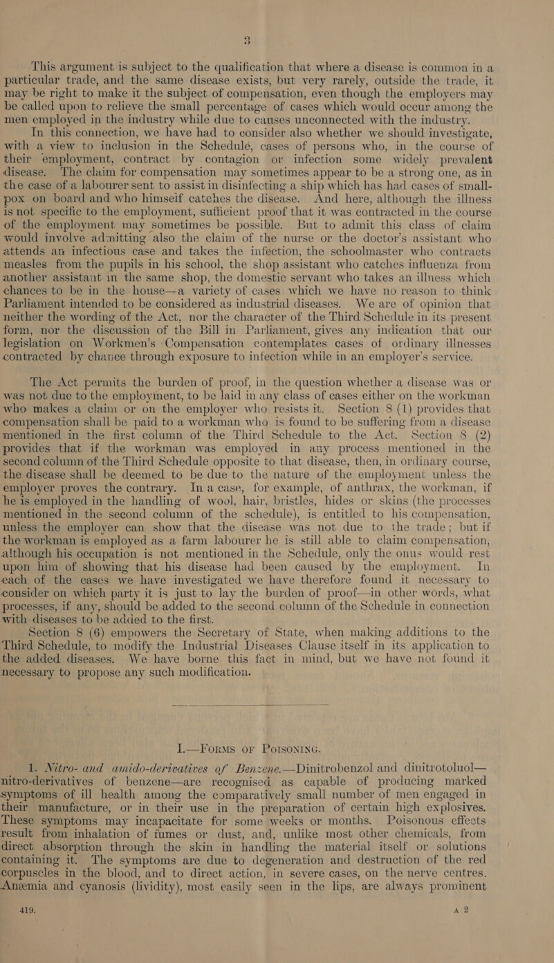 ce) ) This argument is subject to the qualification that where a disease is common in a particular trade, and the same disease exists, but very rarely, outside the trade, it may be right to make it the subject of compensation, even though the employers may be called upon to relieve the small percentage of cases which would occur among the men employed in the industry while due to causes unconnected with the industry. In this connection, we have had to consider also whether we should investigate, with a view to inclusion in the Schedulé, cases of persons who, in the course of their employment, contract by contagion or infection some widely prevalent disease. The claim for compensation may sometimes appear to be a strong one, as in the case of a labourer sent to assist in disinfecting a ship which has had cases of small- pox on board and who himseif catches the disease. And here, although the illness is not specific to the employment, sufficient proof that it was contracted in the course of the employment may sometimes be possible. But to admit this class of claim would involve admitting also the claim of the nurse or the doctor’s assistant who attends an infectious case and takes the infection, the schoolmaster who contracts measles from the pupils in his school, the shop assistant who catches influenza from another assistant in the same shop, the domestic servant who takes an illness which chances to be in the house—a variety of cases which we have no reason to think Parliament intended to be considered as industrial diseases. We are of opinion that neither the wording of the Act, nor the character of the Third Schedule in its present form, nor the discussion of the Bill in Parliament, gives any indication that our legislation on Workmen’s Compensation contemplates cases of ordinary ilinesses contracted by chance through exposure to infection while in an employer's service. The Act permits the burden of proof, in the question whether a disease was or was not due to the employment, to be laid in any class of cases either on the workman who makes a claim or on the employer who resists it. Section 8 (1) provides that compensation shall be paid to a workman who is found to be suffering from a disease mentioned in the first column of the Third Schedule to the Act. Section 8 (2) provides that if the workman was employed in any process mentioned in the second column of the Third Schedule opposite to that disease, then, in ordinary course, the disease shall be deemed to be due to the nature of the employment unless the employer proves the contrary. Ina case, for example, of anthrax, the workman, if he is employed in the handling of wool, hair, bristles, hides or skins (the processes mentioned in the second column of the schedule), is entitled to his compensation, unless the employer can show that the disease was not due to the trade; but if the workman is employed as a farm labourer he is still able to claim compensation, although his occupation is not mentioned in the Schedule, only the onus would rest upon him of showing that his disease had been caused by the employment. In each of the cases we have investigated we have therefore found it necessary to consider on which party it is just to lay the burden of proof—in other words, what processes, if any, should be added to the second column of the Schedule in connection with diseases to be added to the first. Section 8 (6) empowers the Secretary of State, when making additions to the Third Schedule, to modify the Industrial Diseases Clause itself in its application to the added diseases. We have borne this fact in mind, but we have not found it necessary to propose any such modification.  I.—Forms or PolIsoninG. 1. Nitro- and amido-derivatives of Benzene.—Dinitrobenzol and dinitrotoluol— nitro-derivatives of benzene—are recognised as capable of producing marked symptoms of ill health among the comparatively small number of men engaged in their manufacture, or in their use in the preparation of certain high explosives. These symptoms may incapacitate for some weeks or months. Poisonous effects result from inhalation of fumes or dust, and, unlike most other chemicals, from direct absorption through the skin in handling the material itself or solutions containing it. The symptoms are due to degeneration and destruction of the red corpuscles in the blood, and to direct action, in severe cases, on the nerve centres. Anxmia and cyanosis (lividity), most easily seen in the lips, are always prominent