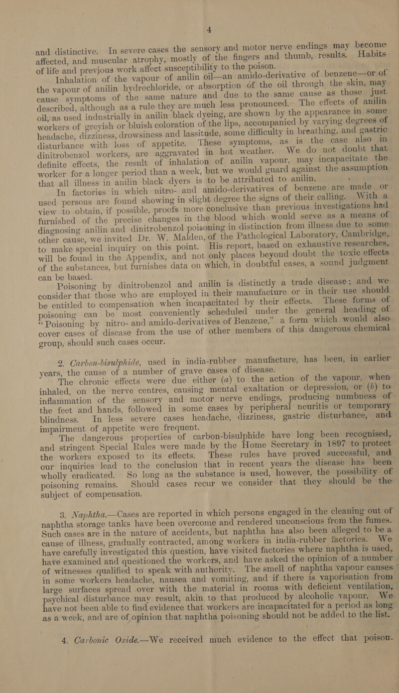 and distinctive. In severe cases the sensory and motor nerve endings may become affected, and muscular atrophy, mostly of the fingers and thumb, results. Habits— of life and previous work affect susceptibility to the poison. Inhalation of the vapour of anilin oil—an amido-derivative of benzene—or of the vapour of anilin hydrochloride, or absorption 6f the oil through the skin, may cause symptoms of the same nature and due to the same cause as those just described, although as a rule they are much less pronounced. The effects of anilin oil, as used industrially in anilin black dyeing, are shown by the appearance in some workers of greyish or bluish coloration of the lips, accompanied by varying degrees of headache, dizziness, drowsiness and lassitude, some difficulty in breathing, and gastric disturbance with luss of appetite. These symptoms, as is the case also in dinitrobenzol workers, are aggravated in hot weather. We do not doubt that. definite effects, the result of inhalation of anilin vapour, may incapacitate the worker for a longer period than a week, but we would guard against the assumption that all illness in anilin black dyers is to be attributed to anilin, , In factories in which nitro- and amido-derivatives of benzene are made or used persons are found showing in slight degree the signs of their calling. With a view to obtain, if possible, proofs more conclusive than previous investigations had furnished of the precise changes in the blood which would serve as a means of diagnosing anilin and dinitrobenzol poisoning in distinction from illness due to some other cause, we invited Dr. W. Malden, of the Pathological Laboratory, Cambridge, to make special inquiry on this point. His report, based on exhaustive researches, will be found in the Appendix, and not only places beyond doubt the toxic effects of the substances, but furnishes data on which, in doubtful cases, a sound judgment can be based. , Poisoning by dinitrobenzol and anilin is distinctly a trade disease; and we consider that those who are employed in their manufacture or in their use should be entitled to compensation when incapacitated by their effects. These forms of poisoning can be most conveniently scheduled under the general heading of “Poisoning by nitro- and amido-derivatives of Benzene,” a form which would also cover cases of disease from the use of other members of this dangerous chemical group, should such cases occur. | 2. Carbon-bisulphide, used in indja-rubber manufacture, has been, in earlier years, the cause of a number of grave cases of disease. | The chronic effects were due either (a) to the action of the vapour, when inhaled, on the nerve centres, causing mental exaltation or depression, or (&gt;) to inflammation of the sensory and motor nerve endings, producing numbness of the fect and hands, followed in some cases by peripheral neuritis or temporary blindness. In less severe cases headache, dizziness, gastric disturbance, | and impairment of appetite were frequent. | The dangerous properties of carbon-bisulphide have long been recognised, and stringent Special Rules were made by the Home Secretary in 1897 to protect the workers exposed to its effects. These rules have proved successful, and our inquiries lead to the conclusion that in recent years the disease has been wholly eradicated. So long as the substance is used, however, the possibility of poisoning remains. Should cases recur we consider that they should be the subject. of compensation. | 7 3. Naphtha.—Cases are reported in which persons engaged in the cleaning out of naphtha storage tanks have been overcome and rendered unconscious from the fumes- Such cases are in the nature of accidents, but naphtha has also been alleged to be a cause of illness, gradually contracted, among workers in india-rubber factories. We have carefully investigated this question, have visited factories where naphtha is used, have examined and questioned the workers, and have asked the opinion of a number of witnesses qualified to speak with authority. The smell of naphtha vapour causes’ in some workers headache, nausea and vomiting, and if there is vaporisation from large surfaces spread over with the material in rooms with deficient ventilation, psychical disturbance may result, akin to that produced by alcoholic vapour. We have not been able to find evidence that workers are incapacitated for a period as long as a week, and are of opinion that naphtha poisoning should not be added to the list. 4. Carbonic Oxide—-We received much evidence to the effect that poison