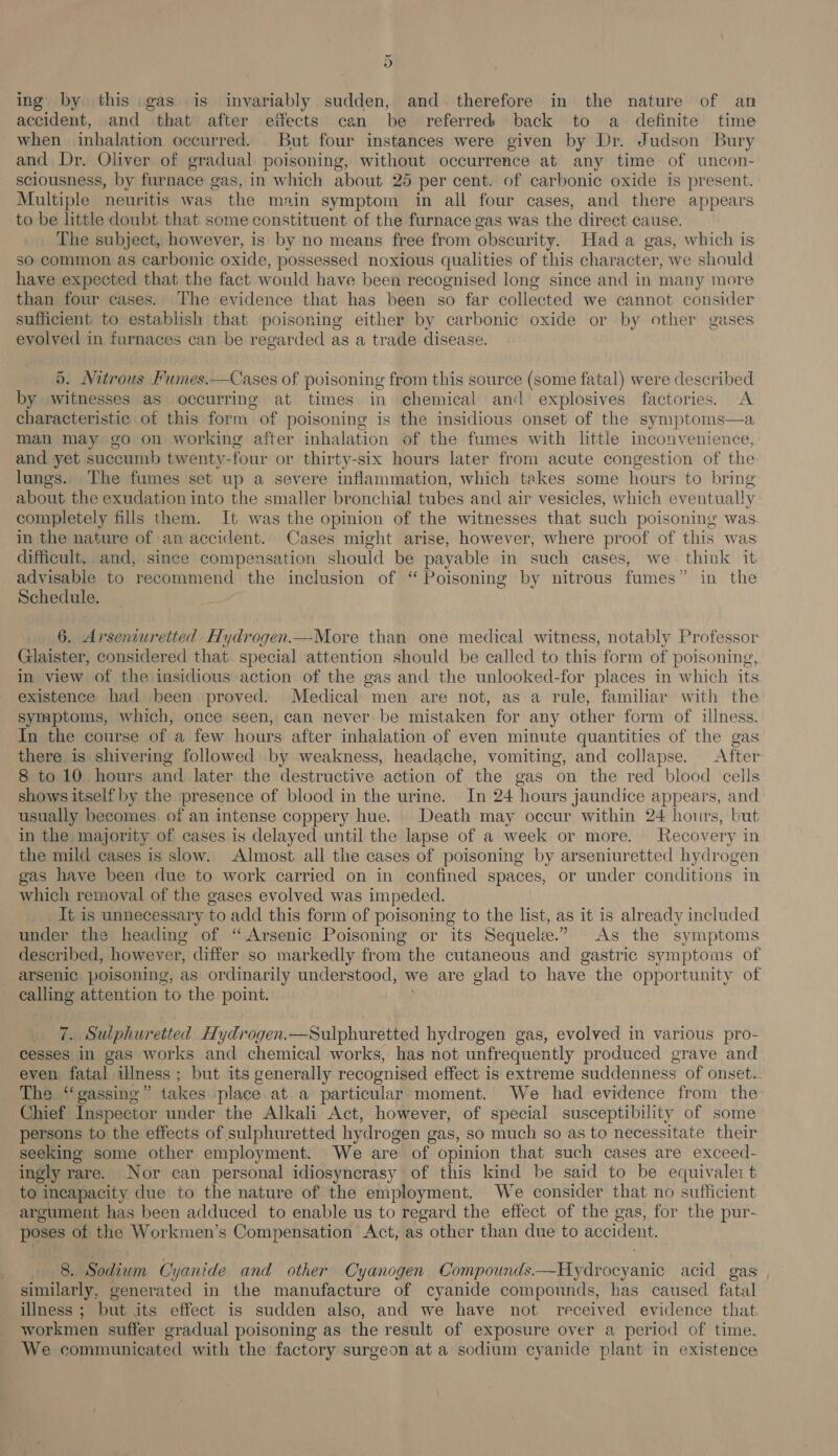 ing by this gas is invariably sudden, and. therefore in the nature of an accident, and that after eifects can be referred back to a definite time when inhalation occurred. But four instances were given by Dr. Judson Bury and Dr. Oliver of gradual poisoning, without occurrence at any time of uncon- sciousness, by furnace gas, in which about 25 per cent. of carbonic oxide is present. Multiple neuritis was the main symptom in all four cases, and there appears to be little doubt that some constituent of the furnace gas was the direct cause. The subject, however, is by no means free from obscurity. Had a gas, which is so common as carbonic oxide, possessed noxious qualities of this character, we should have expected that the fact would have been recognised long since and in many more than four cases. The evidence that has been so far collected we cannot consider sufficient to establish that poisoning either by carbonic oxide or by other gases evolved in furnaces can be regarded as a trade disease. ). Nitrous Fumes.—Cases of poisoning from this source (some fatal) were described by witnesses as occurring at times. in chemical and explosives factories. A characteristic of this form of poisoning is the insidious onset of the symptoms—a man may go on working after inhalation of the fumes with little inconvenience, and yet succumb twenty- four or thirty-six hours later from acute congestion of the lungs. The fumes set up a severe inflammation, which takes some hours to bring about the exudation into the smaller bronchial tubes and air vesicles, which eventually completely fills them. It was the opinion of the witnesses that such poisoning was. in the nature of an accident. Cases might arise, however, where proof of this was difficult, and, since compensation should be payable in such cases, we. think it advisable to recommend the inclusion of “ Poisoning by nitrous fumes” in the Schedule. 6. Arseniuretted Hydrogen.—More than one medical witness, notably Professor Glaister, considered that special attention should be called to this form of poisoning, in view of the insidious action of the gas and the unlooked-for places in which its existence had been proved. Medical men are not, as a rule, familiar with the symptoms, which, once seen, can never be mistaken for any other form of illness. In the course of a few hours after inhalation of even minute quantities of the gas there is shivering followed by weakness, headache, vomiting, and collapse. After 8 to 10 hours and later the destructive action of the gas on the red blood cells shows itself by the presence of blood in the urine. In 24 hours jaundice appears, and usually becomes of an intense coppery hue. Death may occur within 24 hours, but in the. majority of cases is delayed until the lapse of a week or more. Recovery i in the mild cases is slow. Almost all the cases of poisoning by arseniuretted hydrogen gas have been due to work carried on in confined spaces, or under conditions in which removal of the gases evolved was impeded. It is unnecessary to add this form of poisoning to the list, as it is already included under the heading of “Arsenic Poisoning or its Sequele.” As the symptoms described, however, differ so markedly from the cutaneous and gastric symptoms of arsenic poisoning, as ordinarily understood, we are glad to have the opportunity of calling attention to the point. 7. Sulphuretted Hydrogen.—Sulphuretted hydrogen gas, evolved in various pro- cesses in gas works and chemical works, has not unfrequently produced grave and even fatal illness ; but its generally recognised effect is extreme suddenness of onset. The ‘‘gassing” takes place at a particular moment. We had evidence from the Chief Inspector under the Alkali Act, however, of special susceptibility of some persons to the effects of sulphuretted hydrogen gas, so much so as to necessitate their seeking some other employment. We are of opinion that such cases are exceed- ingly rare. Nor can personal idiosyncrasy of this kind be said to be equivaleit to incapacity due to the nature of the employment. We consider that no sufficient argument has been adduced to enable us to regard the effect of the gas, for the pur- poses of the Workmen’s Compensation Act, as other than due to accident.  8. Sodium Cyanide and other Cyanogen Compounds. acid gas similarly, generated in the manufacture of cyanide compounds, has caused fatal illness ; but its effect is sudden also, and we have not received evidence that workmen suffer gradual poisoning as the result of exposure over a period of time. We communicated with the factory surgeon at a sodium cyanide plant in existence 