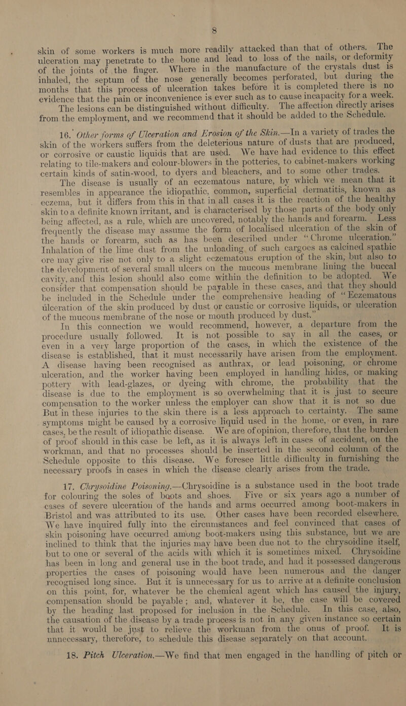 skin of some workers is much more readily attacked than that of others. The ulceration may penetrate to the bone and lead to loss of the nails, or deformity of the joints of the finger. Where in the manufacture of the crystals dust 1s inhaled, the septum of the nose generally becomes perforated, but during the — months that this process of ulceration takes before it is completed there 1s no evidence that the pain or inconvenience is ever such as to cause incapacity fora week. The lesions can be distinguished without difficulty. The affection directly arises from the employment, and we recommend that it should be added to the Schedule. 16. Other forms of Ulceration and Erosion of the Skin.—In a variety of trades the skin of the workers suffers from the deleterious nature of dusts that are produced, or corrosive or caustic liquids that are used. We have had evidence to this effect relating to tile-makers and colour-blowers in the potteries, to cabinet-makers working certain kinds of satin-wood, to dyers and bleachers, and to some other trades. The disease is usually of an eczematous nature, by which we mean that it resembles in appearance the idiopathic, common, superficial dermatitis, known as eczema, but it differs from this in that in all cases it is the reaction of the healthy skin toa definite known irritant, and is characterised by those parts of the body only being affected, as a rule, which are uncovered, notably the hands and forearm. Less frequently the disease may assume the form of localised ulceration of the skin of the hands or forearm, such as has been described under “ Chrome ulceration.” Inhalation of the lime dust from the unloading, of such cargoes as calemed spathic ore may give rise not only to a slight eczematous eruption of the skin, but also to the development of several small ulcers on the mucous membrane lining the buccal cavity, and this lesion should also come within the definition to be adopted. We consider that compensation should be payable in these cases, and that they should be included in the Schedule under the comprehensive heading of “ Eczematous ulceration of the skin produced by dust or caustic or corrosive liquids, or ulceration of the mucous membrane of the nose or mouth produced by dust.” In this connection we would recommend, however, a departure from the procedure usually followed. It is not possible to say in all the cases, or even in a very large proportion of the cases, in which the existence of the disease is established, that it must necessarily have arisen from the employment. A disease having been recognised as anthrax, or lead poisoning, or chrome ulceration, and the worker having been employed in handling hides, or making pottery with lead-glazes, or dyeing with chrome, the probability that the disease is due to the employment is so overwhelming that it is just to secure compensation to the worker unless the employer can show that it is not so due But in these injuries to the skin there is a less approach to certainty. The same symptoms might be caused by a corrosive liquid used in the home, or even, in rare cases, be the result of idiopathic disease. We are of opinion, therefore, that the burden of proof should in this case be left, as it is always left i cases of accident, on the workman, and that no processes should be inserted in the second column of the Schedule opposite to this disease. We foresee little difficulty in furnishing the necessary proofs in cases in which the disease clearly arises from the trade. 17. Chrysoidine Poisoning.—Chrysoidine is a substance used in the boot trade for colouring the soles of baots and shoes. Five or six years ago a number of cases of severe ulceration of the hands and arms occurred among boot-makers in Bristol and was attributed to its use. Other cases have been recorded elsewhere. We have inquired fully into the circumstances and feel convinced that cases of skin poisoning have occurred among boot-makers using this substance, but we are inclined to think that the injuries may have been due not to the chrysoidine itself, but to one or several of the acids with which it is sometimes mixed. Chrysoidine has been in long and general use in the boot trade, and had it possessed dangerous properties the cases of poisoning would have been numerous and the danger recognised long since. But it is unnecessary for us to arrive at a definite conclusion on this point, for, whatever be the chemical agent which has caused the injury, compensation should be payable; and, whatever it be, the case will be covered by the heading last proposed for inclusion in the Schedule. In this case, also, the causation of the disease by a trade process is not in any given instance so certain that it would be just to relieve the workman from the onus of proof. It is unnecessary, therefore, to schedule this disease separately on that account. 18. Pitch Ulceration.—We find that men engaged in the handling of pitch or
