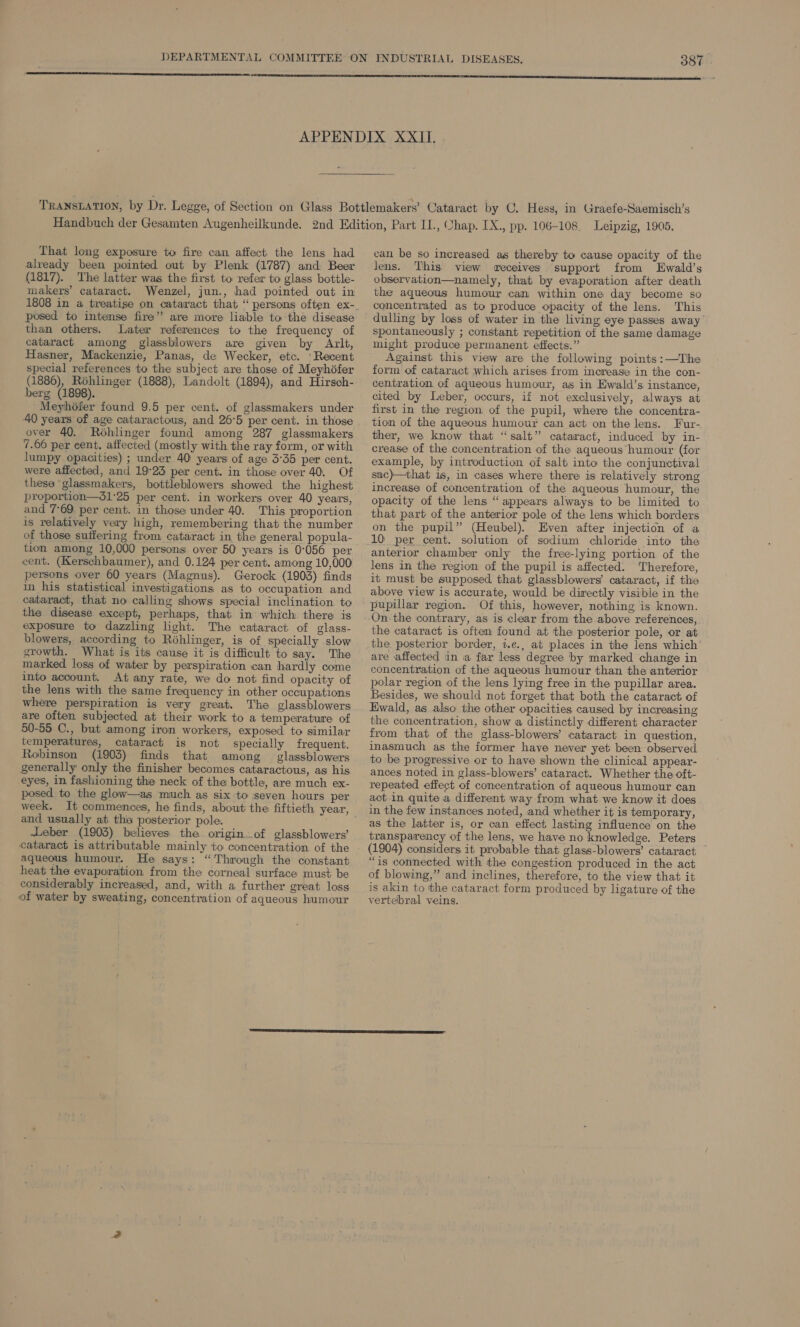 That long exposure to fire can affect: the lens had already been pointed out by Plenk (1787) and Beer (1817). The latter was the first to refer to glass bottle- makers’ cataract. Wenzel, jun., had pointed out in posed to intense fire” are more liable to the disease than others. Later references to the frequency of cataract among glassblowers are given by Arlt, Hasner, Mackenzie, Panas, de Wecker, etc. ‘Recent special references to the subject are those of Meyhéfer (1886), Rohlinger (1888), Landolt (1894), and Hirsch- berg (1898). Meyhéfer found 9.5 per cent. of glassmakers under 40 years of age cataractous, and 26°5 per cent. in those over 40. Rohlinger found among 287 glassmakers 7.66 per cent. affected (mostly with the ray form, or with lumpy opacities) ; under 40 years of age 3°35 per cent. were affected, and 19°23 per cent. in those over 40. Of these glassmakers, bottleblowers showed the highest proportion—31°25 per cent. in workers over 40 years, and 7°69 per cent. in those under 40. This proportion is relatively very high, remembering that the number of those suifering from cataract in the general popula- tion among 10,000 persons over 50 years is 0°056 per cent. (Kerschbaumer), and 0.124 per cent. among 10,000 persons over 60 years (Magnus). Gerock (1903) finds in his statistical investigations as to occupation and cataract, that no calling shows special inclination. to the disease except, perhaps, that in’ which. there is exposure to dazzling light. The cataract of glass- blowers, according to Réhlinger, is of specially slow growth. What is its cause it is difficult to say. The marked loss of water by perspiration can hardly come into account. At any rate, we do not find opacity of the lens with the same frequency in other occupations where perspiration is very great. The glassblowers are often subjected at their work to a temperature of 50-55 C., but among iron workers, exposed to similar temperatures, cataract is not specially frequent. Robinson (1903) finds that among _ glassblowers generally only the finisher becomes cataractous, as his eyes, in fashioning the neck of the bottle, are much ex- posed to the glow—as much as six to seven hours per and usually at tha posterior pole. Leber (1903) believes the origin of glassblowers’ aqueous humour. He says: “Through the constant heat the evaporation from the corneal surface must be considerably increased, and, with a further great loss of water by sweating, concentration of aqueous humour can be so increased as thereby to cause opacity of the lens. This view eceives support from Ewald’s observation—namely, that by evaporation after death the aqueous humour can within one day become so concentrated as to produce opacity of the lens. This spontaneously ; constant repetition of the same damage might produce permanent effects.” Against this view are the following points :—The form of cataract which arises from increase in the con- centration of aqueous humour, as in Ewald’s instance, cited by Leber, occurs, if not exclusively, always at first in the region of the pupil, where the concentra- tion of the aqueous humour can act on the lens. Fur- ther, we know that “salt” cataract, induced by in- crease of the concentration of the aqueous humour (for example, by introduction of salt into the conjunctival sac)—that is, in cases where there is relatively strong increase of concentration of the aqueous humour, the opacity of the lensi “ appears always to be limited to that part of the anterior pole of the lens which borders on the pupil” (Heubel). Even after injection of a 10 per cent. solution of sodium chloride into the anterior chamber only the free-lying portion of the lens in the region of the pupil is affected. Therefore, it must be supposed that glassblowers’ cataract, if the above view is accurate, would be directly visibie in the pupillar region. Of this, however, nothing is known. On-the contrary, as is clear from the above references, the cataract is often found at the posterior pole, or at the posterior border, t.e., at places in the lens which are affected in ia far less degree by marked change in concentration of the aqueous humour than the anterior polar region of the lens lying free in the pupillar area. Besides, we should not forget that both the cataract of Ewald, as also the other opacities caused by increasing the concentration, show a distinctly different character from that of the glass-blowers’ cataract in question, inasmuch as the former have never yet been observed to be progressive or to have shown the clinical appear- ances noted in glass-blowers’ cataract. Whether the oft- repeated effect of concentration of aqueous humour can act in quite a different way from what we know it does in the few instances noted, and whether it is temporary, as the latter is, or can effect lasting influence on the transparency of the lens, we have no knowledge. Peters (1904) considers it probable that glass-blowers’ cataract “is connected with the congestion produced in the act of blowing,” and inclines, therefore, to the view that it is akin to the cataract form produced by ligature of the vertebral veins.