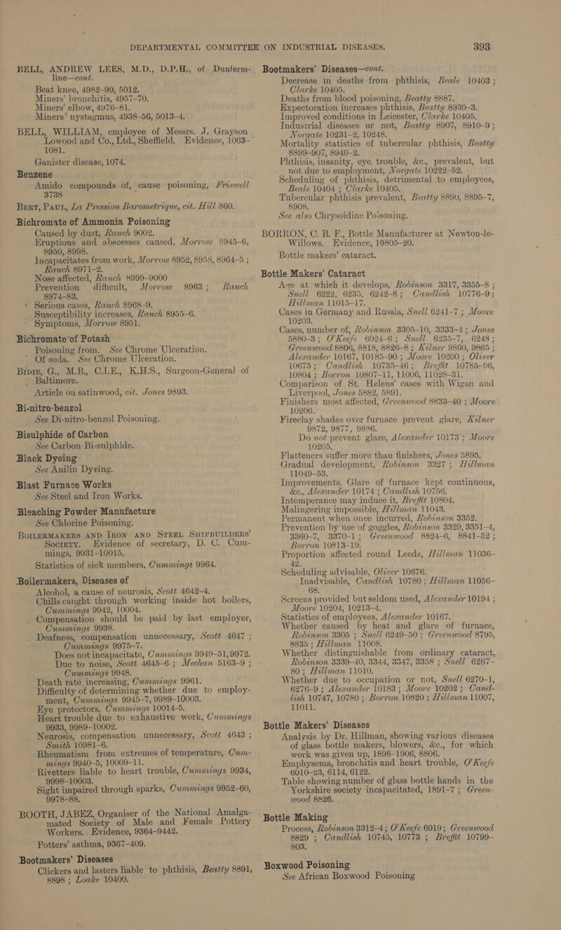 BELL, ANDREW LEES, M.D., D.P.H., of Dunferm- line—cont. Beat knee, 4982-99, 5012. Miners’ bronchitis, 4957-70. Miners’ elbow, 4976-81. - Miners’ nystagmus, 4938-56, 5013-4. BELL, WILLIAM, employee of Messrs. J. Grayson Lowood and Co., Ltd., Sheffield. Evidence, 1063- 1081. Ganister disease, 1074. Benzene sa compounds of, cause poisoning, /riswell Bert, Paut, La Pression Barometrique, cit. Hill 860. Bichromate of Ammonia Poisoning Caused by dust, Rauch 9002. Eruptions and abscesses caused, Morrow 8945-6, 8950, 8998. Incapacitates from work, Morrow 8952, 8958, 8964-5 ; Rauch 8971-2. Nose affected, Rauch 8999-9000 Prevention ditheult, Morrow 8974-83. a © Serious cases, Rauch 8968-9. Susceptibility increases, Rauch 8955-6. Symptoms, JZorrow 8951. Bichromate'of Potash Poisoning from. See Chrome Ulceration. Of soda. See Chrome Ulceration. Biprr, G., M.B., C.LE., K.HS., Surgeon-General of Baltimore. Article on satinwood, cit. Jones 9893. 8963 ; Bi-nitro-benzol See Di-nitro-benzol Poisoning. Bisulphide of Carbon See Carbon Bi-sulphide. Black Dyeing — See Anitin Dyeing. Blast Furnace Works See Steel and Iron Works. Bleaching Powder Manufacture See Chlorine Poisoning. BoILERMAKERS AND [RON AND STEEL SHIPBUILDERS’ Soctery. Evidence of secretary, D. C. Cum- mings, 9931-10015. Statistics of sick members, Cummungs 9964. Boilermakers, Diseases of Aleohol, a cause of neurosis, Scott 4642-4. Chills caught through working inside hot. boilers, Cummings 9942, 10004. Compensation should be paid by last employer, Cummings 9938. Deafness, compensation unnecessary, Scott 4647 ; Cummings 9975-7. Does not incapacitate, Cummings 9949-51, 9972. Due to noise, Scott 4645-6 ; Mechan 5163-9 ; Cummings 9948. Death rate increasing, Cummings 9961. Difficulty of determining whether due to employ- ment, Cummings 9945-7, 9989-10003. Eye protectors, Cummings 10014-5. Heart trouble due to exhaustive work, Cummings 9933, 9989-10002. Neurosis, compensation unnecessary, Scott 4648 ; Smith 10981-6. Rheumatism from extremes of temperature, Cwm- mings 9940-5, 10009-11. Rivetters liable to heart trouble, Cummings 9934, 9998-10003. 7 Sight impaired through sparks, C'wmmings 9952-60, 9978-88. BOOTH, JABEZ, Organiser of the National Amalga- mated Society of Male and Female Pottery Workers. . Evidence, 9364-9442. Potters’ asthma, 9367-409. ‘Bootmakers’ Diseases Clickers and lasters liable to phthisis, Beatty 8891, 8898 ; Loake 10400. 393 Bootmakers’ Diseases—cont. Decrease in deaths from phthisis, Beale 10403 ; Clarke 10405. Deaths from blood poisoning, Beatty 8887. Expectoration increases phthisis, Beatty 8930-3. Improved conditions in Leicester, Clarke 10405. Industrial diseases or not, Beatty 8907, 8910-9; Norgate 10231-2, 10248. Mortality statistics of tubercular phthisis, Beatty 8899-907, 8940-2. Phthisis, insanity, eye trouble, &amp;c., prevalent, but not due to employment, Vorgate 1022252. Scheduling of phthisis, detrimental to employees, Beale 10404 ; Clarke 10405. Tubercular phthisis prevalent, Beatty 8890, 8895-7, 8908. See also Chrysoidine Poisoning. BORRON, C. B. F., Bottle Manufacturer at Newton-le- Willows. Evidence, 10805-20. Bottle makers’ cataract. Bottle Makers’ Cataract Ave at whieh it develops, Robinson 3317, 3355-8 ; Snell 6222, 6235, 6242-8; Candlish 10776-9; Hillman 11015-17. Cases in Germany and Russia, Sel] 6241-7 ; Moore 10203. Cases, number of, Robinson 3305-10, 3333-4; Jones 5880-3; O'Keefe 6024-6; Snell 6235-7, 6248; Greenwood 8806, 8818, 8826-8 ; Avner 9860, 9865 ; Alexander 10167, 10185-90 ; Moore 10200 ; Olever 10675; Candlish 10735-46; Brefit 10785-96, 10804 ; Borron 10807-11, 11006, 11028-31. Comparison of St. Helens’ cases with Wigan and Liverpool, Jones 5882, 5891. Finishers most affected, Greenwood 8833-40 ; Moore 10206. Fireclay shades over furnace prevent glare, Avner 9872, 9877, 9886. Do not prevent glare, Alexander 10173 ; Moore 10205. Flatteners suffer more than finishers, Jones 5895. Gradual development, Robinson 3327; Hillman 11049-53. Improvements. Glare of furnace kept continuous, &amp;e., Alerander 10174 ; Candlish 10756. Intemperance may induce it, Breffit 10804. Malingering impossible, H2//man 11043. Permanent when once incurred, Robinson 3352. Prevention by use of goggles, Robinson 3329, 3351-4, 3360-7, 3370-1; Greenwood 8824-6, 8841-52 ; Borron 10813-19. Proportion affected round Leeds, Hillman 11036- 42. Scheduling advisable, Oliver 10676. Inadvisable, Candlish 10780; Hillman 11056- 68. Screens provided but seldom used, Alexander 10194 ; Moore 10204, 10213-4. Statistics of employees, Alexander 10167. Whether caused by heat and glare of furnace, Robinson 3305 ; Snell 6249-50; Greenwood 8795, 8835 ; Hillman 11008. Whether distinguishable from ordinary cataract, Robinson 3339-40, 3344, 3547, 3358 ; Snell 6267- 80 ; Hillman 11010. Whether due to occupation or not, Snell 6270-1, 6276-9 ; Alexander 10183 ; Moore 10202 ; Cand- lish 10747, 10780 ; Borron 10820 ; Hil/man 11007, 11011. Bottle Makers’ Diseases Analysis by Dr. Hillman, showing various diseases of glass bottle makers, blowers, &amp;c., for which work was given up, 1898-1906, 8806. Emphysema, bronchitis and heart trouble, O'Keefe 6010-238, 6114, 6122. Table showing number of glass bottle hands in the Yorkshire society incapacitated, 1891-7 ; G@reen- wood 8826. Bottle Making Process, Robinson 3312-4; O'Keefe 6019; Greenwood 8829 ; Candlish 10745, 10773 ; Brefit 10799- 802. Boxwood Poisoning See African Boxwood Poisoning