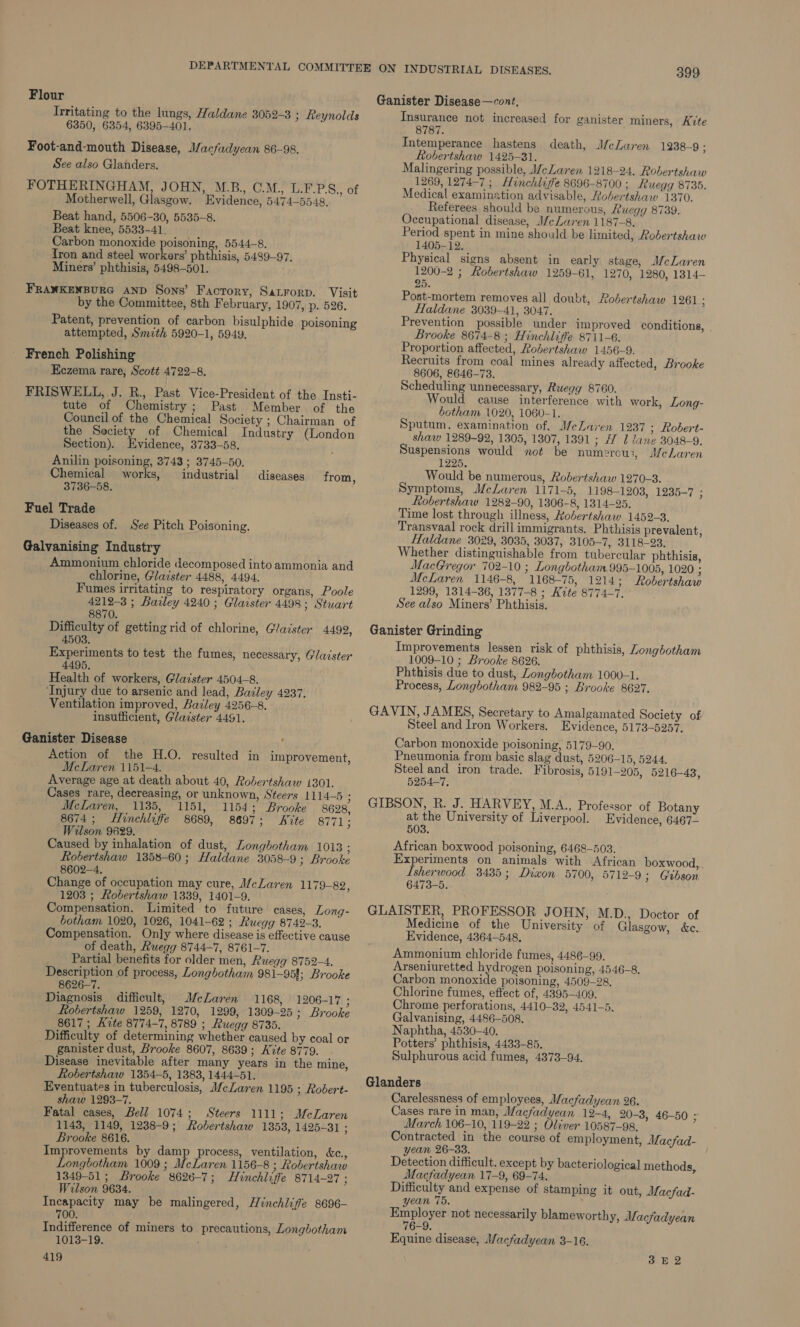 Flour Irritating to the lungs, Haldane 3052-3 ; Reynolds 6350, 6354, 6395-401, Foot-and-mouth Disease, Macfadyean 86-98. See also Glanders. FOTHERINGHAM, JOHN, M.B., C.M.,, L.F.P.S., of Motherwell, Glasgow. Evidence, 5474-5548, Beat hand, 5506-30, 5535-8. Beat knee, 5533-41. Carbon monoxide poisoning, 5544-8. Tron and steel workers’ phthisis, 5439-97. Miners’ phthisis, 5498-501. FRANKENBURG AND Sons’ Factory, Satrorp. Visit by the Committee, 8th February, 1907, p. 526. Patent, prevention of carbon bisulphide poisoning attempted, Smzth 5920-1, 5949. French Polishing Eczema rare, Scott 4722-8, FRISWELL, J. R., Past Vice-President of the Insti- tute of Chemistry; Past Member of the Council of the Chemical Society ; Chairman of the Society of Chemical Industry (London Section). Evidence, 3733-58. Anilin poisoning, 3743 ; 3745-50. Chemical works, industrial 3736-58. Fuel Trade Diseases of. See Pitch Poisoning. diseases from, Galvanising Industry Ammonium chloride decomposed into ammonia and chlorine, Glaister 4488, 4494. Fumes irritating to respiratory organs, Poole 4212-3 ; Barley 4240 ; Glarster 4498; Stuart 8870. Difficulty of getting rid of chlorine, Glaister 44992, 4508. Experiments to test the fumes, necessary, Glaister 4495. Health of workers, Glaister 4504-8. ‘Injury due to arsenic and lead, Batley 4237. Ventilation improved, Bailey 4256-8. insufficient, Glaister 4491. Ganister Disease Action of the H.O. McLaren 1151-4. Average age at death about 40, Robertshaw 1301. Cases rare, decreasing, or unknown, Steers 1114—5 F McLaren, 1135, 1151, 1154; Brooke | 8628, 8674; Hinchliffe 8689, 8697; Nite Bites Wilson 9629. Caused by inhalation of dust, Longhotham 1013 ; Robertshaw 1358-60 ; Haldane 3058-9; Brooke 8602-4, Change of occupation may cure, McLaren 1179-82, 1203 ; Robertshaw 1339, 1401-9. Compensation. Limited to future cases, Long- botham 1020, 1026, 1041-62 ; Ruegg 8742-3. Compensation. Only where disease is effective cause of death, Ruegg 8744-7, 8761-7. Partial benefits for older men, Ruegg 8752-4. Description of process, Longbotham 981-95!; Brooke 8626--7. Diagnosis difficult, McLaren 1168, 1206-17 3 fobertshaw 1259, 1270, 1299, 1309-25; Brooke 8617 ; Kite 8774-7, 8789 ; Ruegg 8735. Difficulty of determining whether caused by coal or ganister dust, Brooke 8607, 8639; Kite 8779. Disease inevitable after many years in the mine, Robertshaw 1354-5, 1383, 1444-51, Eventuates in tuberculosis, McLaren 1195 ; Robert- shaw 1293-7. Fatal cases, Bell 1074; Steers 1111; McLaren 1143, 1149, 1238-9; Aobertshaw 1353, 1425-31 ; Brooke 8616. Improvements by damp process, ventilation, &amp;c., Longbotham 1009 ; McLaren 1156-8 ; Robertshaw 1349-51; Brooke 8626-7; Hinchliffe 8714-27 ; Wilson 9634. Incapacity may be malingered, Hinchliffe 8696- 700. Indifference of miners to precautions, Longbotham 1013-19. 419 resulted in improvement, 399 Ganister Disease—cont, Insurance not increased for ganister miners, Kite 8787. Intemperance hastens Robertshaw 1425-31. Malingering possible, McLaren 1218-24, Robertshaw 1269, 1274-7 ; Honchlifie 8696-8700 ; Ruegg 8735. Medical examination advisable, Robertshaw 1370. Referees should be numerous, Ruegg 8739. Occupational disease, J/eLaren 1187-8, Period spent in mine should be limited, Robertshaw 1405-12. Physical signs absent in early stage, McLaren 1200-2 ; Robertshaw 1259-61, 1270, 1280, 1314- 25. Post-mortem removes all doubt, Robertshaw 1261 A Haldane 3039-41, 3047. Prevention possible under improved conditions, | Brooke 8674-8 ; Hinchliffe 8711-6. Proportion affected, Robertshaw 1456-9. Recruits from coal mines already affected, Brooke 8606, 8646-73. Scheduling unnecessary, Ruegy 8760. Would cause interference with work, botham 1020, 1060-1. Sputum, examination of, MeLaren 1237 ; Robert- shaw 1289-92, 1305, 1307, 1391 ; H 1 lane 3048-9. Suspensions would not be numerous, McLaren 1225. Would be numerous, Robertshaw 1270-3. Symptoms, McLaren 1171-5, 1198-1203, 1235-7 ; Robertshaw 1282-90, 1306-8, 1314-25. Time lost through illness, Robertshaw 1452-3. Transvaal rock drill immigrants. Phthisis prevalent, Haldane 3029, 3035, 3037, 3105-7, 3118-23. Whether distinguishable from tubercular phthisis, MacGregor 702-10 ; Longbotham 995-1005, 1020 ; McLaren 1146-8, 1168-75, 1214; Robertshaw 1299, 1314-36, 1377-8 ; Kite 8774-7, See also Miners’ Phthisis. death, McLaren 1238-9 ; Long- Ganister Grinding Improvements lessen risk of phthisis, Longbotham 1009-10 ; Brooke 8626. Phthisis due to dust, Longbotham 1000-1. Process, Longbotham 982-95 ; Brooke 8627. GAVIN, JAMES, Secretary to Amalgamated Society of Steel and Iron Workers. Evidence, 5173-5257. Carbon monoxide poisoning, 5179-90. Pneumonia from basic slag dust, 5206-15, 5244. Steel and iron trade. Fibrosis, 5191-205, 5216-43, 5254-7. GIBSON, R. J. HARVEY, M.A., Professor of Botany at the University of Liverpool. Evidence, 6467- 503. African boxwood poisoning, 6468-503. Experiments on animals with African boxwood,.. Isherwood 3435; Dixon 5700, 5712-9 3; Gibson 6473-5. GLAISTER, PROFESSOR JOHN, M.D., Doctor of Medicine of the University of Glasgow, &amp;e. Evidence, 4364-548. Ammonium chloride fumes, 4486-99. Arseniuretted hydrogen poisoning, 4546-8. Carbon monoxide poisoning, 4509-28, Chlorine fumes, effect of, 4395-409. Chrome perforations, 4410-32, 4541-5. Galvanising, 4486-508. Naphtha, 4530-40. Potters’ phthisis, 4433-85, Sulphurous acid fumes, 4373-94, Glanders Carelessness of employees, Macfadyean 26. Cases rare in man; Wacfadyean 12-4, 20-3, 46-50 ; March 106-10, 119-22 ; Oliver 10587-98, Contracted in the course of employment, Macfad- yean 26-33. Detection difficult. except by bacteriological methods, Macfadyean 17-9, 69-74. Difficulty and expense of stamping it out, Macfad- ean 75, Ritployst not necessarily blameworthy, Macfadyean 76-9. Equine disease, Macfadyean 3-16. 3E2