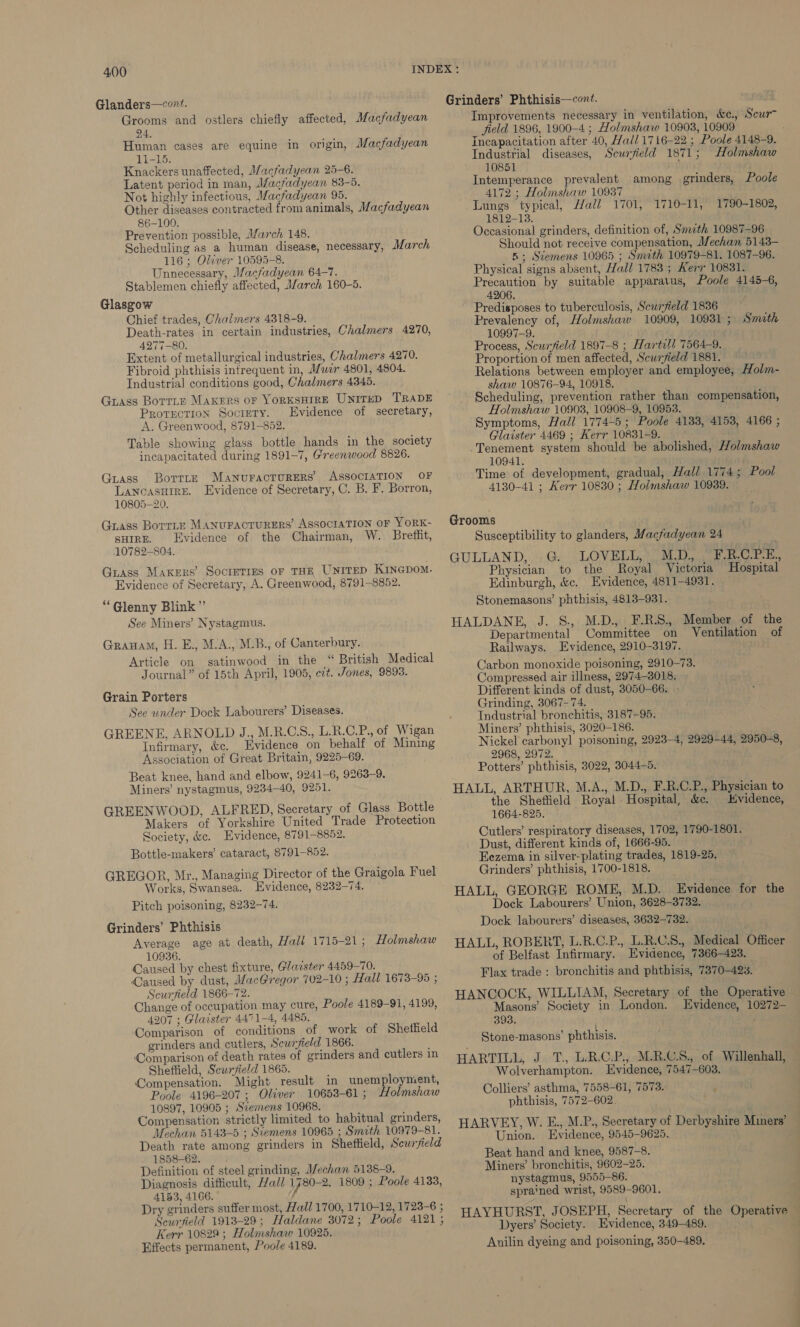 Glanders—cont?. Grooms and ostlers chiefly affected, Macfadyean 24. Human cases are equine in origin, Macfadyean LI-15. Knackers unaffected, Macfadyean 25-6. Latent period in man, Macfadyean 83-5. Not highly infectious, Macfadyean 95. Other diseases contracted from animals, Macfadyean 86-100. Prevention possible, March 148. Scheduling as a human disease, necessary, March 116 ; Oliver 10595-8. Unnecessary, Macfadyean 64-7. Stablemen chiefly affected, March 160-5. Glasgow Chief trades, Chalmers 4318-9. Death-rates in certain industries, Chalmers 4270, 4277-80. Extent of metallurgical industries, Chalmers 4270. Fibroid phthisis infrequent in, Muir 4801, 4804. Industrial conditions good, Chalmers 4345. Guass Borriz Makers or YORKSHIRE UNITED TRADE Protection Society. Evidence of secretary, A. Greenwood, 8791-852. Table showing glass bottle hands in the society incapacitated during 1891-7, Greenwood 8826. Guass Borrre MANUFACTURERS ASSOCIATION OF LANCASHIRE. Evidence of Secretary, C. B. F. Borron, 10805-20. Grass BorrLe MANUFACTURERS’ ASSOCIATION OF YORK- sure. Evidence of the Chairman, W. Breffit, .10782—804. Guass Makers’ Societies or THE UNITED Kincpom. Evidence of Secretary, A. Greenwood, 8791-8852. “G@lenny Blink’’ See Miners’ Nystagmus. Grauam, H. E., M.A., M.B., of Canterbury. Article on gsatinwood in the “ British Medical Journal” of 15th April, 1905, ect. Jones, 9893. Grain Porters See under Dock Labourers’ Diseases. GREENE, ARNOLD J., M.R.C.S., L.R.C.P., of Wigan Infirmary, &amp;c. Evidence on behalf of Mining Association of Great Britain, 9225-69. Beat knee, hand and elbow, 9241-6, 9263-9. Miners’ nystagmus, 9234-40, 9251. GREENWOOD, ALFRED, Secretary of Glass Bottle Makers of Yorkshire United Trade Protection Society, &amp;c. Evidence, 8791-8852. Bottle-makers’ cataract, 8791-852. GREGOR, Mr., Managing Director of the Graigola Fuel Works, Swansea. Evidence, 8232-74. Pitch poisoning, 8232-74. Grinders’ Phthisis Average age at death, Hall 1715-21; olmshaw 10936. Caused by chest fixture, Glacster 4459-70. Caused by dust, MacGregor 702-10 ; Hall 1673-95 ; Scurfield 1866-72. Change of occupation. may cure, Poole 4189-91, 4199, 4207 ; Glaister 4471-4, 4485. Comparison of conditions of work of Shetfield grinders and cutlers, Scurfield 1866. Comparison of death rates of grinders and cutlers in Sheffield, Scurfield 1865. Compensation. Might result in unemployment, Poole 4196-207; Oliver 10653-61; Holmshaw 10897, 10905 ; Sremens 10968. Compensation strictly limited to habitual grinders, Mechan 5143-5 ; Szemens 10965 ; Smith 10979-81. Death rate among grinders in Sheffield, Scwryield 1858-62. Definition of steel grinding, Mechan 5138-9. Diagnosis difficult, Hall Vy 80-2, 1809 ; Poole 4133, 4153, 4166. Dry grinders suffer most, Hall 1700, 1710-12, 1723-6 ; Scurfield 1913-29; Haldane 3072; Poole 4121 ; Kerr 10829 ; Holmshaw 10925. Effects permanent, Poole 4189. Grinders’ Phthisis—con?. Improvements necessary in ventilation, &amp;e., Scwr- field 1896, 1900-4 ; Holmshaw 10908, 10909 ; Incapacitation after 40, Hall 1716-22 ; Poole 4148-9. Industrial diseases, Scurfield 1871; Holmshaw 10851 ‘ Intemperance prevalent among grinders, Poole 4172 ; Holmshaw 109387 Lungs typical, Hall 1701, 1710-11, 1812-13. Occasional grinders, definition of, Smzth 10987-96 Should not receive compensation, Mechan 5143- 5; Stiemens 10965 ; Smeth 10979-81, 1087-96. Physical signs absent, Hall 1783 ; Kerr 10831. Precaution by suitable apparatus, Poole 4145-6, 4206. mee Predisposes to tuberculosis, Scurfield 1836 Prevalency of, Holmshaw 10909, 10931 ; Smith 10997-9. Process, Scurfield 1897-8 ; Hartill 7564-9. Proportion of men affected, Sewryield 1881. Relations between employer and employee, Holm- shaw 10876-94, 10918. Scheduling, prevention rather than compensation Holmshaw 10903, 10908-9, 10953. Symptoms, Hall 1774-5; Poole 4133, 4153, 4166 ; Glaister 4469 ; Kerr 10831-9. -Tenement system should be abolished, Holmshaw 10941. ae Time of development, gradual, Hall 1774; Pool 4130-41 ; Kerr 10880 ; Holmshaw 10939. 1790-1802, ? Grooms Susceptibility to glanders, Macfadyean 24 GULLAND, Ge LOW Bil a ae ee ees Physician to the Royal Victoria Hospital Edinburgh, &amp;c. Evidence, 4811-4931. Stonemasons’ phthisis, 4813-931. HALDANE, J. S., M.D., F.R.S., Member of the Departmental Committee on Ventilation of Railways. Evidence, 2910-3197. Carbon monoxide poisoning, 2910-73. Compressed air illness, 2974-3018. Different kinds of dust, 3050-66. . Grinding, 3067-74. Industrial bronchitis, 3187-95. Miners’ phthisis, 3020-186. Nickel carbonyl poisoning, 2923-4, 2929-44, 2950-8, 2968, 2972. Potters’ phthisis, 3022, 3044-5. HALL, ARTHUR, M.A., M.D., F.R.C.P., Physician to the Sheffield Royal Hospital, &amp;e. vidence, 1664-825. : Cutlers’ respiratory diseases, 1702, 1790-1801. Dust, different kinds of, 1666-95. Eezema in silver-plating trades, 1819-25. Grinders’ phthisis, 1700-1818. HALL, GEORGE ROME, M.D. Evidence for the Dock Labourers’ Union, 3628-3732. Dock labourers’ diseases, 3632-732. HALL, ROBERT, L.R.C.P., L.R.C.S., Medical Officer of Belfast Infirmary. Evidence, 7366-423. Flax trade : bronchitis and phthisis, 7370-423. HANCOCK, WILLIAM, Secretary of the Operative — Masons’ Society in London. Evidence, 10272— 393. Stone-masons’ phthisis. HARTILL, J. T., L.R.C.P., -M.RB.CS., of. Willenhall, — Wolverhampton. Evidence, 7547-603. Colliers’ asthma, 7558-61, 7573. phthisis, 7572-602. HARVEY, W. E., M.P., Secretary of Derbyshire Miners’ Union. Evidence, 9545-9625. Beat hand and knee, 9587-8. Miners’ bronchitis, 9602-25. nystagmus, 9555-86. sprained wrist, 9589-9601. HAYHURST, JOSEPH, Secretary of the Operative Dyers’ Society. Evidence, 349-489. Anilin dyeing and poisoning, 350-489,