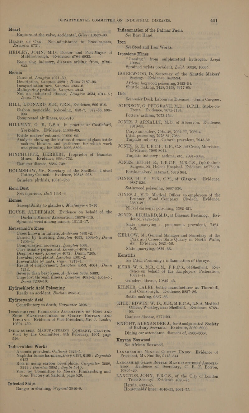 DEPARTMENTAL COMMITTEE Heart Rupture of the valve, accidental, Oliver 10628-30. HEARTS oF OAK. Ramsden 2731. HEDLEY, JOHN, M.D., Doctor and Past Mayor of Middlesbrough. Evidence, 2784-2833. Basic slag industry, diseases arising from, 2786- 833. Non-admittance to brass-casters, Hernia Cause of, Langton 4021-30. Description, Langton 4029 ; Dunn 7187-95. Incapacitation rare, Langton 4035-8. Malingering probable, Langton 4043. Not an industrial disease, Langton 4034, 4044-5 ; Dunn 7184. AILL, LEONARD, M.B., F.R.S., Evidence, 806-910. Carbon monoxide poisoning, 853-7, 877-85, 898- 903. : Compressed air illness, 806-Y10. HILLMAN, G. B., L.S.A., in practice at Castleford, Yorkshire. Evidence, 11000-69. Bottle makers’ cataract, 11000-69. Analysis showing the various diseases of glass bottle makers, blowers, and gatherers for which work was given up, for 1898-1906, 8806. HINCHLIFFE, HERBERT, Proprietor of Ganister Mines. Evidence, 8684-732. Ganister disease, 8684-732: HOLMSHAW, Mr., Secretary of the Sheffield United Cutlery Council. Evidence, 10848-958. Grinders’ phthisis, 10848-958. Horn Dust Not injurious, Hall 1691-3. Horses Susceptibility to glanders, Macfadyean 3-16. HOUSE, ALDERMAN. Evidence on behalf Durham Miners’ Association, 10078-119. Sprained wrist among miners, 10112-17. of the Housemaid’s Knee , Cases known in miners, Anderson 5861-2. Caused by kneeling, Langton 4053, 4064-5 ; Dunn 7203-4. Compensation necessary, Langton 4064. Cure usually permanent, Zangton 4070-1. Diagnosis easy, Langton 4072; Dunn, 7205. | Prevalent complaint, Langton 4061-2. Freventable by mats, Dunn 7213-4. Result of employment, Langton 4058, 4064; Dunn 7212. Severer than beat knee, Anderson 5839, 5863. Time lost through illness, Langton 4051-2, 4054-5 ; Dunn 7209-10. Hydroehloric Acid Poisoning Really an accident, Buchan 3985-6. Hydrocyanic Acid Contributory to death, Carpenter 3295. INCORPORATED FEDERATED ASSOCIATION OF BooT AND ‘SHop MANUFACTURERS OF GREAT BRITAIN AND IrELAND. Evidence of Vice-President, Mr. J. Loake, 10394-4389. : INDIA-RUBBER MANUFACTURING ComPANY, CLAYTON. Visit by the Committee, 8th February, 1907, page 526. India-rubber Works Anemia prevalent, Gulland 4924-5. Naphtha fumes harmless, bury 6197, 6199 ; Reynolds 6453 Risk in using carbon bi-sulphide, Carpenter 3228, 3241 ; Dearden 3602 ; Smith 5910. Visit by Committee to Messrs. Frankenburg and Sons’ Factory at Salford, page 526. Infected Ships Danger in cleaning, Wignall 3846-8. ON INDUSTRIAL DISEASES. 401 Inflammation of the Palmar Facia See Beat Hand. Tron See Steel and Iron Works. Ironstone Mines “ Gassing ” 10054. Sprained wrists prevalent, Lecgh 10026, 10035. ISHERWOOD, D., Secretary of the Shuttle Makers’ Society. Evidence, 3422-94, African boxwood poisoning, 3423-94. Shuttle making, 3428, 3458, 3477-85. Itch See under Dock Labourers Diseases ; Grain Cargoes. JOHNSON, G. PETGRAVE, M.D., D.P.H., Stoke-on- Trent. Evidence, 7072-7134. Potters’ asthma, 7073-134. JONES, J. ARNALLT, M.D., of Aberavon. Evidence, 7919-85. Cargo unloaders, 7924-42, 7962-77, 7982-4. Pitch poisoning, 7978-81, 7985. Tinplate industry. Catarrh prevalent, 7943-62. JONES, G. E., LR.C.P., L.B., C.S., of Cross, Morriston. Evidence, 7986-8044. Tinplate industry: asthma, ete., 7991-8044. JONES, HUGH E., L.R.C.P., M.R.C.S., Ophthalmic Surgeon, St. Helens Hospital. Evidence, 5877-904, Bottle-makers’ cataract, 5879 904. JONES, H. E., M.B., C.M., of Glasgow. 9887-930. Satinwood poisoning, 9887-930. JONES, J., M.D., Medical Officer to employees of the Brunner Mond Company, Clydach. Evidence, 3380-421. Nickel carbonyl poisoning, 3382-421. JONES, RICHARD, M.D., at Blaenau Festiniog. Evi- dence, 7424-546. Slate quarrying : 546. KELLOW, M.. General Manager and Secretary of the Park and Croesor Slate Quarry in North Wales, &amp;c. Evidence, $821-56. Slate quarrying, 9821-56. from sulphuretted hydrogen, Leigh Evidenee, pneumonia prevalent, 7424— Keratitis See Pitch Poisoning : inflammation of the eye. KERR, W.S., M.B., C.M., F.R.C.S., of Sheffield. Evi- dence on behalf of the Employers’ Federation, 1082 1-47. Grinders’ fibrosis, 10821-45, KILNER, CALEB, bottle manufacturer at Thornhill, and Conisburgh.. Evidence, 9857-86. Bottle making, 9857-86. KITE, EDWIN, W. D., M.B., M.R.C.S., L.8.A, Medical Officer, Wortley, near Sheftield. Evidence, 8768- 90. Ganister disease, 8771-90. KNIGHT, ALEXANDER J., for Amalgamated Society of Railway Servants. Evidence, 5960-6006. Dining car ‘attendants, diseases of, 5960-6008. Knysna Boxwood. See African Boxwood. LaNARKSHIRE Miners’ County Union. Evidence of President, Mr. Smillie, 9443-544. LANCASHIRE GLAss BorTLe MaNnuFacturers’ Assocta- tion. Evidence of Secretary, C. B. F. Borron, 10805-20. LANGTON, JOHN, F.R.C.S., of the City of London Truss Society. Evidence, 4020-75. Hernia, 4020-45. Housemaids’ knee, 4046-55, 4061-75.