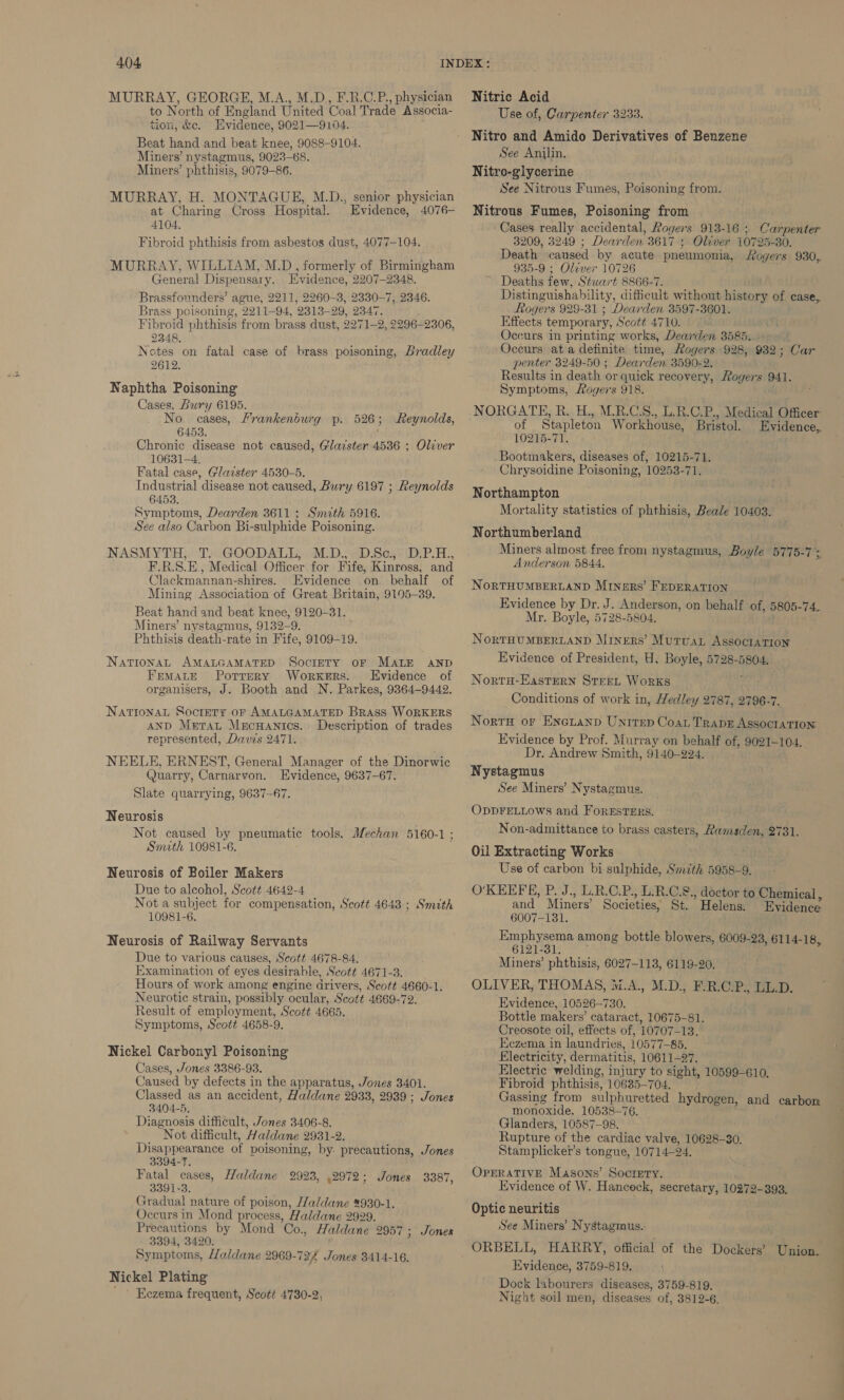 MURRAY, GEORGE, M.A., M.D., F.R.C.P., physician e Nor th of England United Coal Trade Associa- i, &amp;e. EKvidence, 9021—9104. Plas Ae and beat knee, 9088-9104. Miners’ nystagmus, 9023-68. Miners’ phthisis, 9079-86. MURRAY, H. MONTAGUE, M.D., at Charing Cross Hospital. 4104, Fibroid phthisis from asbestos dust, 4077-104. MURRAY, WILLIAM, M.D, formerly of Birmingham General Dispensary. Evidence, 2207-2348. Brassfounders’ ague, 2211, 2260-3, 2330-7, 2346. Brass poisoning, 2211-94, 2313-29, 2347. Fibroid phthisis from brass dust, 2271-2, 2296-2306, senior physician Evidence, 4076- 2348. Notes on fatal case of brass poisoning, Bradley 2612. Naphtha Poisoning Cases, Bury 6195. No cases, PYrankenburg p. 526; Reynolds, 6453. : Chronic disease not caused, Gladster 4536 ; Oliver 10631-4. Fatal case, Glazster 4530-5. Industrial disease not caused, Bury 6197 ; Reynolds 6453. Symptoms, Dearden 3611 ; Smith 5916. See also Carbon Bi-sulphide Poisoning. NASMYTH, T. GOODALL, M.D.,. D.Sc.,° \D.P.H., F.R.S.E., Medical Officer for Fife, Kinross, and Clackmannan- shires. Evidence on behalf of Mining Association of Great Britain, 9105-39. Beat hand and beat knee, 9120-31. Miners’ nystagmus, 9132-9. Phthisis death-rate in Fife, 9109-19. NATIONAL AMALGAMATED SoctetTy oF MALE AND FemaLteE Porrery Workers. Evidence of organisers, J. Booth and N. Parkes, 9364-9442. NATIONAL Socrery or AMALGAMATED BRASS WORKERS AND Merat Macuantics. Description of trades represented, Davis 2471. NEELE, ERNEST, General Manager of the Dinorwic Quarry, Carnarvon. Evidence, 9637-67. Slate quarrying, 9637--67. Neurosis Not caused by pneumatic tools, Mechan 5160-1 ; Snuth 10981-6. Neurosis of Boiler Makers Due to alcohol, Scott 4642-4 Not a subject for compensation, Scott 4643 ; 10981-6. Smith Neurosis of Railway Servants Due to various causes, Scott 4678-84. Examination ot eyes desirable, Scott 4671-3. Hours of work among engine drivers, Scott 4660-1. Neurotic strain, possibly ocular, Scott 4669-72. Result of employment, Scott 4665. Symptoms, Scott 4658-9, Nickel Carbonyl Poisoning Cases, Jones 3386-93. Caused by defects in the apparatus, Jones 3401. Classed as an accident, Haldane 2933, 2939 ; Jones 3404-5, Diagnosis difficult, Jones 3406-8. Not difficult, Haldane 2931-2. Disappearance of poisoning, by: precautions, Jones 3394-7. Fatal cases, Haldane 3391-3. xradual nature of poison, Haldane 2930-1, Occurs in Mond process, Haldane 2929. Precautions by Mond Co., Haldane 2957 3394, 3420. Symptoms, Haldane 2969-724 Jones 3414-16. Nickel Plating ' * Eezema frequent, Scott 4730-2, 2923, .2972; Jones 3387, 3 Jones Nitric Acid Use of, Carpenter 3233. Nitro and Amido Derivatives of Benzene See Anilin. Nitro-glycerine See Nitrous Fumes, Poisoning from. Nitrous Fumes, Poisoning from Cases really accidental, Rogers 913-16 ; Carpenter 3209, 3249 ; Dearden 3617 ; Oliver 10725-30. Death ‘caused by acute pneumonia, Rogers 930, 935-9 ; Oliver 10726 Deaths few, Stuart 8866-7. Distinguishability, difficult without Nise of case, Rogers 929-31 ; Dearden 3597-3601. Effects temporary, Scott 4710, Occurs in printing works, Dearden 3585. — Occurs at a definite time, Rogers 928, 932; Car penter 3249-50 ; Dea den 3590-2. Results in death or quick recovery, Rogers 941. Symptoms, Rogers 918. NORGATE, R... .,, M.R.C.S., L.R.C.P., of Stapleton Workhouse, 10215-71. Bootmakers, diseases of, 10215-71. Chrysoidine Poisoning, 10253-71. Medical Officer: Bristol. Evidence,, Northampton Mortality statistics of phthisis, Beale 10403. Northumberland Miners almost free from nystagmus, Boyle 5775- tbs Anderson 5844. NoRTHUMBERLAND MINeRs’ FEDERATION Evidence by Dr. J. Anderson, on behalf of, 5805-74. Mr. Boyle, 5728-5804. NorRTHUMBERLAND Miners’ Mutuan Associa Trion Evidence of President, H. Boyle, 5728-5804, Nortu-EasteErRN STEEL WoRKS Conditions of work in, Hedley 2787, 2796-7. Nortu or ENGLanp UNITED Coat TRADE ASSOCIATION Evidence by Prof. Murray on behalf of, 9021-104. Dr. Andrew Smith, 9140-224, Nystagmus See Miners’ Nystagmus. ODDFELLOWS and ForeEsTErs. Non-admittance to brass casters, Ramsden, 2731. Oil Extracting Works Use of carbon bi-sulphide, Smith 5958- 9. O'KEEFE, P. J., L.R.C.P., L.R.C.8., doctor to Chemical, and Miners’ Societies, St. Helens. Evidence 6007-181. Emphysema among bottle blowers, 6009-23, 6114- 18, 6121-31, Miners’ phthisis, 6027-113, 6119-20. OLIVER, THOMAS, 07.A., M.D.; F-R.C2P., LL.D. Evidence, 10526-730. Bottle makers’ cataract, 10675-81. Creosote oil, effects of, 10707- 13. Eczema in laundries, 10577- 85. Electricity, dermatitis, 10611-27. Electric welding, injury to sight, 10599-610, Fibroid phthisis, 10635-704. Gassing from sulphuretted hydrogen, and carbon monoxide, 10538-76. Glanders, 10587-98. Rupture of the cardiac valve, 10628-30. Stamplicker’s tongue, 10714— 24, OPERATIVE Masons’ Socrery. Evidence of W. Hanceck, secretary, 10272-3983. Optic neuritis See Miners’ Nystagmus. ORBELL, HARRY, official of the Dockers’ Union. Evidence, 3759-819. Dock labourers diseases, 3759-819. Night soil men, diseases of, 3812-6.