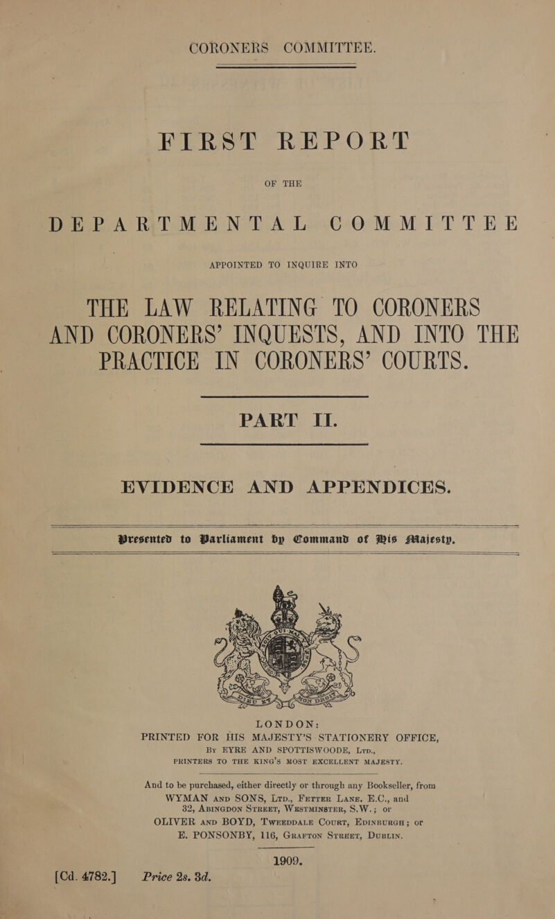 CORONERS COMMITTEE. FIRST REPORT OF THE DEPARTMENTAL: COMMITTEE APPOINTED TO INQUIRE INTO THE LAW RELATING TO CORONERS ANT CORONERS’ INQUESTS, AND INTO THE PRACTICE IN CORONERS’ COURTS. PART IL. EVIDENCE AND APPENDICES.  Presented to Parliament by Command of His Majesty,         And to be purchased, either directly or through any Bookseller, from WYMAN anv SONS, Lrp., Ferrer Lane. sae and 32, ABINGDON STREET, WESTMINSTER, S.W.; OLIVER ann BOYD, Twerppa.e Court, Aenean or E. PONSONBY, 116, Grarron Srreet, Dustin.  1909. [Cd. 4782.] Price 2s. 3d.