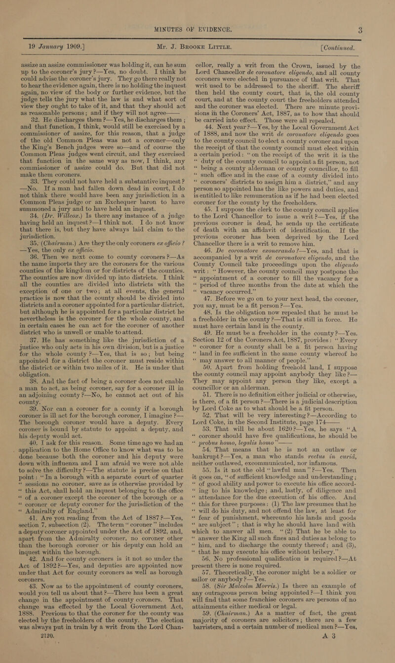 5) 19 January 1909.] assize an assize commissioner was holding it, can he sum up to the coroner’s jury ?—Yes, no doubt. I think he could advise the coroner’s jury. They go there really not to hear the evidence again, there is no holding the inquest again, no view of the body or further evidence, but the judge tells the jury what the law is and what sort of view they ought to take of it, and that they should act as reasonable persons; and if they will not agree 32. He discharges them ?—Yes, he discharges them ; and that function, I think, would still be exercised by a commissioner of assize, for this reason, that a judge of the old Common Pleas was not a coroner—only the King’s Bench judges were so—and of course the  that function in the same way as now, I think, any commissioner of assize could do. But that did not make them coroners. 33. They could not have held a substantive inquest ? —No. Ifaman had fallen down dead in court, I do not think there would have been any jurisdiction in a Common Pleas judge or an Exchequer baron to have summoned a jury and to have held an inquest. 34, (Dr. Willcox.) Is there any instance of a judge having held an inquest ?—I think not. Ido not know that there is, but they have always laid claim to the jurisdiction. 35. (Chairman.) Are they the only coroners ex officio ? —Yes, the only ex officio. 36. Then we next come to county coroners ?-—As the name imports they are the coroners for the various counties of the kingdom or for districts of the counties. The counties are now divided up into districts. I think all the counties are divided into districts with the exception of one or two; at all events, the general practice is now that the county should be divided into districts and a coroner appointed for a particular district, but although he is appointed for a particular district he nevertheless is the coroner for the whole county, and in certain cases he can act for the coroner of another district who is unwell or unable to attend. 37. He has something like the jurisdiction of a justice who only acts in his own division, but is a justice for the whole county ?—Yes, that is so; but being appointed for a district the coroner must reside within the district or within two miles of it. He is under that obligation. 38. And the fact of being a coroner does not enable aman to act, as being coroner, say for a coroner ill in an adjoining county P—No, he cannot act out of his county. 39. Nor can a coroner for a county if a borough coroner is ill act for the borough coroner, I imagine ?— The borough coroner would have a deputy. Every coroner is bound by statute to appoint a deputy, and his deputy would act. 40. IT ask for this reason. Some time ago we hadan . application to the Home Office to know what was to be done because both the coroner and his deputy were down with influenza and I am afraid we weve not able to solve the difficulty P—The statute is precise on that point: “In a borough with a separate court of quarter *‘ sessions no coroner, save as is otherwise provided by « this Act, shall hold an inquest belonging to the office * of a coroner except the coroner of the borough or a ** coroner or deputy coroner for the jurisdiction of the « Admiralty of England.” 41. Are you reading from the Act of 1887 ?—Yes, section 7, subsection (2). The term “ coroner” includes a deputy coroner appointed under the Act of 1892, and, apart from the Admiralty coroner, no coroner other than the borough coroner or his deputy can hold an inquest within the borough. 42. And for county coroners is it not so under the Act of 1892?—Yes, and deputies are appointed now under that Act for county coroners as well as borough coroners. 43. Now as to the appointment of county coroners, would you tell us about that &gt;—There has been a great change in the appointment of county coroners. That change was effected by the Local Government Act, 1888. Previous to that the coroner for the county was elected by the freeholders of the county. The election was always put in train by a writ from the Lord Chan- 2120. [ Continued.  cellor, really a writ from the Crown, issued by the Lord Chancellor de coronatore eligendo, and all county coroners were elected in pursuance of that writ, That writ used to be addressed to the sheriff. The sheriff then held the county court, that is, the old county court, and at the county court the freeholders attended and the coroner was elected. There are minute provi- sions in the Coroners’ Act, 1887, as to how that should be carried into effect. Those were all repealed. 44, Next year ?—Yes, by the Local Government Act of 1888, and now the writ de coronatore eligendo goes to the county council to elect a county coroner and upon the receipt of that the county council must elect within a certain period: “on the receipt of the writ it is the “ duty of the county council to appoint a fit person, not “ being a county alderman or county councillor, to fill “ such office and in the case of a county divided into “ coroners’ districts to assign him a district,” and any person so appointed has the like powers and duties, and is entitled to like remuneration as if he had been elected. coroner for the county by the freeholders. 45. I suppose the clerk to the county council applies to the Lord Chancellor to issue a writ P—Yes, if the previous coroner is dead, he sends up the certificate of death with an affidavit of identification. If the previous coroner has been deprived by the Lord Chancellor there is a writ to remove him. 46. De coronatore exonerando ?—Yes, and that is accompanied by a writ de coronatore eligendo, and the County Council take proceedings upon the eligendo writ : ‘“‘ However, the county council may postpone the “appointment of a coroner to fill the vacancy for a * period of three months from the date at which the * vacancy occurred.” 47. Before we go on to your next head, the coroner, you say, must be a fit person P—Yes. 48. Is the obligation now repealed that he must be a freeholder in the county ?—That is still in force. He must have certain land in the county. 49, He must be a freeholder in the county ?—Yes, Section 12 of the Coroners Act, 1887, provides: ‘‘ Every * coroner for a county shall be a fit person having ‘“« land in fee sufficient in the same county whereof he ** may answer to all manner of people.” 50. Apart from holding freehold land, I suppose the county council may appoint anybody they like P— They may appoint any person they like, except a councillor or an alderman. 51. There is no definition either judicial or otherwise, is there, of a fit person ?—There is a judicial description by Lord Coke as to what should be a fit person. 52. That will be very interesting ?—According to Lord Coke, in the Second Institute, page 174 53. That will be about 1620?—Yes, he says “A “ coroner should have five qualifications, he should be “© probus homo, legalis homo ’’—— 54. That means that he is not an outlaw or bankrupt &gt;—Yes, a man who stands rectus in curid, neither outlawed, excommunicated, nor infamous. 55. Is it not the old “lawful man” ?—Yes. Then it goes on, “of sufficient knowledge and understanding ; « of good ability and power to execute his office accord- ing to his knowledge; and, lastly, of diligence and attendance for the due execution of his office. And this for three purposes: (1) The law presumes that he will do his duty, and not offend the law, at least for fear of punishment, whereunto his lands and goods are subject’; that is why he should have land with which to answer all men. ‘(2) That he be able to * answer the King all such fines and duties as belong to ‘ him, and to discharge the county thereof; and (3), *« that he may execute his office without bribery.” 56. No professional qualification is required P—At present there is none required. 57. Theoretically, the coroner might be a soldier or sailor or anybody ?—Yes. 58. (Sir Malcolm Morris.) Is there an example of any outrageous person being appointed ?—I think you will find that some franchise coroners are persons of no attainments either medical or legal. 59. (Chairman.) As a matter of fact, the great majority of coroners are solicitors; there are a few barristers, and a certain number of medical men P—Yes, A 3  6 ” 6 _ 6 nn 6 s nn » € n