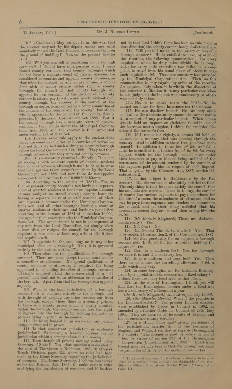  102. (Chatrman.) May we put it in this way, that the coroner may act by his deputy unless and until somebody moves the Lord Chancellor to remove him on the ground of inability P—Yes, on the pretext that he is ill. 103. Will you now tell us something about borough coroners ?—I should have said, perhaps, when I men- tioned county coroners, that county boroughs which do not have a separate court of quarter sessions are considered as countiesand appoimt county coroners, so that when the district of any county coroner is coinci- dent with or wholly situate within such a county borough, the council of that county borough will appoint its own coroner. If the district of a county coroner is situate partly within and partly without such county borough, the coroner, if the council of the borough so desire, is appointed by a joint committee of the councils of the county and the borough, but other- wise is appointed by the council of the county, that is provided by the Local Government Act, 1888. But if the county borough has a separate court of quarter sessions, it then comes under the Municipal Corpora- tions Act, 1882, and the coroner is then appointed under section 171 of that Act. 104. Did the same rule apply to the ancient cities which are counties of cities and counties of towns ?— I do not think we had such a thing as a county borough before the Local Government Act,1888. They had their borough coroners, but they were not county coroners. 105. Itis a statutory creation &gt;—Purely.- It is not all boroughs with separate courts of quarter sessions that appoint coroners, although it used to be so, because that privilege was taken away from them by the Local Government Act, 1888, and now those do not appoint a coroner that have less than 10,000 inhabitants. 106. According to the census of 1881 ?—Yes, so that at present county boroughs not having a separate court of quarter sessions of their own appoint a county coroner (subject as stated above); county boroughs having a separate court of quarter sessions of their own appoint a coroner under the Municipal Corpora- tions Act; and all other boroughs having a court of quarter sessions of their own, and having a population according to the Census of 1881 of more than 10,000, also appoint their coroners under the Municipal Corpora- tions Act. The appointment is not in consequence of any writ from the Lord Chancellor, but simply when a man dies or resigns the council for the borough appoints a new man without any writ at all; it does not require a writ. 107. It appoints in the same way as to any other municipal office on a vacancy ?—Yes; it is governed entirely by the statute, section 171. 108. Then what are the qualifications for borough coroner ?—There are none, except that he must not be a councillor or alderman. No special qualification of estate, residence or otherwise, is required for being appointed to or holding the office of borough coroner ; all that is required isthat the coroner shall be a “ fit person,” and shall not be an alderman or councillor of anybody. 109. What is the local jurisdiction of a borough coroner ?—It is confined entirely to the borough, and with the right of keeping any other coroner out from the borough, except where there is a county prison. If there is a county prison which is locally situated within the borough, the county coroner has the right of ingress into the borough for holding inquests on persons dying in prison in the county. 110. Or being hanged in prison ?’—On any person dying or executed in prison. 111. Is that concurrent jurisdiction or exclusive jurisdiction ?—Exclusive; a borough coroner has no jurisdiction within a county prison in the borough. 112. Even though all prisons now are vested in the Secretary of State —Yes; that question was decided in the case of The Queen v. Robinson, 1887, 19 Queen’s Bench Division, page, 322, where no rules had been made by the Home Secretary regarding the jurisdiction of coroners. The Home Secretary, I believe, has powér under the Prisons Act, 1865, to make certain rules modifying the jurisdiction of coroners, and if he does not do that (and I think there has been no rule made in that direction) the county coroner has jurisdiction there. 113. Will you tell us as to the salary or fees of a borough coroner ’—He is entitled to have, by order of the recorder, the following remuneration: For every inquisition which he duly takes within the borough, 20s.; for every mile exceeding two miles he is com- pelled to travel from his usual place of abode to take such inquisition, 9d. Those are statutory fees provided by the Municipal Corporations Act. Then, as this remuneration is only payable by order of the recorder for inquests duly taken, it is within the discretion of the recorder to disallow it in any particular case when in his Judgment the inquest was unnecessary or other- wise not duly taken. 114. He, so to speak, taxes the bill?—No, he cannot tax down the fees; he cannot tax the amount. 115. He can disallow items?’—He can only allow or disallow the whole statutory amount, he cannot reduce it, in respect of any particular inquest. When a man tried to hold an inquest on skeletons found in one of the burrows near Abingdon, I think the recorder dis- allowed the coroner’s fees. 116. If I remember rightly, a coroner did hold an inquest on a mummy that was passing through the country—And in addition to these fees you have men- tioned P—In addition to these fees of 20s. and 9d. a mile, he is entitled to a further fee of 6s. 8d. for every inquest, which fee the borough council must order their treasurer to pay to him on being satisfied of the - correctness of the account rendered by the coroner of the expenses paid by him in respect of such inquest. That is given by the Coroners Act, 1887, section 27, subsection 2. 117. Is that subject to disallowance by the Re- corder &gt;—No, the coroner is absolutely entitled to that. The only thing is that he must satisfy the council that his accounts are correct. That is to say, the coroner of course has various expenses to pay; sometimes for the hire of a room, the attendance of witnesses, and so on; he pays these expenses and renders his account to the council, and on their being satisfied that his account is correct they are bound then to pay him the 6s. 8d. 118. (Str Horatio Shephard.) ments really P—Yes. 119. Not fees &gt;—No. 120. (Chatrman.) The 6s. 8d. is afee?—Yes. That is by section 27, subsection 2, of the Coroners’ Act, 1887. 121. So that practically for an inquest a borough coroner gets IJ. 6s. 8d. for his trouble in holding the inquest ?—Yes. 122. That is a uniform fee?—Yes, for borough coroners it is, and it is statutory too. 123. It is a uniform statutory fee?—Yes. Then there is, of course, the travelling allowance of 9d. a mile, which may vary. 124. In some boroughs, as, for instance, Birming- ham, by a special Act the coroner has a fixed salary &gt;— I think there are many local Acts to that effect. 125. In the case of Birmingham I think you will find that the Birmingham coroner under a local Act has a fixed salary of a thousand a year. (Sir Horatio Shephard.) And Liverpool city 1,4001. 126. (Sir Malcolm Morris.) What is the practice in the London districts ?—The present London districts were established by Order in Council in 1892, as amended by a further Order in Council of 28th May 1894. They are districts of the county of London, and the coroners are county coroners. 127. In a Home Office List* giving particulars of the jurisdictions, salaries, &amp;c., of the coroners of England and Wales, I see that as regards Birmingham it is stated: “ The coroner is paid by salary in lieu of “ fees by virtue of section 291 of the Birmingham ** Corporation (Consolidation) Act, 1883.” Apart from special Acts, we may take it that the borough coroners are paid a fee of 11. 6s. 8d. for each inquest ?—Yes. Those are disburse-  * This List of Coroners’ Jurislictions is shortly to be pub- lished in a revisel form, and will be obtainable of the Sale Office for Official Publications, Messrs. Wyman &amp; Sons, Fetter Lane, E.C. ;