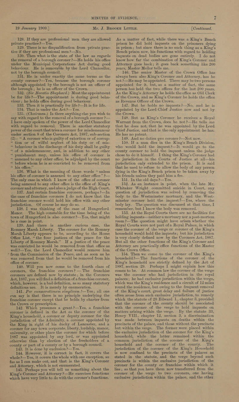 19 January 1909.]} [ Continued.   128. If they are professional men they are allowed private practice P—Yes. f 129. There is no disqualification from private prac- tice if they are professional men ?—No. 130. Then what is the state of the law as regards the removal of a borough coroner ?—He holds his office under the Municipal Corporations Act during good behaviour. He is removable by the Lord Chancellor, not by the borough council. 131. He is under exactly the same terms as the county coroner ’—Yes, because the borough coroner although appointed by the borough is not an officer of the borough ; he is an officer of the Crown. 132. (Str Horatio Shephard.) Must the appointment be for life?—The appointment is during good beha- viour ; he holds office during good behaviour. 133. Then it is practically for life &gt;—It is for life. 134. That is under the Act ?—Yes. 135. (Chairman.) Is there anything else you wish to say with regard to the removal of a borough coroner ?— 1 have only spoken of the power of the Lord Chancellor with regard to removal. There is another statutory power ot the court that tries a coroner for misdemeanour under section 8 of the Coroners Act, 1887, sub-section (2): “ A coroner whois guilty of extortion or of corrup- *“ tion or of wilful neglect of his duty or of mis- . ” behaviour in the discharge of his duty shall be guilty * of a misdemeanour, and, in addition to any other “ punishment may, unless his office of coroner is « annexed to any other office, be adjudged by the court before whom he is so convicted to be removed from “ his office.” 136. What is the meaning of those words “ unless his office of coroner is annexed to any other office’ P— The only case in which I know of the office of coroner being annexed to any other office is the office of King’s coroner and attorney, and also a judge of the High Court. 137. And certain franchise coroners, perhaps ?—In the case of franchise coroners I do not know that the franchise coroner would hold his office with any other jurisdiction. Of course he may do so. 138. I was thinking of the case of Hungerford Manor. The high constable for the time being of the town of Hungerford is also coroner ?—Yes, that might be a case in point. 139. And there is another curious case, the Romney Marsh Liberty. The coroner for the Romney Marsh Liberty appears to be, according to the Home Office List, “the four justices of the peace for the Liberty of Romney Marsh.” If a justice of the peace was convicted he would be removed from that office as well ?—Yes, the Lord Chancellor would remove him from.the Commission of the Peace, and as soon as he was removed from that he would be removed from his office of coroner. 140. Will you now come to the fourth class of coroners, the franchise coroners? — The franchise coroners are defined now by statute; in the Coroners Act, 1887, you will find a definition of a franchise coroner, which, however, is a bad definition, as so many statutory definitions are. It is merely by enumeration. 141. Per enumerationem simplicem ?—Yes; all one can say is that there is no principle underlying the franchise coroner except that he holds by charter from the Crown or prescription. 142. Which presumes a grant ?—Yes, a franchise coroner is defined in the Act as the coroner of the King’s household, a coroner or deputy coroner for the _ jurisdiction of the Admiralty, a coroner appointed by the King in right of his duchy of Lancaster, and a coroner for any town corporate, liberty, lordship, manor, university, or other place the coroner for which before 1887 was appointed by any lord, or was appointed otherwise than by election of the freeholders of a county or part of a county or by a borough council. 143. It is done by exclusion P—Yes. 144. However, it is correct in fact, it covers the whole ?—Yes, it covers the whole with one exception, so fas as 1 can make out, and that is the King’s Coroner and Attorney, which is not enumerated. 145. Perhaps you will tell us something about the King’s Coroner and Attorney ?—He exercises functions which have very little to do with the coroner's functions, . . ” As a matter of fact, while there was a King’s Bench prison he did hold inquests on the prisoners dying in prison; but since there is no such thing as a King’s Bench prison now, his functions with regard to holding inquests on dead bodies are gone entirely. I do not know how far the combination of King’s Coroner and Attorney goes back; it goes back something like 200 years, Master Mellor tells me. 146. The senior Master of the Crown Office has always been also King’s Coroner and Attorney, has he not ’—He may be appointed. There may be two persons appointed for it, but, as a matter of fact, the same person has held the two offices for the last 200 years. As the King’s Attorney he holds the office as Old Clerk of the Crown, and as King’s Coroner he holds the office as Revenue Officer of the Crown. 147. But he holds no inquests ?—No, and he is appointed by the Lord Chief Justice now and not by the Crown. 148. But as King’s Coroner he receives a Royal Warrant from the Crown, does he not ?—He tells me that he does not, that he was appointed by the Lord Chief Justice, and that is the only appointment he has. He has no patent. 149. And no duties qua coroner ?—Not now. 150. If a man dies in the King’s Bench Division, who would hold the inquest?—It would go to the county coroner to hold the inquest unless the judge chose to do it himself. I thing the King’s Coroner had no jurisdiction in the Courts of Justice at all—his jurisdiction only extended to the prison. It is said that he used to refuse to allow the body of any person dying in the King’s Bench prison to be taken away by his friends unless they paid him a fee. 151. In the old days ?—Yes. 152. As an instance in point, when the late Mr. Whitaker Wright committed suicide in Court, any question of jurisdiction was solved by removing the body to the Westminster mortuary, and the West- minster coroner held the inquest?’—Yes, where the body lay. The question was discussed at that time, I remember, but I know the body was removed. 153. At the Royal Courts there are no facilities for holding inquests—neither a mortuary nor a post-mortem room ?—The question might have arisen whether the Royal Courts were not part ofa Royal Palace, in which case the coroner of the verge or coroner of the King’s household would hold the inquests; but his jurisdiction is very closely defined now by the Coroners Act, 1887. But all the other functions of the King’s Coroner and Attorney are practically office functions of the Master of the Crown Office. 154. Then we come to the coroner of the King’s household ?— The functions of the coroner of the King’s household are strictly defined by the Act of 1887, section 29. Perhaps I might explain how this comes to be. At common law the coroner of the verge was the coroner who had jurisdiction in the royal palaces ; he had exclusive jurisdiction within the verge, which was the King’s residence and a circuit of 12 miles round the residence, but owing to the frequent removal] of the King’s court, great delay and failure of justice often arose from such exclusive jurisdiction, to remedy which the statute of 28 Edward I., chapter 3, provided that the coroner of the county should be associated with the coroner of the verge to hold inquests on matters arising within the verge. By the statute 33, Henry VIII., chapter 12, section 3, a discrimination was made between inquests on deaths within the precincts of the palace, and those without the precincts but within the verge. The former were placed within the exclusive jurisdiction of the coroner for the King’s household, while the latter remained within the common jurisdiction of the coroner of the King’s household and the coroner of the county. The jurisdiction of the coroner of the King’s Household is now confined to the precincts of the palaces as stated in the statute, and the verge beyond such precincts is within the exclusive jurisdiction of the coroner for the county or franchise within which it lies ; so that you have them now transferred from the coroner of the verge to two coroners, one having exclusive jurisdiction within the palace, and the other