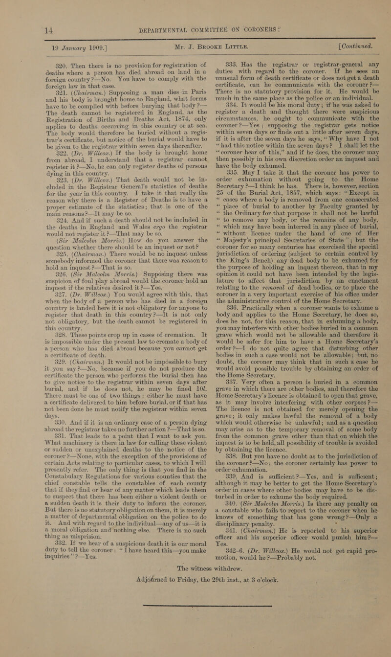 19 January 1909.) [ Continued.  320. Then there is no provision for registration of deaths where a person has died abroad on land in a foreign country ?—-No. You have to comply with the foreign law in that case. ‘ 321. (Chairman.) Supposing a man dies in Paris and his body is brought home to England, what forms have to be complied with before burying that body P— The death cannot be registered in Hngland, as the Registration of Births and Deaths Act, 1874, only applies to deaths occurring in this country or at sea. The body would therefore be buried without a regis- trar’s certificate, but notice of the burial would have to be given to the registrar within seven days thereafter. 322. (Dr, Willcox.) If the body is brought home from abroad, I understand that a registrar cannot register it 2—No, he can only register deaths of persons dying in this country. : 323. (Dr. Willcox.) That death would not be in- cluded in the Registrar General’s statistics of deaths for the year in this country. I take it that really the reason why there is a Register of Deaths is to have a proper estimate of the statistics; that is one of the main reasons ?—It may be so. 324. And if such a death should not be included in the deaths in England and Wales ergo the registrar would not register it &gt;—That may be so. (Sir Malcolm Morris.) How do you answer the question whether there should be an inquest or not ? 325. (Chairman.) There would be no inquest unless somebody informed the coroner that there was reason to hold an inquest ?—That is so. 326. (Sir Malcolm Morris.) Supposing there was suspicion of foul play abroad would the coroner hold an inquest if the relatives desired it P—Yes. 327. (Dr. Willcox.) You would agree with this, that when the body of a person who has died in a foreign country is landed here it is not obligatory for anyone to register that death in this country ?—It is not only not obligatory, but the death cannot be registered in this country. 328. These points crop up in cases of cremation. It is impossible under the present law to cremate a body of a person who has died abroad because you cannot get a certificate of death. 329. (Chairman.) It would not be impossible to bury it you say ?—No, because if you do not produce the certificate the person who performs the burial then has to give notice to the registrar within seven days after burial, and if he does not, he may be fined 101. There must be one of two things: either he must have a certificate delivered to him before burial, or if that has not been done he must notify the registrar within seven days. 330. And if it is an ordinary case of a person dying abroad the registrar takes no further action &gt;—That is so. 331. That leads to a pomt that I want to ask you. What machinery is there in law for calling these violent or sudden or unexplained deaths to the notice of the coroner ?—None, with the exception of the provisions of certain Acts relating to particular cases, to which I will presently refer. The only thing is that you find in the Constabulary Regulations for various counties that the chief constable tells the constables of each county that if they find or hear of any matter which leads them to suspect that there has been either a violent death or a sudden death it is their duty to inform the coroner. But there is no statutory obligation on them, it is merely a matter of departmental obligation on the police to do it. And with regard to the individual—any of us—it is a moral obligation and nothing else. There is no such thing as misprision. 332. If we hear of a suspicious death it is our moral duty to tell the coroner: “ Ihave heard this—you make inquiries ’’ P—Yes.  333. Has the registrar or registrar-general any duties with regard to the coroner. If he sees an unusual form of death certificate or does not get a death certificate, can he communicate with the coroner P— There is no statutory provision for it. He would be much in the same place as the police or an individual. 334. It would be his moral duty ; if he was asked to register a death and thought there were suspicious circumstances, he ought to communicate with the coroner P—Yes ; supposing the registrar gets notice within seven days or finds out a little after seven days, if it is after the seven days he says, “‘ Why have I not “had this notice within the seven days? I shall let the ‘‘coroner hear of this,” and if he does, the coroner may then possibly in his own discretion order an inquest and have the body exhumed. 335. May I take it that the coroner has power to order exhumation without going to the Home Secretary P—I think he has. There is, however, section 25 of the Burial Act,. 1857, which says: ‘“ Except in “ eases where a body is removed from one consecrated “place of burial to another by Faculty granted by ‘“‘ the Ordinary for that purpose it shall not be lawful “to remove any body, or the remains of any body, * which may have been interred in any place of burial, without licence under the hand of one of Her Majesty’s principal Secretaries of State’; but the coroner for so many centuries has exercised the special jurisdiction of ordering (subject to certain control by the King’s Bench) any dead body to be exhumed for the purpose of holding an inquest thereon, that in my opinion it could not have been intended by the legis- lature to affect that jurisdiction by an enactment relating to the removal of dead bodies, or to place the coroner in a very important exercise of his office under the administrative control of the Home Secretary. 336. Practically when a coroner wants to exhume a body and applies to the Home Secretary, he does so, does he not, for this reason, that in exhuming a body, you may interfere with other bodies buried in a common grave which would not be allowable and therefore it would be safer for him to have a Home Secretary’s order ?—I do not quite agree that disturbing other bodies in such a case would not be allowable; but, no doubt, the coroner may think that in such a ease he would avoid possible trouble by obtaining an order of the Home Secretary. 337. Very often a person is buried in a common grave in which there are other bodies, and therefore the Home Secretary’s licence is obtained to open that grave, as it may involve interfering with other corpses P— The licence is not obtamed for merely opening the grave; it only makes lawful the removal of a body which would otherwise be unlawful; and as a question may arise as to the temporary removal of some body from the common grave other than that on which the inquest is to be held, all possibility of trouble is avoided by obtaining the licence. 338. But you have no doubt as to the jurisdiction of the coroner ?—No; the coroner certainly has power to order exhumation. 339. And is sufficient ?—Yes, and is sufficient; although it may be better to get the Home Secretary’s order in cases where other bodies may have to be dis- turbed in order to exhume the body required. 340. (Sir Malcolm Morris.) Is there any penalty on a constable who fails to report to the coroner when he knows of something that has gone wrong ?—Only a disciplinary penalty. : 341. (Chacrman.) He is reported to his superior officer and his superior officer would punish him ?— Yes. 342-6. (Dr. Willcox.) He would not get rapid pro- motion, would he P—Probably not. a n 6  ‘6 5 