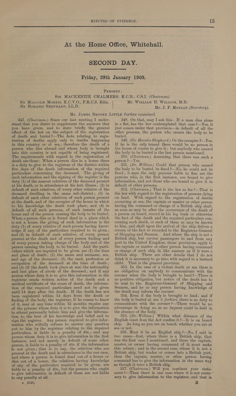    Sir Matcotm Morris, K.C.V.O., F.R.O.S. Edin. Sir Horatio SHEPHARD, LL.D. Mr. WintLtiaAm H. Wiiicox, M.D. Mr. J. F. Moyuan (Secretary). 347. (Chairman.) Since our last meeting I under- stand that you desire to supplement the answers that you have given, and to state briefly the general effect of the law on the subject of the registration of death and burial?—The Acts relating to regis- tration of deaths apply only to deaths happening in this country or at sea; therefore the death of a person who dies abroad and whose body is brought into this country is not capable of being registered. The requirements with regard to the registration of death are these: When a person dies in a house there is a duty to give to the registrar of the district within five days of the death information of the required particulars concerning the deceased. The giving of such information and the signing of the register is the duty (1) of the nearest relatives of the deceased present at his death, or in attendance at his last illness; (2) in default of such relatives, of every other relative of the deceased dwelling in the same sub-district; (8) in default of such other relatives, of each person present at the death, and of the occupier of the house in which to his knowledge the death took place; and (4) in default of all such persons, of each inmate of the house and of the person causing the body tio be buried. When a person dies or is found dead in a place which is not a house, the giving of such information is the duty (1) of every relative of such person having know- ledge, if any, of the particulars required to be given ; and (2) in default of such relative, of every person present at the death and of every person finding and of every person taking charge of the body and of the person causing the body to be buried. And the parti- culars which are required to be given are (1) the time and place of death; (2) the name and surname, sex, and age of the deceased; (3) the rank, profession or occupation of the deceased at the time of death; and (4) (if the death took place at sea) the nationality and last place of abode of the deceased; and if any person whose duty it is to give this information to the registrar sends written notice of the death and a medical certificate of the cause of death, the informa- tion of the required particulars need not be given until 14 days after the death. If the death has not been registered within 14 days from the death or finding of the body, the registrar, if he comes to. know of it, may at any time within 12 months require any of the persons whose duty it is to give the information to attend personally before him and give the informa- tion to the best of his knowledge and belief and to sign the register. Any person required to give infor- mation who wilfully refuses to answer any question - put to him by the registrar relating to the required particulars, is liable to a penalty of 40s.; and any person whose duty it is to give information in the first instance, and not merely in default of some other person, is liable to a penalty of 40s. if the information is not given; that is to say, the relatives who are present at the death and in attendance in the one case, and where a person is found dead out of a house or dies out of a house, the relatives having knowledge of any of the particulars required to be given, are liable to a penalty of 40s., but the persons who ought to give information in default of them are not liable to any penalty at all. e 2120, 348. On that, may I ask this: If a man dies alone in a flat, has the law contemplated that case ?—Yes, it just comes under that provision—in default of all the other persons, the person who causes the body to be buried. 349. (Str Horatio Shephard.) Or the occupier &gt;—Yes. If he is the only tenant there would be no person in the house of course to give it; but anybody who caused the body to be buried is the last person mentioned. 350. (Chairman.) Assuming that there was such a person ’—Yes. 301. (Dr. Willcox.) Could that person who caused the body to be buried be fined P—No, he could not be fined ; it says the only persons liable to fine are the persons who, in the first instance, are bound to give information, and not those who are bound to give it in default of other persons. 352. (Chatrman.) That is the law so far ?—That is the law with regard to the registration of persons dying on land. With regard to the registration of deaths occurring at sea, the captain or master or other person having the command or charge of a British ship shall, as soon as may be after the occurrence of the death of a person on board, record in his log book or otherwise the fact of the death and the required particulars con- cerning such death, or such of them as may be known to him, and shall upon the arrival of the ship deliver a return of the fact so recorded to the Registrar-General of Shipping and Seamen. And where the ship is not a British ship, but carries passengers to and from any port in the United Kingdom, those provisions apply to the captain or master or other person having command or charge of such ship in like manner as if it were a British ship. There are other details that I do not think it is necessary to go into, with regard to a bastard child. That is the general provision. 303. In the case of a violent death at sea there is no obligation on anybody to communicate with the coroner when the body is brought to land ?—There is no positive obligation, but notice of the death has to be sent to the Registrar-General of Shipping and Seamen, and he or any person having knowledge of the death may inform the coroner. 354, Even if the body is brought to land; and if the body is buried at sea a fortiorz, there is no duty to communicate with the coroner ?—There would be no advantage in doing so, as no inquest could be held in the absence of the body. 305. (Dr. Willeow.) Within what distance of the English coast does the Act confine it ?—It is on board ship. As long as you are on board, whether you are at sea or not. 306. Must it be an English ship ?—No,I said in two cases—first, where there is a British ship, that was the first case I mentioned, and there the captain, master, or owner having command of it, must make this return; and in the second case, where it is not a British ship, but trades or comes into a British port, then the captain, master, or other person having command has to give the information in the same way as though it were a British ship. 307. (Chatirman.) Will you continue your state- ment ?—Then there is one case where it is not neces- ~ sary to give information to the registrar, and that is B