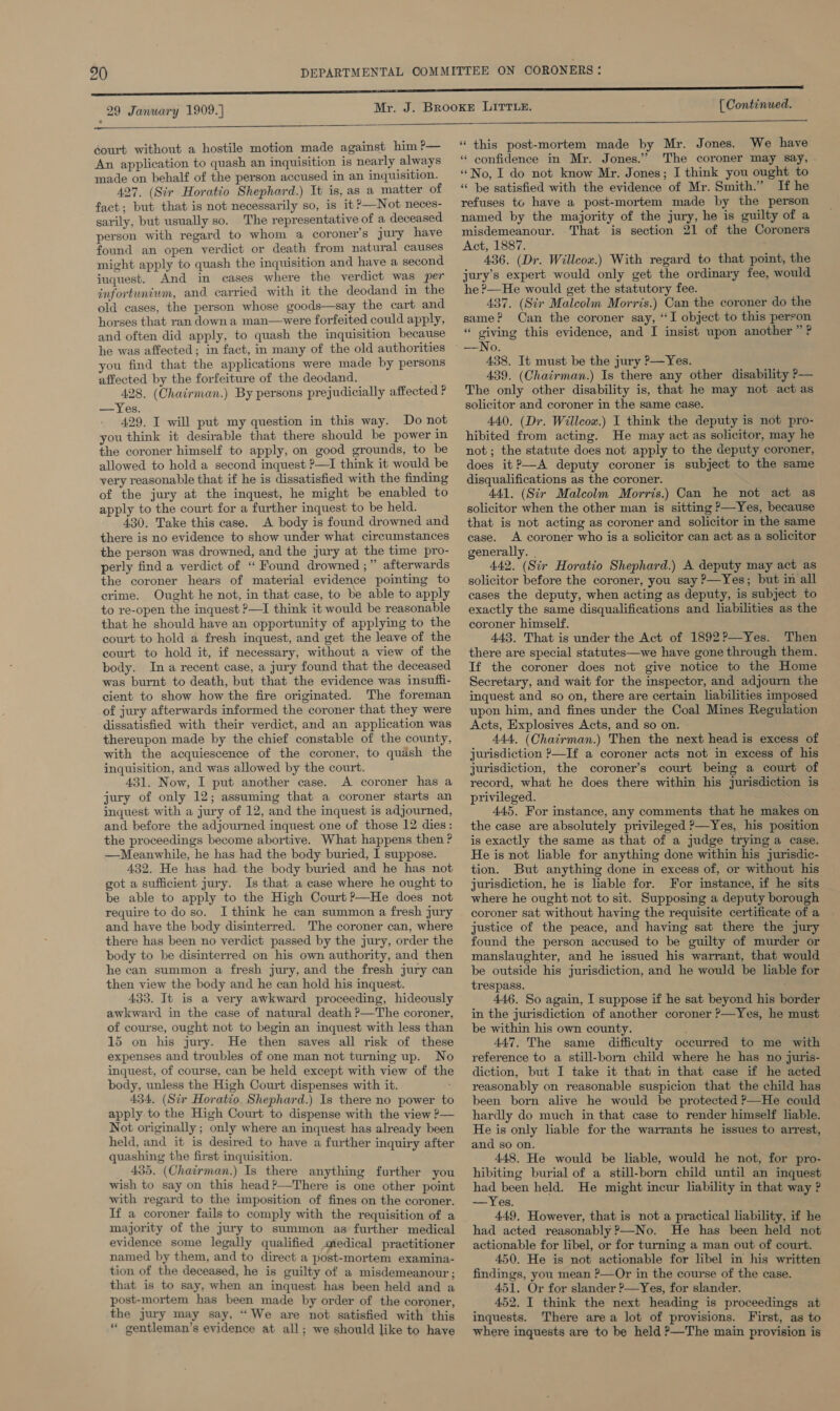 29 January 1909.]  [ Continued.  éourt without a hostile motion made against him P— An application to quash an inquisition is nearly always made on behalf of the person accused in an inquisition. 427, (Sir Horatio Shephard.) It is, as a matter of fact; but that is not necessarily so, is it ?—Not neces- sarily, but usually so. The representative of a deceased person with regard to whom a coroner’s jury have found an open verdict or death from natural causes might apply to quash the inquisition and have a second inquest. And in cases where the verdict was per infortunium, and carried with it the deodand in the old cases, the person whose goods—say the cart and horses that ran down a man—were forfeited could apply, and often did apply, to quash the inquisition because he was affected; in fact, in many of the old authorities you find that the applications were made by persons affected by the forfeiture of the deodand. , 428. (Chairman.) By persons prejudicially affected ? —Yes. 429, I will put my question in this way. Do not you think it desirable that there should be power in the coroner himself to apply, on good grounds, to be allowed to hold a second inquest ?—I think it would be very reasonable that if he is dissatisfied with the finding of the jury at the inquest, he might be enabled to apply to the court for a further inquest to be held. 430. Take this case. A body is found drowned and there is no evidence to show under what circumstances the person was drowned, and the jury at the time pro- perly find a verdict of “ Found drowned ;” afterwards the coroner hears of material evidence pointing to crime. Ought he not, in that case, to be able to apply to re-open the inquest ?—I think it would be reasonable that he should have an opportunity of applying to the court to hold a fresh inquest, and get the leave of the court to hold it, if necessary, without a view of the body. Ina recent case, a jury found that the deceased was burnt to death, but that the evidence was insuffi- cient to show how the fire originated. The foreman of jury afterwards informed the coroner that they were dissatisfied with their verdict, and an application was thereupon made by the chief constable of the county, with the acquiescence of the coroner, to quash the inquisition, and was allowed by the court. 431. Now, I put another case. A coroner has a jury of only 12; assuming that a coroner starts an inquest with a jury of 12, and the inquest is adjourned, and before the adjourned inquest one of those 12 dies: the proceedings become abortive. What happens then ? —Meanwhile, he has had the body buried, I suppose. 432. He has had. the body buried and he has not got a sufficient jury. Is that a case where he ought to be able to apply to the High Court ?—He does not require to do so. I think he can summon a fresh jury and have the body disinterred. The coroner can, where there has been no verdict passed by the jury, order the body to be disinterred on his own authority, and then he can summon a fresh jury, and the fresh jury can then view the body and he can hold his inquest. 433. It is a very awkward proceeding, hideously awkward in the case of natural death P—The coroner, of course, ought not to begin an inquest with less than 15 on his jury. He then saves all risk of these expenses and troubles of one man not turning up. No inquest, of course, can be held except with view of the body, unless the High Court dispenses with it. 434. (Sir Horatio Shephard.) Is there no power to apply to the High Court to dispense with the view P— Not originally ; only where an inquest has already been held, and it is desired to have a further inquiry after quashing the first inquisition. _ 435. (Chairman.) Is there anything further you wish to say on this head?—There is one other point with regard to the imposition of fines on the coroner. If a coroner fails to comply with the requisition of a majority of the jury to summon as further medical evidence some legally qualified medical practitioner named by them, and to direct a post-mortem examina- tion of the deceased, he is guilty of a misdemeanour ; that is to say, when an inquest has been held and a post-mortem has been made by order of the coroner, the jury may say, “We are not satisfied with this * gentleman’s evidence at all; we should like to have  “ this post-mortem made by Mr. Jones. We have “ confidence in Mr. Jones.” The coroner may say, . “No, I do not know Mr. Jones; I think you ought to “he satisfied with the evidence of Mr. Smith.” If he refuses to have a post-mortem made by the person named by the majority of the jury, he is guilty of a misdemeanour. That is section 21 of the Coroners Act, 1887. 436. (Dr. Willcox.) With regard to that point, the jury’s expert would only get the ordinary fee, would he ?—He would get the statutory fee. 437. (Sir Malcolm Morris.) Can the coroner do the same? Can the coroner say, ‘I object to this person “ giving this evidence, and I insist upon another ” ? —No. 438. It must be the jury ?—Yes. 439. (Chairman.) Is there any other disability ?— The only other disability is, that he may not act as solicitor and coroner in the same case. 440. (Dr. Willcox.) I think the deputy is not pro- hibited from acting. He may act as solicitor, may he not; the statute does not apply to the deputy coroner, does it?—A deputy coroner is subject to the same disqualifications as the coroner. 441. (Sir Malcolm Morris.) Can he not act as solicitor when the other man is sitting ?—Yes, because that is not acting as coroner and solicitor in the same case. A coroner who is a solicitor can act as a solicitor generally. 442. (Sir Horatio Shephard.) A deputy may act as solicitor before the coroner, you say ?—Yes; but in all cases the deputy, when acting as deputy, is subject to exactly the same disqualifications and liabilities as the coroner himself. 443, That is under the Act of 1892?—Yes. Then there are special statutes—we have gone through them. If the coroner does not give notice to the Home Secretary, and wait for the inspector, and adjourn the inquest and so on, there are certain liabilities imposed upon him, and fines under the Coal Mines Regulation Acts, Explosives Acts, and so on. » 444. (Chairman.) Then the next head is excess of jurisdiction P—If a coroner acts not in excess of his jurisdiction, the coroner’s court being a court of record, what he does there within his jurisdiction is privileged. 445, For instance, any comments that he makes on the case are absolutely privileged &gt;—Yes, his position is exactly the same as that of a judge trying a case. He is not liable for anything done within his jurisdic- tion. But anything done in excess of, or without his jurisdiction, he is liable for. For instance, if he sits where he ought not to sit. Supposing a deputy borough coroner sat without having the requisite certificate of a justice of the peace, and having sat there the jury found the person accused to be guilty of murder or manslaughter, and he issued his warrant, that would be outside his jurisdiction, and he would be liable for trespass. 446. So again, I suppose if he sat beyond his border in the jurisdiction of another coroner ?&gt;—Yes, he must be within his own county. 447. The same difficulty occurred to me with reference to a still-born child where he has no juris- diction, but I take it that in that case if he acted reasonably on reasonable suspicion that the child has been born alive he would be protected &gt;—He could hardly do much in that case to render himself liable. He is only liable for the warrants he issues to arrest, and so on. 448. He would be liable, would he not, for pro- hibiting burial of a still-born child until an inquest had been held. He might incur liability in that way ? —Yes. 449. However, that is not a practical liability, if he had acted reasonably ?—No. He has been held not actionable for libel, or for turning a man out of court. 450. He is not actionable for libel in his written findings, you mean ?—Or in the course of the case. 451. Or for slander ?—Yes, for slander. 452. I think the next heading is proceedings at inquests. There are a lot of provisions. First, as to where inquests are to be held P—The main provision is